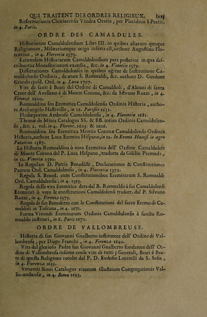 Reformationis Cluniacenfis Vindcx Oratio , per Placidum àPratis* in 4. Paris. ORDRE DES CAMALDULES. Hiftoriarum Camaldulenfium Libri III. in quibus aliarum quoquc Religionum, Milkariumque origo inferta cft,authore Auguftino Flo- rentino a in 4. Florentin 1575» Earumdem Hiftoriarum Camaldulenfium pars pofterior in qua def- cribuntur Monafteriorum exordia 3 &cc. in 4. Venetiis 1579* Diflèrtationes Camaldulenfcs in quibus agitur de Inftitutione Ca- maldulenfis Ordinis, deætate S. Romualdi, Ôcc. authore D. Guidone Grandocjufd. Ord. in 4. Luca 1707. Vite de fanti è Beati dcl Ordine di Camaldoli 5 d’Alcunidi fanta Croce delP Avellano è di Monte C.orona, &c. da SHvano Razzi > in 4. Firenz.e 1600. Romualdina feu Eremitica Camaldulenfîs Ordinis Hiftoria 3 autho- rc Archangelo Haftivillo, in 12. Parijiis 1631. Hodœporion Ambrofii Camaldulenfîs , in 4. FloretttiA 1681. Thomæ de Minis Catalogus SS. & BB. totius Ordinis Camaldulen- fîs , ÔCC. 2. vol. in 4. Florent, 1605. & 1606, Romualdina feu Eremitica Montis Coronæ Camaldulenfîs Ordinis Hiftoria^authore Luca Eremita Hifpanoyin 12. InEremo Huenjî in agro Patavino ■587- ... . La Hiftoria Romoaldina o vero Eremitica dell’ Ordine Camaldolefe di Monte Coronadel P. Luca Hifpano ,tradotta daGililio Premudi, in 11. Venetia 1590. In Regulam D. Patris Benedi&i , Declarationes Sc Conftitutiones Patrum Ord. Camaldulenfîs , in 4. Florentin 1572. Régula S. Bened. cum Conftitutionibus Eremitarum S. Romualdi Ord. Camaldulenfîs in 4. 1595. Regola délia vita Eremitica datadal B. Romualdoàfoi Camaldolenfî Eremitici o vero le conftitutioni Camaldolenfî tradott. dal P. Silvano Razzi, in 4. Firenze 1575. Regola di fan Benedetto con le Conftitutioni del facro Eremo di Ca¬ maldoli in Tofcana, in 4. 1671. Forma Vivendi Eremitarum Ordinis Camaldulenfîs à fan<fto Ro-* mualdo inftituti, in 8. Paris 1671. ORDRE DE VALLOMBREU SE. Hiftoria di fan Giovanni Gualberto inftitutore delF Ordine di Val- lombrofa , per Diego Franchi * in 4. Firenz,a 1640. Vita del gloriofo Padre fan Giovanni Gualberto fondatore delF Or¬ dine di ValTombrofainiîeme conle vite di tutti j Generali, Beati è Bea- te di quefta Religione racolte dal P. D. Eudofîo Locatelli da S. Sofia s in 4. Fiorenz^a i6'33. Venantii Simii Catalogus virorum illuftrium Congregationis Val-