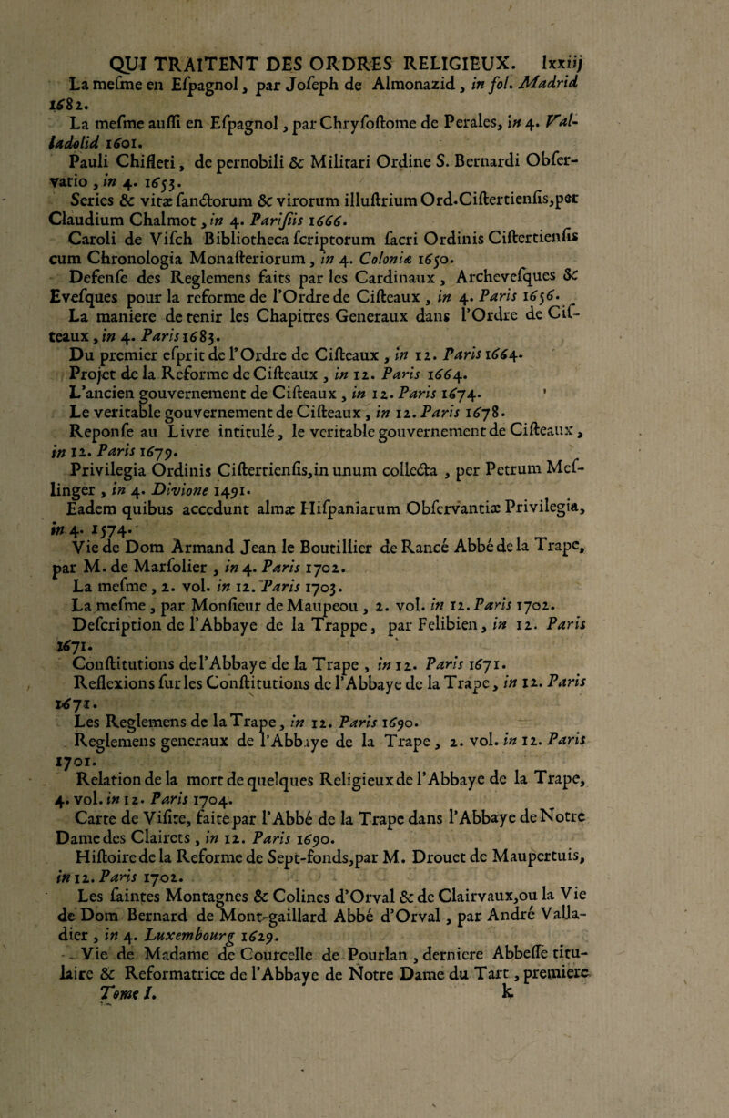 La mefme en Efpagnol, par Jofeph de Almonazid, in fol. Madrid La mefme aufli en Efpagnol, par Chryfoftome de Perales, In 4. V*1- la do U d 1601. Pauli Chifleti, de pernobili 8c Militari Ordine S. Bernardi Obfer- yario , in 4. 1653. Sériés 8c vitæ fanétorum 8c virorum illuftriumOrd.Ciftertienfls,per Claudium Chalmot yin 4. Parijiis 1666. Caroli de Vifch Bibliotheca fcriptorum facri Ordinis Ciftertienfis cum Chronologia Monafteriorum, in 4. Colonia 1650. Defenfe des Reglemens faits par les Cardinaux, Archevelques 8c Evefques pour la reforme de l’Ordre de Cifteaux , in 4. Paris 16$6. La maniéré détenir les Chapitres Generaux dans l’Ordre de CiC- teaux,in 4. Paris 1683. Du premier efprit de l’Ordre de Cifteaux , in 12. Paris 1^4. Projet de la Reforme deCifteaüx , in 12. Paris 1^4. L’ancien gouvernement de Cifteaux , in 12. Paris 1674. 1 Le véritable gouvernement de Cifteaux, in 12. Paris 1678. Reponfe au Livre intitulé, le véritable gouvernement de Cifteaux, in 11. Paris 1679. Privilégia Ordinis Ciftertienfis,inunum collecta , per Petrum Mef- iinger , in 4. Divione 1491. Eadem quibus accedunt almæ Hifpanîarum Obfervantiæ Privilégia, in 4. 1574-' Vie de Dom Armand Jean le Boutiliier de Rance Abbé de la Trape, par M. de Marfolier , in 4. Paris 1702. La mefme , 2. vol. in 12. Paris 1703. La mefme , par Monfteur deMaupeou , 2. vol. in 12. Paris 1702. Defcription de l’Abbaye de la Trappe, par Felibien, in 12. Paris 1671. Conftitutions de l’Abbaye de la Trape , in 12. Paris 1671. Reflexions furies Conftitutions de l’Abbaye de la Trape, in 12. Paris 1671. Les Reglemens de la Trape, in 12. Paris 1690. Reglemens generaux de l’Abbaye de la Trape , 2. vol. in 12. Paris 1701. Relation de la mort de quelques Religieux de l’Abbaye de la Trape, 4. vol. in 12. Paris 1704. Carte de Vifite, faite par l’Abbé de la Trape dans l’Abbaye de Notre Dame des Clairets , in 12. Paris 1690. Hiftoirede la Reforme de Sept-fonds,par M. Drouet de Maupertuis, in 12. Pans 1702. Les faintes Montagnes 8c Colines d’Orval 8c de Clairvaux,ou la Vie de Dom Bernard de Mont-gaillard Abbé d’Orval, par André Valla- dier , in 4. Luxembourg 1619. - Vie de Madame de Courcelle de Pourlan , derniere Abbeiïè titu¬ laire 8c Reformatrice de l’Abbaye de Notre Dame du Tart, première Terne /. k