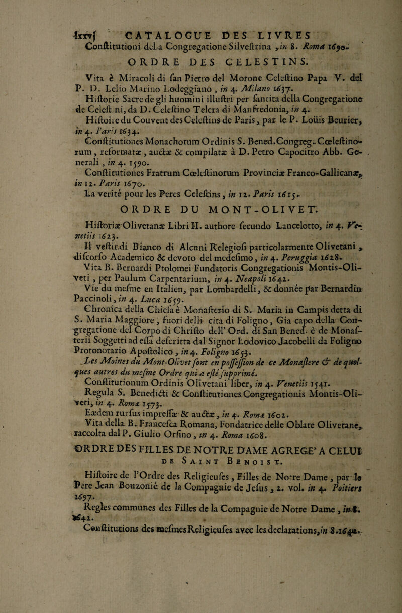 Conftitutioni dcLa Congregatione Silveftrina fin 8. Roma ityor* ORDRE DES CELE ST IN S. Vita è Miracoli di fan Pietro del Morone Celeftino Papa V. dsl P. D. Lelio Marino Lodeggiano , in 4. Milano 1^37. Hiftorie Sacre de gli huomini illuftri per Tan ci ta délia Congregatione de Celeft ni, da D. Celeftino Telera di Manfredonia, in 4. HiftoiieduCouventdesCeleftinsde Paris, par leP. Louis Beurier, in 4. Paris ^34. Gonftirutiones Monachonim Ordinis S. Bened.Congreg.-Cœleftino1- rum, reformatas, auétæ de compilât# à D. Petro Capocitro Abb. Ge- nerali , in 4. 1550. Conftitutiones Fratrum Cœleftinorum Provincial Franco-Gallican#* in 12. Paris 1670. La vérité pour les Peres Celeftins, in 12. Paris 1615 * ORDRE DU MO NT-OLIVE TV Hiftoriæ Olivetanæ Libri IL authore fecundo Lance lot to, in 4. netiis \6i$. Il veftirdi B ianco di Alcuni Relegioft particolarmente Olivetani 9 difeorfo Academico de devoto del medefimo, in 4. Peruggia 1628- Vita B. Bernardi Ptolomei Fundatoris Congregationis Montis-Oli- Veti , per Paulum Carpentarium, in 4. Neapoli 164.1. Vie du mefme en Italien, par Lombardelli , de donnée par Bernardia Paccinoli, in 4. Lnca 1659- Chronica délia Chiefaè Monafterio di S-. Maria in Campis detta di S. Maria Maggiore , fuori delii cita di Foligno, Gia capo délia Con¬ gregatione del Corpo di Chrifto delP Ord. di San Bened. è de Monaf- terii Soggetti ad eila deferitta dal Signor Lodovico Jacobelli da Foligno Protonotario Apoftolico , in4. Foligno 16tf. Les Moines du Mont-Olivet font en pojfejfion de ce Monaflere & de quel¬ ques autres du mefme Ordre qui a eftéfiip primé. Conftitutionum Ordinis Olivetani liber, in 4. V'enetiis 1541. Régula S. Benediéti de Conftitutiones.Congregationis Montis-Oli¬ ver iy in 4. Roma 1573. Eædem rurfus impreftæ de au&æ , in 4. Roma 1601. Vita délia B^Francefca Romana, Fondatrice deLle Oblate Olivetane, laccolta dal P. Giulio Orftno, in 4. Roma 1608• ORDRE DES FILLES DE NOTRE DAME AGREGERA CELUI de Saint Benoist. Hiftoire de 1 Ordre des Religicufcs , Filles de Notre Dame , par To Pere Jean Bouzonie de la Compagnie de Jefus , 2. vol. in 4. Poitiers 169 y. Réglés communes des Filles de la Compagnie de Notre Dame , itut. *£42. Cenftitucions des mefmesReligieufes avec les déclarations, i# 8.16