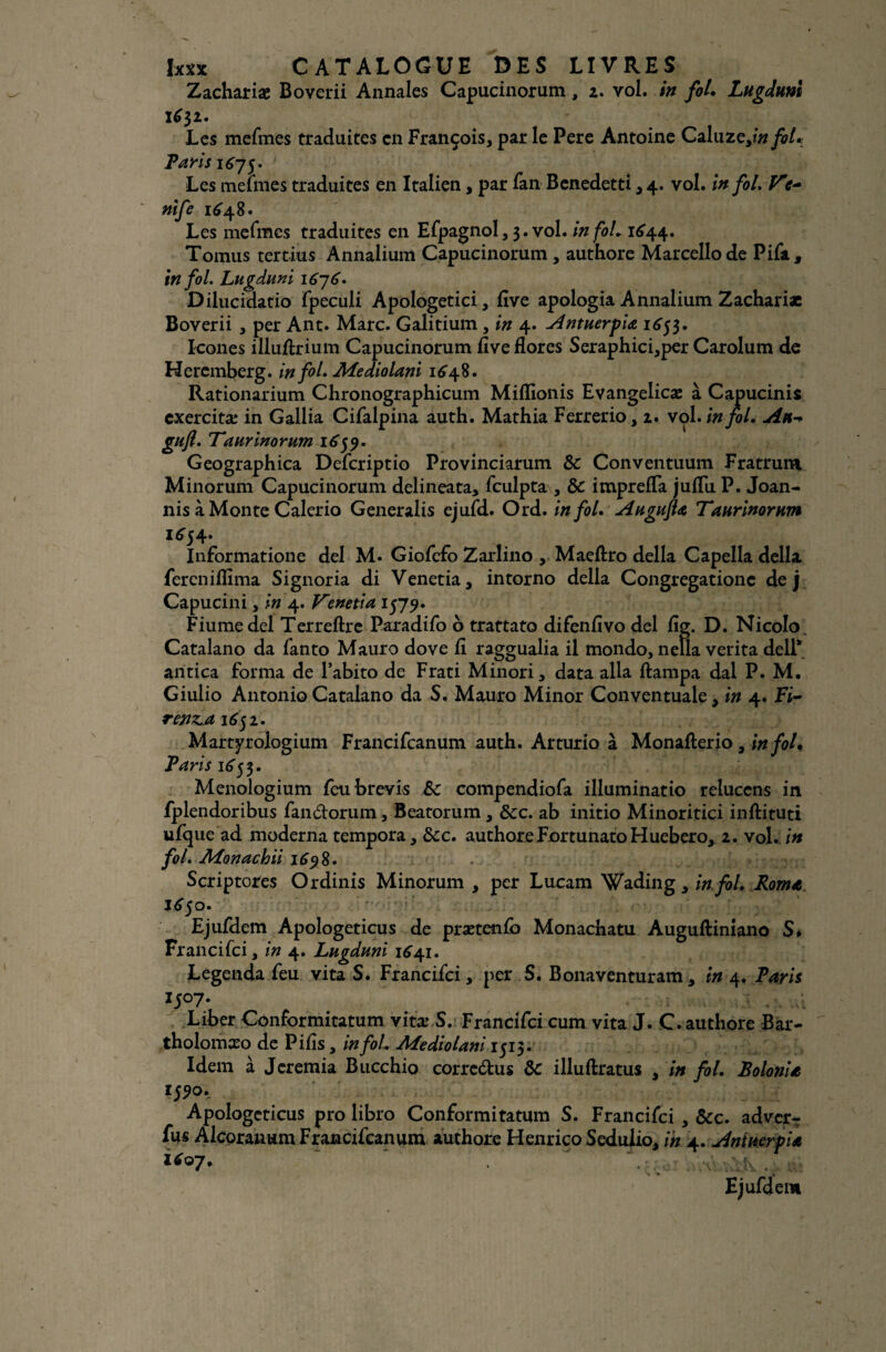 Zachariæ Boverii Annales Capucinorum, 2. vol. in fol. Lugduni 1632. Les mefmes traduites en François, par le Pere Antoine Caluzeyin foi* Taris 1675. Les menues traduites en Italien, par fan Benedetti, 4. vol. in fol. V nife 1648. Les mefmes traduites en Efpagnol, 3. vol. in fol. 1644. Tomus tertius Annalium Capucinorum , authore Marcello de Pifa, in fol. Lugduni 1676. Dilucidatio fpeculi Apologetici, flve apologia Annalium Zachariæ Boverii , per Ant. Marc. Galitium, in 4. Antuerpia 1653. Icônes illuftrium Capucinorum flve flores Seraphici,per Carolum de Heremberg. in fol. JUfediolani 1648. Rationarium Chronographicum Miflionis Evangelicæ à Capucinis cxercitæ in Gallia Cifalpina auth. Mathia Ferrerio, 2. vol. in fol. An-> gufi. Taurinorum 1659. Geographica Defcriptio Provinciarum & Conventuum Fratrura Minorum Capucinorum delineata, fculpta , 8c imprefla juflii P. Joan- nis à Monte Calerio Generalis ejufd. Ord. in fol. Augufta Taurinorum ^54. Informatione del M. Giofefo Zarlino , Maeftro délia Capella délia fereniflima Signoria di Venetia, intorno délia Congregatione de j Capucini, in 4. Venetia 1579. Fiumedel Terreftre Paradifo o trattato difenflvo del fig. D. Nicolo. Catalano da fanto Mauro dove fl raggualia il mondo, neîla verita dell* antica forma de l’abito de Frati Minori, data alla ftampa dal P. M. Giulio Antonio Catalano da S. Mauro Minor Conventuale, in 4. Fi- renzjt 1631. Martyrologium Francifcanum auth. Arturio à Monafterio 3 in fol. Taris 1655. Menologium feubrevis 8c compendiofa illuminatio reluccns in fplendoribus fan&orum, Beatorum, 8cc. ab initio Minoritici inftituti ufque ad moderna tempora, 8cc. authore Fortunato H uebero, 2. vol. in fol. Aîonachii 1698. Scriptores Ordinis Minorum , per Lucam Wading, in fol. Roma 163 o. Ejufdem Apologeticus de prætenfb Monachatu Auguftiniano S* Francifci, in 4. Lugduni 1641. Legenda feu vita S. Francifci > per S. Bonaventuram, in 4. Taris l5°7- Liber Conformitatum vitæ S. Francifci cum vita J. C. authore Bar- tholomxo de Pifls, in fol. Mediolani 1515. Idem à Jcremia Bucchio corredus 8c illuftratus , in fol. Bolonia Apologeticus pro libro Conformitatum S. Francifci , 8cc. adver-r fus Alcoranum Francifcanum authore Henrico Sedulio, in 4. Antuerpla 1607*