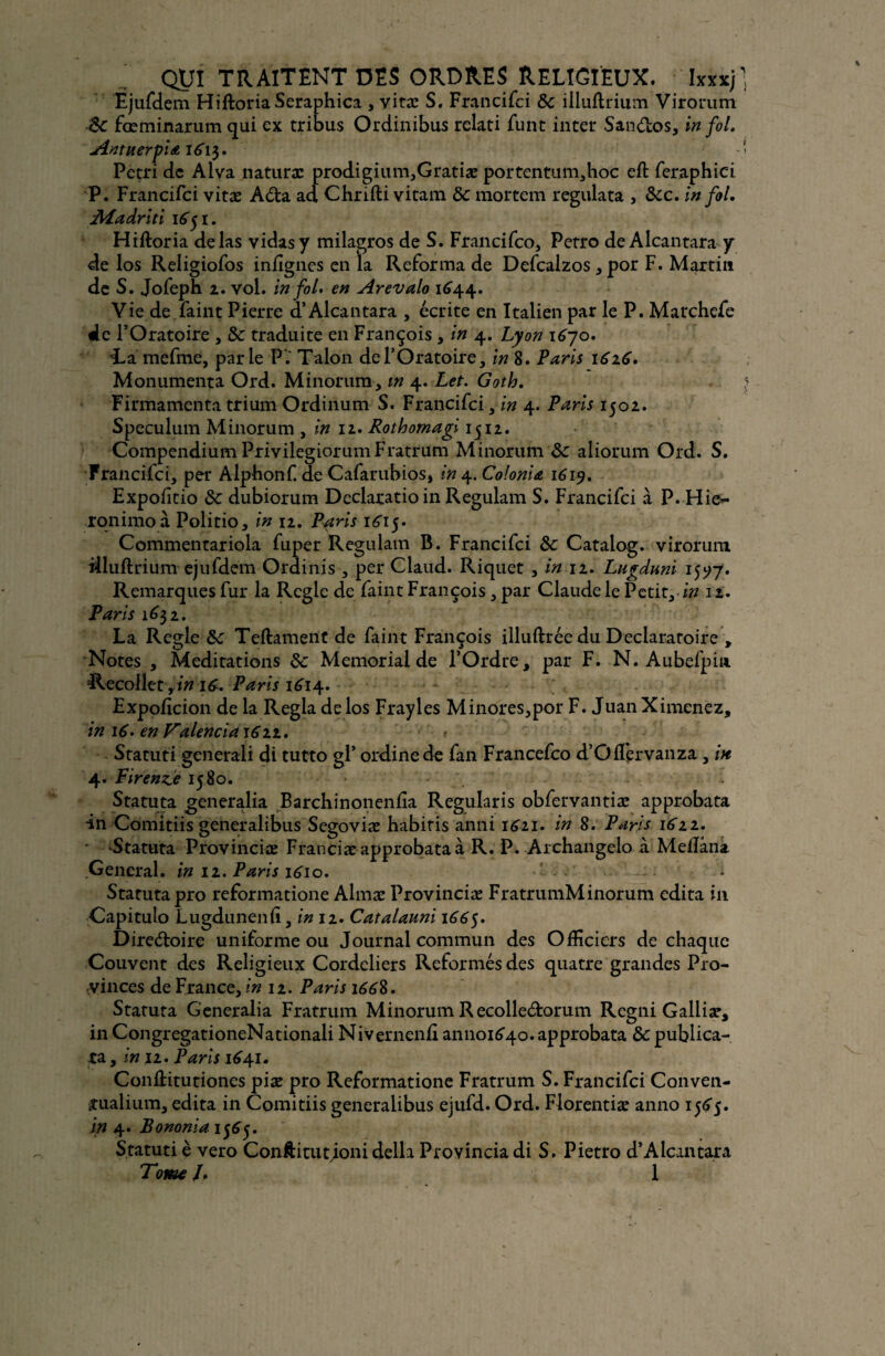 Ejufdem HiftoriaSeraphica , vitæ S. Francifci 8c illuftrium Virorum êc fœminarum qui ex tribus Ordinibus relati funt inter SanCtos, in fol. An tuer pi a 161$. Pétri de Aiva naturæ prodigium,Gratiæ portentum,hoc eft feraphici P. Francifci vitæ ACta ad Chrifti vitam 8c mortem regulata , 8cc. in fol. Madrid 1651. Hiftoria de las vidas y milagros de S. Francifco, Petro de Alcantara y de los Religiofos infignes en la Reforma de Defcalzos, por F. Martin de S. Jofeph 2. vol. in fol. en Arevalo 1644. Vie de faint Pierre d’Alcantara , écrite en Italien par le P. Marchefe 4e l’Oratoire , 8c traduite en François , in 4. Lyon 1670. i-a mefme, parle P. Talon de l’Oratoire, in 8. Paris 1616. Monumenta Ord. Minorum, m 4. Let. Goth. Firmamenta trium Ordinum S. Francifci, in 4. Paris 1502. Spéculum Minorum , in 12. Rothomagi 1512. Compendium P rivilegiorum Fratrum Minorum 8c aliorum Ord. S. Francifci, per Alphonf de Cafarubios, in ^.Colonia 1619. Expoftio 8c dubiorum Declaratio in Regulam S. Francifci à P. Hie- xonimo à Politio, in 12. Pétris 1^15. Commentariola fuper Regulam B. Francifci 8c Catalog. virorum illuftrium ejufdem Ordinis , per Claud. Riquet , in 12. Lugduni 15^7. Remarques fur la Réglé de faint François, par Claude le Petit, in 12. Paris 16$ 1. La Réglé 8c Teftament de faint François illuftrée du Déclaratoire , Notes , Méditations 8c Memorial de l’Ordre, par F. N. Aubefpin Recoller,/» 16. Paris 1614. Expoftcion de la Régla de los Frayles Minores,por F. Juan Ximenez, in 16. en Pralenciai622. r Statuti gcnerali di tutto gl’ ordine de fan Francefco d’Ofl'ervanza, in 4. Firehne 1580. Statuta generalia Barchinonenlîa Regularis obfervantiæ approbata in Comitiis generalibus Segoviæ habitis anni 1621. in 8. Paris 1611. ■ Statuta Provinciæ Franciæ approbata à R. P. Archangelo à Melîâna General, in 12. Paris 1610. Statuta pro reformatione Almæ Provinciæ FratrumMinorum édita in Capitulo Lugdunenli, in 11. Catalauni 1665. Directoire uniforme ou Journal commun des Officiers de chaque Couvent des Religieux Cordeliers Reformés des quatre grandes Pro¬ vinces de France, in 12. Paris 1668. Statuta Generalia Fratrum Minorum R ecolle&orum Regni Galliæ, in CongregationeNationali Nivernenû annoi^o. approbata 8c publica- ta, in 11. Paris 1641. Conftitutiones piæ pro Reformatione Fratrum S. Francifci Conven- xualium, édita in Comitiis generalibus ejufd. Ord. Florentiæ anno 1565. in 4. Bononia I565m Statuti e vero Confti tu tjoni délia Provincia di S. Pietro d’Alcantara Tome J. 1