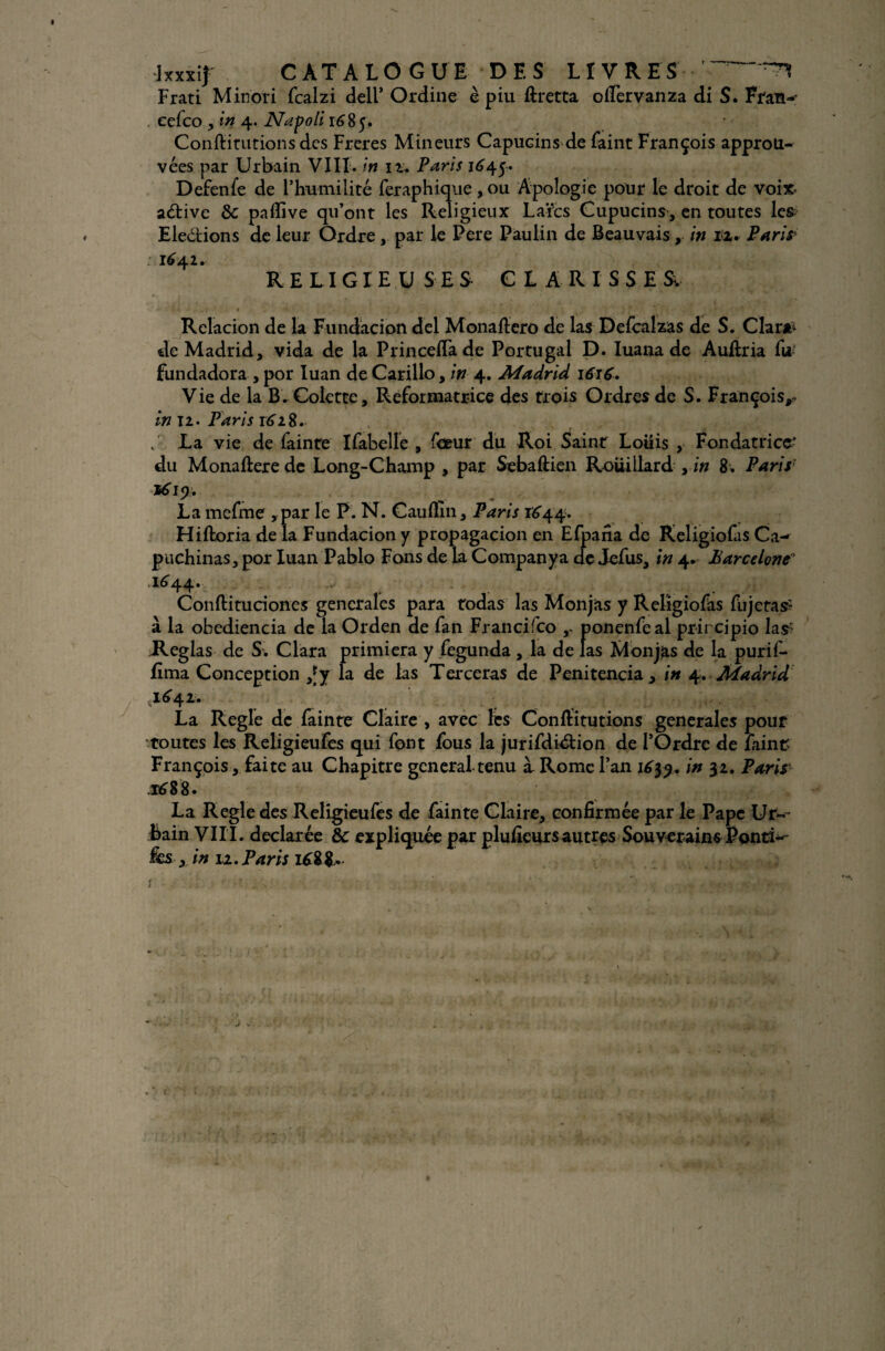 Frati Minoti fcalzi dell* Ordine è piu ftretta olfervanza di S. Fran-' eefco , in 4. Napoli 1685. Confiitutions des Freres Mineurs Capucin s-: de faint François approu¬ vées par Urbain VIII. in 12. Paris 1^45. Defenfe de l’humilité feraphique, ou Apologie pour le droit de voix- aétive & pafiïve qu’ont les Religieux Laïcs Cupucins, en toutes les Eledtions de leur Ordre,. par le Pere Paulin de Beauvais, in rz. Paris 1^42. RELIGIEUSES CLARISSES. * . ’  . * • • 'v ■ \ • ; ) T' • *4 * * * 1 * 1 *1*' ’Q ’ * Relacion de la Fundacion del Monaftero de las Defcalzas de S. Clara* de Madrid, vida de la PrincelTade Portugal D. Iuana de Aufiria lW fundadora , por Iuan de Carillo, in 4. Madrid 1616. Vie de la B. Colette, Réformatrice des trois Ordres de S. François,. in Tl • Paris 1628. . La vie de fainte Ifabelle , foeur du Roi Saint Louis , Fondatrice- du Monaftere de Long-Champ , par Sebaftien Roiiillard , in 8. Parisr *619. La mefme , par le P. N. Cauflin, Paris 1644. Hiftoria de la Fundacion y propagacion en Efpafia de Religiofas Ca-* puchinas, por Iuan Pablo Fons de la Company a de Jefus, in 4. Barcelone .1644. Conftitudones generales para todas las Monjas y Religiofas fujetas? à la obediencia de la Orden de fan Francisco y ponenfeal prircipio las- Réglas de S. Clara primiera y fegunda , la de las Monjas de la purif- fîma Conception ,Jy la de las Terceras de Penitencia, in 4. Madrid ,1^42. La Réglé de fainte Claire , avec les Conlïitutions generales pour •toutes les Religieufes qui font fous la jurifdiétion de l’Ordre de faint François , faite au Chapitre general tenu à Rome l’an 1639.in Paris ,i£88. La Réglé des Religieufes de fainte Claire, confirmée par le Pape Ur¬ bain VIII. déclarée & expliquée par pluficurs autres Souverains Ponci-- &s x in 11. Paris 168&. * /'