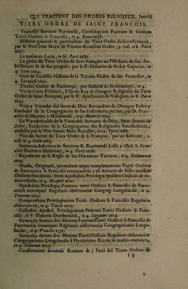 Tiers ordre de saint François. Francifci Bordoni Parracnfis, Cronologium Fratrum & fororum Tertii Ordinis S. Francifci, in 4. Rornd 1658. Hiftoire generale &c particulière du Tiers Ordre de faint François , par le Pere Jean Marie de Vernon dumefme Ordre ,3. vol. in Z. Paris La mefmeen Latin, in fol. Paris La gloire du Tiers Ordre de faint François ou THidoirc de fon éta- bliflèment & de fon progrès , par le P. Hilarion de Nolay Capucin, in 4. Lyon 1^4. Iuan de Cardilio Hiftoriade la Tcrcera Orden de fan Francifco , in 4. Saragojfe 1610, Tercera Orden de Penitença , por Gabriel de Guillixtequi, in 4. Vie de Tinte Elifabcth , Fille du Roy de Hongrie Religieufe du Tiers 4 Ordre de faint François, par le P. Aoollinairede Valognes, in 8. Pétrit 1^45. ‘ '• Vida y Virtudcs de! fiervode Dios Bernardinode Obregon Padrcy fundador de la Congregacion de los Enfermeros pobres, por D. Fran¬ cifco de Herrera y Maldonado , in4. Madrid Ï634. La Vie admirablede la Vénérable Servante de Dieu, Sœur Jeanne de Jefus, Fondatrice delà Congrégation des Religieufes Recolle&ines , recüillie par le Pere Simon Mars Recollet 3in 12. Ypresi6$$. Vies des Saints du Tiers Ordre de S. François, par un Solitaire , 2. vol. in 4. Ca'én 1683. Sententiadefinitivain favorcm B. Raymundi Lulli 3. Ord. S. Fran¬ cifci Doéloris illuminati, in 4. Paris 1676. Expoficion de la Régla de los Hermanos Terceros , in 4. Salamenc* 1609. Studia, Originem, proveèhim atque complementum Tertii Ordinis de Pœnitentia S. Francifci concernentia j ab Antonio de Sillis cjufdem! Ordinis elucubrata : Item Apollolica Privilégia ejufdem Ordinis ab eo- dem colledra, in 4. Neaÿoli 1611. ■ 1 Apolloliça Privilégia Fratrum tertii Ordinis S. Francifci de Pœni- rentia nuncupati Regularis obfervantiæ Congreg. Longobardæ, in 4. Panormi 1600. Compendium Privilegiorum Tertii Ordinis S. Francifci Regularis obfervantiæ, in 4. Tolofa iéby. Colleètio Apoftol. Privilegiorum Fratrum Tertii Ordinis S* Fran¬ cifci , à F. Elzeario Dombarienfi in 4. Lugdnni 1614. Generaüa Statuta Eve Décréta FratrumTertii Ordinis S.Francifci de Pœnitentia nuncupati Regularis obfervantiæ Congregationis Longo- jbardæ , in enetiis 1551. Generajia ftatuta five Décréta TertiiOrdinis Regularis obfervantiæ Congregationis Longobardæ à Hyeronimo Riccio in multis emendata, in 4. Panormi 1600. ÔonRitutioni Generali Romane de j Frati del Terzo Ordine di