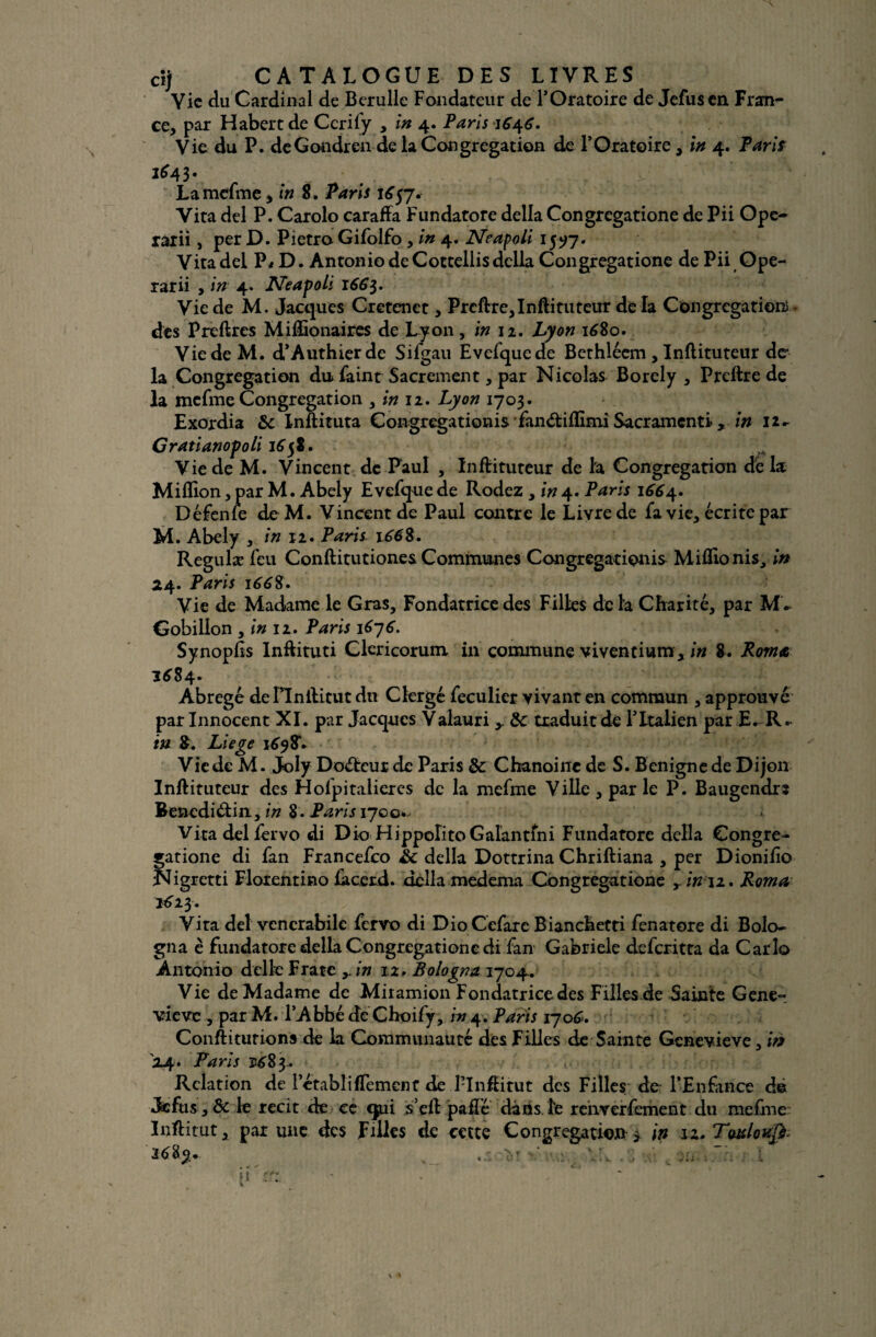 Vie du Cardinal de Berulle Fondateur de T Oratoire de Jefusen Fran¬ ce, par Habert de Ccrify , in 4. Paris 1646. Vie du P. deGondren de la Congrégation de l’Oratoire, in 4. Paris 1^43- La mefme, in 8. Paris 1657. Vita del P. Carolo caraffa Fundatore délia Congregatione de Pii Ope- rarii, per D. Pietro Gifolfo , in 4. Neapoli 1597. Vita del P* ••D. Antonio de Cottellis délia Congregatione dePii Ope- rarii , in 4. PTeapoli 166}. Vie de M. Jacques Cretcnet, Prcftre, Inftituteur de là Congrégation) des Preftres Miftionaires de Lyon, in 12. Lyon 1680. Vie de M. d’Authierde Sifgau Evefqucde Bethléem, Inftituteur de la Congrégation du» faint Sacrement, par Nicolas Borely , Preftre de la mefme Congrégation , in 12. Lyon 1703. Exordia &c Inftituta Congregationis fan^iflimi Sacramenti , in 12- Cratianopoli 1658. Vie de M. Vincent de Paul , Inftituteur de la Congrégation dé la Million, par M. Abely Evefque de Rodez , in 4. Paris 16^4. Défenle de M. Vincent de Paul contre le Livre de fa vie, écrite par M. Abely , in 12. Paris 166S. Regulæ feu Conftitutiones Communes Congrégation^ Miflionis, in 24. Paris 166$. Vie de Madame le Gras, Fondatrice des Filles delà Charité, par Gobillon , in 12. Paris 1676. Synopfts Inftituti Clericorum in commune viventium * in 8. Romt 1^84. Abrégé dennftitut du Clergé feculier vivant en commun , approuvé par Innocent XI. par Jacques Valauri & traduit de l’Italien par E^R. in 8. Liege 1698V Vie de M. Joly Doébcur de Paris & Chanoine de S. Bénigne de Dijon Inftituteur des Holpitalieres de la mefme Ville , par le P. Baugendrs Bencdiétin, in 8. Paris 1700* 1 Vira del fervo di Dio HippolitoGalantfni Fundatore délia Congre¬ gatione di fan Francefco h: délia Dottrina Chriftiana , per Dionilio Nigretti Florentino làcerd. délia medema Congregatione ,- in 11. Roma *623. Vira del vcncrabile fervo di DioCefarc Bianchetti fenatore di Bolo- gna è fundatore délia Congregatione di fan Gabriele deferitta da Car lo Antonio delle Frate in 12, Bologna 1704. Vie de Madame de Miiamion Fondatrice des Filles de Sainte Gene¬ viève , par M. l’Abbé de Choify, in 4. Paris 1706. Conftiturions de la Communauté des Filles de Sainte Geneviève, in 24. Paris 5^83. Relation de l’établifTement de 1-Inftitut des Filles do l’Enfance d© Jefus, & le récit de ce qui s’eft paft’é dans le renverfement du mefme Inftitut, par une des Filles de cette Congrégation > in 12. Twloufi •• v:,1 fl