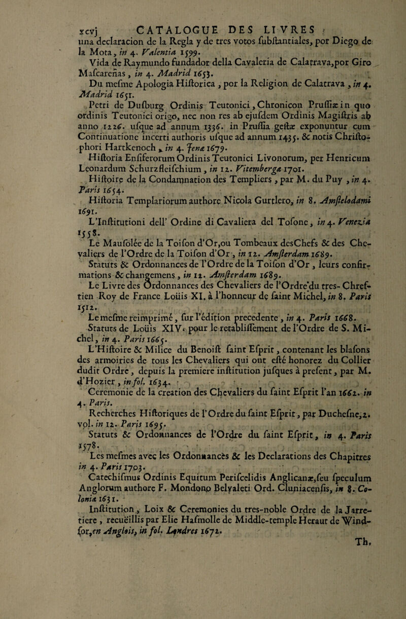 una declaracion de la Régla y de très votos fubftantiales, por Diego de la Mota y in 4. Valentia 1599. Vida de Raymundo fundador délia Cavaleria de Calatrava,por Giro Mafcarenas , in 4. Madrid 165$. Du mefme Apologia HiRoriea , por la Religion de Calatrava in 4. Madrid 1651. Pétri de Dufburg Ordinis Teutonici ,Chronicon Pruffiæin quo ordinis Teutonici origo, nec non res ab ejufdem Ordinis Magiftris ab anno 1226V ufquc ad annum 1336** in Pruflia geiîæ exponuntur cum Continuatione incerti authoris ufque ad annum 1435. 8c notis Chrifto- phori Hartkenoch v in 4. Jena 16^9. Hiftoria Enfiferorum Ordinis Teutonici Livonorum, per Henricum Leonardum Schurzfleifchium , in 12. Vitemberga 1701. Hiftpirp de la Condamnation des Templiers , par M. du Puy , in 4*. Taris 1^54 » Hiitoria Templariorum authorç Niçola Gurtlero, in 8, Amflelodami 1691. L’Inflitutioni delT Ordine di Cavaliera del Tofonc, in 4. Venetia lSS*- Le Maufolée de la Toifon d’Or,ou Tombeaux desChefs 8c des Che¬ valiers de l’Ordre de la Toifon d’Or, tnïi. Amfterdam Statuts 8c Ordonnances de l’Ordre de la Toifon d’Or , leurs confir¬ mations 8c changemens , in 12. Amfterdam 1CS9. Le Livre des Ordonnances des Chevaliers de POrdre'du très- Chref- tien Roy de France Loüis XI. àThonneur dç faint Michel, in 8. Paris U12* , , i?i.. v v;' „ . .. Le mefme reimprimé, fur l’édition precedente, in 4. Paris 166%. Statuts de Loüis XIV< pour le retaDlilfement de l’Ordre de S. Mi¬ chel, in 4. Paris 166y L’Hiftoire 8c Milice du Benoifl faint Efprit, contenant les blafons des armoiries de tous les Chevaliers qui ont efté honorez du Collier dudit Ordre, depuis la première inftitution jufques à prefent, par M. d’Hozier , w/o/. 1634* r - ■ Ceremonie de la création des Chevaliers du faint Efprit l’an 1661* in 4. Paris. Recherches Hifloriques de l’Ordre du faint Efprit, par Duchefnc,z« vol. in 12. Paris 1695. Statuts 8c Ordonnances de l’Ordre du faint Efprit, in 4. Taris *57*- t ' ; •’  ; / Les mefmes avec les Ordonnancés 8c les Déclarations des Chapitres in 4. Paris Vjoi* Catechifmus Ordinis Equitum Perifcelidis Anglicanar,feu fpeculum Anglorumauthore F. Mondonp Belyaleti Ord. Cluniacenfis, in %*.Co- loniaiS^i. - InfHtution, Loix 8c Ceremonies du tres-noble Ordre de la Jarre¬ tière , recueillis par Eiie Hafmollede Middle-temple Héraut de \^ipd- £or?en Anglais^ in fol, Londres 1672. Th,