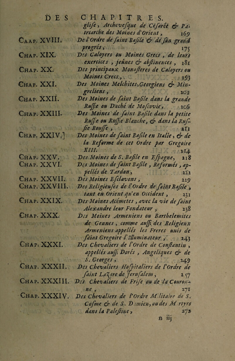 DES Caap. XVIII. Chap. XIX. Chap. XX. Chap. XXI. Chap. XXII. Chap. XXIII. % Chap. XXIV.] Chap. XXV. Chap. XXVI. Chap. XXVII. Chap. XXVIII. Chap. XXIX. Chap. XXX. Chap. XXXI. Chap. XXXII. Chap. XXXIII. Chap. XXXIV. CHAPITRES. glife > Archevefque de Cejaréè & Fa- marche des Moines d’Orient, 169 De L’Ordre de faint Bafle & de fon grand progrès y n 175 Des Caloyers ùu Moines Grecs , de leurs exercices , jeunes abfinences > 181 Des principaux Monaferes de Caloyers ou Moines Grecs, . 193 Des Moines Melchite s ^Géorgiens & Min- greliens, 201 Des Moines de faint Bafle dans la grande RuJJie ou Duché de Mofcovie 3 icG Des Moines de faint Bafle dans la petite Rujjie ou RuJJie Blanche, & dans U Ruf fie Roujfe > . afi Des Moines de faint Bafle en Italie > ef de la Reforme de cet Ordre par Grégoire XIII. 114 Des Moines de S. Bafle en Ffpagne, 218 Des Moines de faint Bafle , Reformés , ap¬ pellés de Tardon, 222 Des Moines Efclavons , 229 Des Religieujes de F Ordre de faint Rafle, tant en Orient qti en Occident, 231 Des Moines Acémetes > avec la vie de faint Alexandre leur Fondateur , 238 t>es Moines Arméniens ou Barthelemites de Gennes , comme aujji des Religieux Arméniens appellés les Freres unis de fiint Grégoire F illuminât eur , 243 Des chevaliers de F Ordre de Confantin > appellés aujji Dorés , Angéliques & de S. Georges , 249 Des chevaliers Hofoitaliers de F Ordre de fiint Lazare de jerufalcm, 2 7 Des Chevaliers de Frije ou de la Courons ne y 271 Des Chevaliers de F Ordre M lit air a de Sc Cofrne & de S. D mien, ou des M rtyrs dans la F ale fine , ijz fi h]