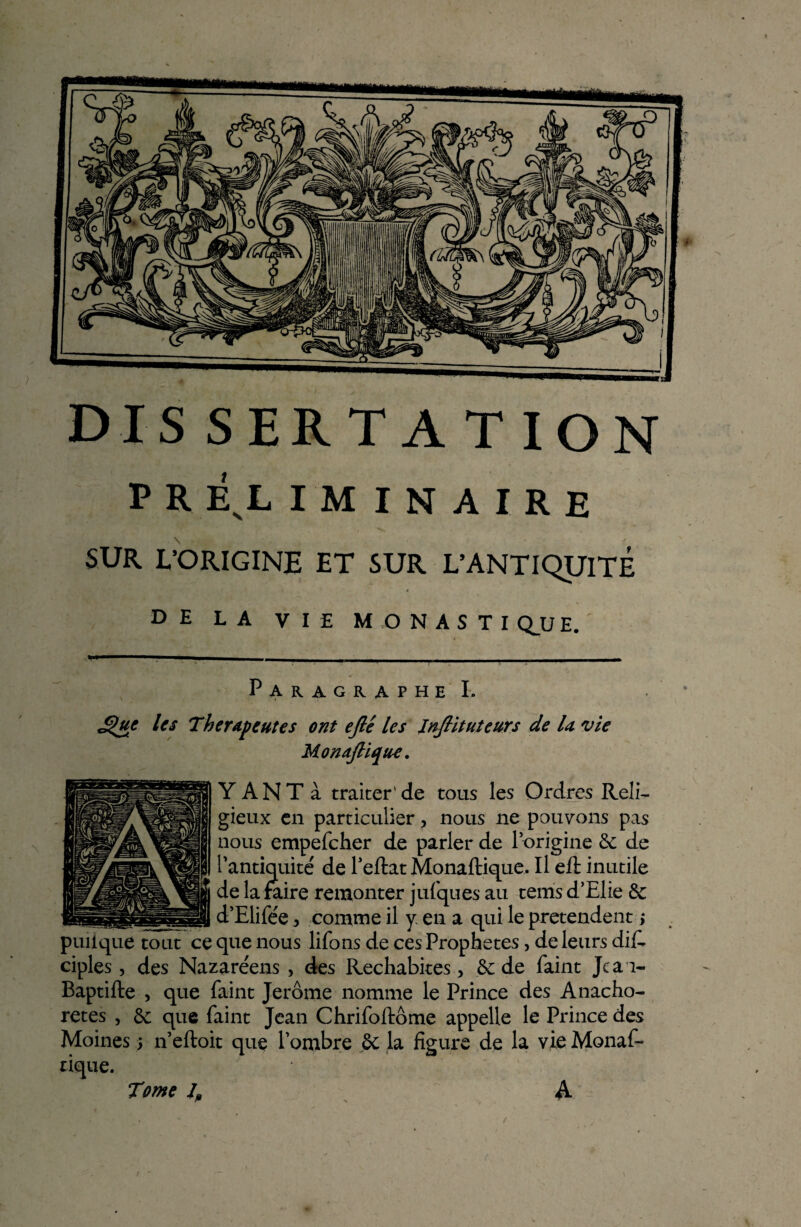 p R énl iminaire SUR. L’ORIGINE ET SUR L’ANTIQUITÉ DE LA VIE MONASTIQUE. Paragraphe I. £)uc les Thérapeutes ont ejlé les JnJHtuteurs de U vie MonaJUqu-c. Y A N T à traiter' de tous les Ordres Reli¬ gieux en particulier > nous ne pouvons pas nous empefcher de parler de l’origine 3c de l’antiquité de l’eftat Monaftique. Il eft inutile de la faire remonter jufques au tems d’Elie 3c ...d’EÜPée ^ comme il y en a qui le prétendent ; puiique tout ce que nous liions de ces Prophètes, de leurs di£ ciples, des Nazaréens , des Rechabites > 3c de Paint Jean- Baptifte , que Paint Jerome nomme le Prince des Anacho¬ rètes , 3c que Paint Jean ChriPoftôme appelle le Prince des Moines -, n’eftoit que l’ombre 3c la figure de la vie MonaP- tique. A Tome J„