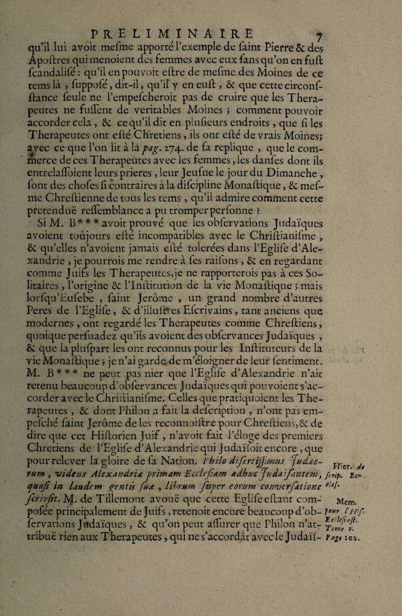 qu’il lui avoit mefme apporté l’exemple de faint Pierre 5e des Apoftres qui menoient des femmes avec eux fans qu’on en fuft fcandalifé : qu’il enpouvoit eftre de mefme.des Moines de ce tems là > fuppofé, dit-il, qu’il y en euft , 5c que cette circonf- ftance feule ne l’empefcheroit pas de croire que les Théra¬ peutes ne fulfent de véritables Moines 5 comment pouvoir accorder cela , 5c ce qu’il dit en piufieurs endroits > que fi les Thérapeutes ont efté Chrétiens > ils ont efté devrais Moines; avec ce que l’on lit à la pag. 274. de fa répliqué y que le com¬ merce de ces Thérapeutes avec les femmes, les danfes dont ils entrelalïoient leurs prières, leur Jeufne le jour du Dimanche y lont des chofes fi contraires à la difcipline Monaftique, 5c mef¬ me Chreftienne de tous les tems, qu’il admire comment cette prétendue refïemblance a pu tromper perfonne ? Si M, B * ** avoit prouvé que les obfervations Judaïques avoient toujours elté incompatibles avec le Chriftianifme y 5e qu’elles n’avoient jamais ellé tolérées dans l’Eglife d’Ale¬ xandrie , je pourrais me rendre à fes raifons, 5c en regardant comme Juifs les Thérapeutes,je ne rapporterois pas à ces So¬ litaires , l’origine 5c l’Inftitutïon de la vie Monaftique 5 mais lorfqu’Eufebe , faint Jerome > un grand nombre d’autres Peres de l’Eglife, 5c d’iliuftîes Efcrivains, tant anciens que modernes * ont regardé les Thérapeutes comme Chreftiens, quoique perfuadez qu’ils avoient des obfervances Judaïques , 5c que la plufpart les ont reconnus pour les Inftituteurs de la vie Monaftique ; je n’ai garde de m’éloigner de leur fentiment, M. B*** ne peut pas nier que l’Eglife d’Alexandrie 11’ait retenu beaucoup d’obfervances Judaïques qui pou voient s’ac¬ corder avec le Chriftianifme. Celles que pratiquoient les Thé¬ rapeutes , 5c dont Philon a fait la defcription , 11’ont pas em- pelché faint Jerome de les reconnoiftre pour Chreftien$,5e de dire que cet Hiftorien Juif , n’avoit fait l’éloge des premiers Chrétiens de l’Eglife d’Alexandrie qui Judaïibit encore ,que pour relever la gloire de fa Nation, thilo dfertijjimus jtidec- ^,cr ^ rum , vide ns Alexandrie primant Ecclefiam ndhuç Juiafantem 9 f(rtp. ec- cjuaji in lattdem gentà fue , lihrum fupcr eontm cenverfatione e'€î% ferivjit. M. de Tillemont avoue que cette Eglifeeftant com- Mem. pofée principalement de Juifs, retenoit encore beaucoup d’ob- tour fervations Judaïques, 5c qu’on peut aflurer que Philon n’at- mbuë rien aux Thérapeutes > qui ne s’accordât avec le Judaïl- fage i©*.