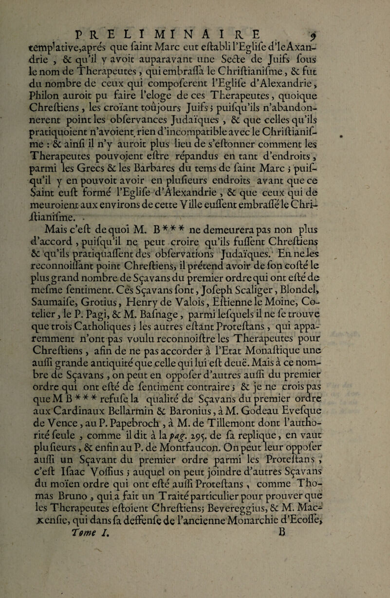 tempktive,après que faint Marc eut eftabli l’Eglife dieAxan- drie , 6c qu’il y avoir auparavant une Secte de Juifs fous le nom de Thérapeutes , quiembrafla le Chriftianifme, 6c fut du nombre de ceux qui compoferent l’Eglife d’Alexandrie > Philon auroit pu faire l’eloge de ces Thérapeutes, quoique Chreftiens, les croïant toujours Juifs? puifqu’ils n’abandon- nerent point les obfervances Judaïques , 6c que celles qu’ils pratiquoient n’avoient rien d’incompatible avec le Chriftianif- me : 6c ainfi il n’y auroit plus lieu de s’eftonner comment les Thérapeutes pouvoient eftre répandus en tant d’endroits, parmi les Grecs 6c les Barbares du tems de faint Marc 5 puif- qu’il y en pouvoit avoir en plufieurs endroits avant que ce Saint euft formé l’Eglife d’Alexandrie , 6c que ceux qui de meuroient aux environs de çette Ville euflent embraflë le Chri- itianïfme. . -  •>. * Mais c’eft de quoi M. B * * * ne demeurera pas non plus d’accord , puifqu’il ne peut croire qu’ils fuflent Chreftiens 6c qu’ils pratiquaient des obfervations Judaïques.* En ne les reconnoiflant point Chreftiens, il prétend avoir de fon cofté le plus grand nombre de Sçavans du premier ordre qui ont efté de mefme fentiment. Ces Sçavans font, Jofeph Scaliger, Blondel, Saumaife, Grotius, Henry de Valois, Eltienne le Moine, Co- telier, le P. Pagi, 6c M. Bafnage, parmi lefquels il ne fe trouve que trois Catholiques 5 les autres eftant Proteftans, qui appa¬ remment n’ont pas voulu reconnoiftre les Thérapeutes pour Chreftiens, afin de ne pas accorder a l’Etat Monaftique une auffi grande antiquité que celle qui lui eft deuë. Mais à ce nom¬ bre de Sçavans, on peut en oppofer d’autres auffi du premier ordre qui ont efté de fentiment contraire? 6c je ne crois pas que MB*** refufe la qualité de Sçavans du premier ordre: aux Cardinaux Bellarmin 6c Baronius, à M. Godeau Evefque de Vence, au P. Papebroch , à M. de Tillemont dont l’autho- rité feule , comme il dit à la pag. 295. de fa répliqué, en vaut plu fieurs, 6c enfin au P. de Montfaucon. On peut leur oppofer auffi un Sçavant du premier ordre parmi les Proteftans , c’eft Ifaac Voffius ? auquel on peut joindre d’autres Sçavans du moïen ordre qui ont efté auffi Proteftans, comme Tho¬ mas Bruno ., qui a fait un Traité particulier pour prouver que les Thérapeutes eftoient Chreftiens? Bevereggius, 6c M. Mac^ xenfie, qui dans fa deffçnfç de l’ancienne Monarchie d’Ecoile»