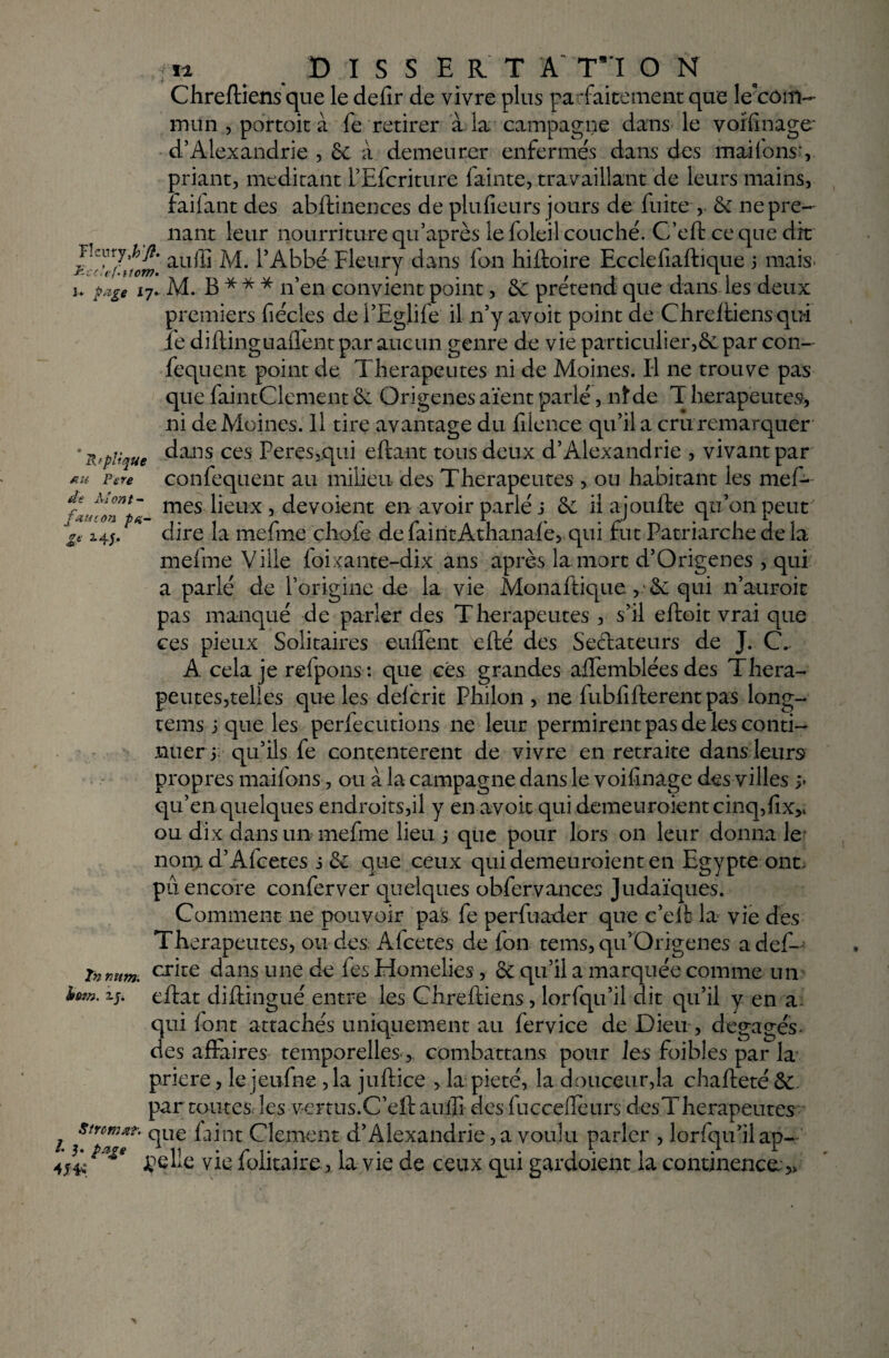 R f plt'que au Pere de Al ont- ..■/» D I S S E R T A T*'I O N Chreftiens que le defir de vivre plus parfaitement que le'côift- mun , portait à fe retirer à la campagne dans le voifinage* d’Alexandrie , 6e à demeurer enfermes dans des imitons’, priant, méditant l’Efcriture fainte, travaillant de leurs mains, Failant des abftinences de plufieurs jours de fuite , & ne pre¬ nant leur nourriture qu’après le foleil couché. Cfeft ce que dit au® M. l’Abbé Fleury dans fan hiftoire Ecclefiaftique 3 mais u page 17. M. B * * * n’en convient point, 6e prétend que dans les deux premiers fiécles de l’Eglife il n’y avoit point de Chreftiens qui ie diftinguaflentpar aucun genre de vie particulier,6e par con- fequent point de Thérapeutes ni de Moines. Il ne trouve pas que faintClement 6e Origenes aïent parlé, nîde T herapeutev, ni de Moines. Il tire avantage du lilence qu’il a cru remarquer dans ces Peres,qui eftant tous deux d’Alexandrie , vivant par confequent au milieu des Thérapeutes , ou habitant les mef- fAU,on _ mes lieux, dévoient en avoir parlé j 6e il ajoufte qu’on peut 14;. dire la mefme çliofe de fairitAthanafe, qui fut Patriarche de la mefme Ville foixante-dix ans après la mort d’Origenes , qui a parlé de l’origine de la vie Monaftique >•& qui n’auroit pas manqué de parler des Thérapeutes , s’il eftoit vrai que ces pieux Solitaires enflent efté des Seétateurs de J. C. A. cela je refpons: que cés grandes aflemblées des Théra¬ peutes,telles que les delcrit Philon , ne fubfifterent pas long- tems 3 que les perfecutions ne leur permirent pas de les conti¬ nuer 3 qu’ils fe contentèrent de vivre en retraite dans leurs propres maifons, ou à la campagne dans le voifinage des villes j* qu’en quelques endroits,il y en avoit qui demeuroientcinq,fixv ou dix dans un mefme lieu 3 que pour lors on leur donna le nona d’Alcetes 3 6c que ceux qui demeuroient en Egypte ont, pu encore conferver quelques obfervances Judaïques. Comment ne pouvoir pas fe perfuader que c’eft la vie des Thérapeutes, on des Afcetes de fon tems, qu’Qrigenes adef- inmtm. crâe dans une de fes Homélies, 6c qu’il a marquée comme un xj. eftat diftingué entre les Chreftiens, lorfqu’il dit qu’il y en a qui font attachés uniquement au fervice de Dieu , dégagés- des aftaires temporelles, combattans pour les foibles par la priere, le jeufne , la juftice , la pieté, la.douceur,la chafteté & par toutes, les vertus.C’eft aufli ëes fuccefleurs des Thérapeutes j Sircm** que faint Clement d’Alexandrie, a voulu parler , lorfqu’il ap- *a£e çelle vie folitaire, la vie de ceux qui gardaient la continence;,*