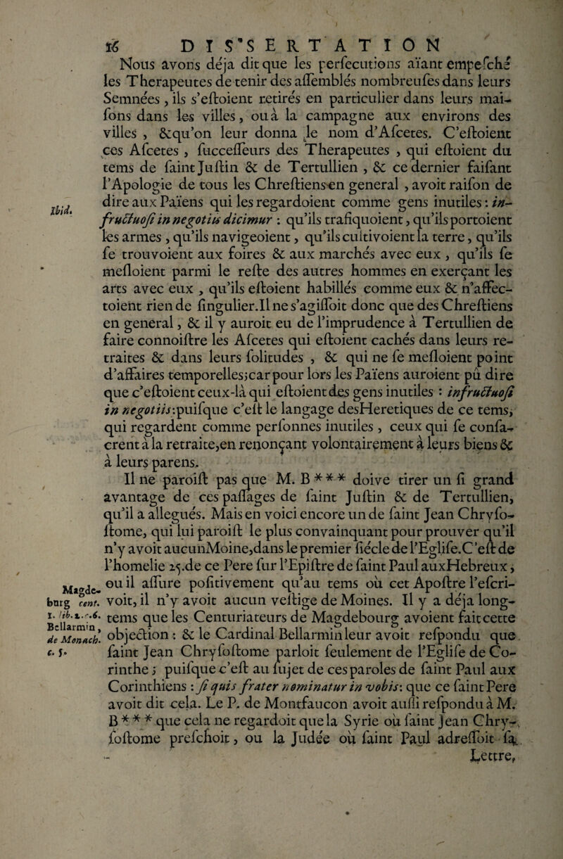Nous avons déjà dit que les perfecutions aïant empefché les Thérapeutes de tenir desaflemblés nombreufes dans leurs Semnées , ils s’eftoient retirés en particulier dans leurs mai- Tons dans les villes, ou à la campagne aux environs des villes , 6cqu’on leur donna Je nom d’Afcetes. C’eftoient ces Afcetes , fuccefleurs des Thérapeutes , qui eftoient du teins de faint Juftin 6c de Tertullien , 6c ce dernier faifant l’Apologie de tous les Chreftiens en general , avoit raifon de dire aux Païens qui les regardaient comme gens inutiles : />/- fruÏÏuofe in negot'us dicimur : qu’ils trafiquaient, qu’ils portoient les armes , qu’ils navigeoient, qu’ils cuitivoient la terre, qu’ils fe trouvoient aux foires 6c aux marchés avec eux , qu’ils fe mefloient parmi le refte des autres hommes en exerçant les arts avec eux , qu’ils eftoient habillés comme eux 6c n’affec- toieiit rien de fingulier.il ne s’agifloit donc que des Chreftiens en general, 6c il y auroit eu de l’imprudence à Tertullien de faire connoiftre les Afcetes qui eftoient cachés dans leurs re¬ traites 6c dans leurs folitudes , 6c qui ne fe mefloient point d’affaires temporellesjcarpour lors les Païens auroient pu dire que c’eftoient ceux-là qui eftoient des gens inutiles : infruftnofi in ncgotiis\puifque c’eft le langage desHeretiques de ce tems, qui regardent comme perfonnes inutiles , ceux qui fe confa- crent à la retraitera renonçant volontairement à leurs biens 6c à leurs parens. Il ne paroift pas que M. B*** doive tirer un fi grand avantage de ces paflages de faint Juftin 6c de Tertullien, qu’il a allégués. Mais en voici encore un de faint Jean Chrvfo- fiome, qui lui paroift le plus convainquant pour prouver qu’il n’y avoit aucunMoine,dans le premier fiécle de l’Eglife.C ’eft de l’homelie 25.de ce Pere fur PEpiftre de faint Paul auxHebreux, ^ ou il affure pofitivement qu’au tems ou cet Apoftre l’efcri- . voit, il n’y avoit aucun veftige de Moines. Il y a déjà long- • tems que les Centuriateurs de Magdebourg avoient fait cette * objection : 6c le Cardinal Bellarmin leur avoit refpondu que faint Jean Chryfoftome parloit feulement de l’Eglife de Co¬ rinthe i puifque c’eft au lujet de ces paroles de faint Paul aux Corinthiens : Jiquis frater neminatur in vobis: que ce faint Pere avoit dit cela. Le P. de Montfaucon avoit aufii refpondu à M. B*** que cela ne regardoit que la Syrie ou faint jean Chry-, foftome prefchoit, ou la Judée où faint Paul adrefibit f%. lettre,