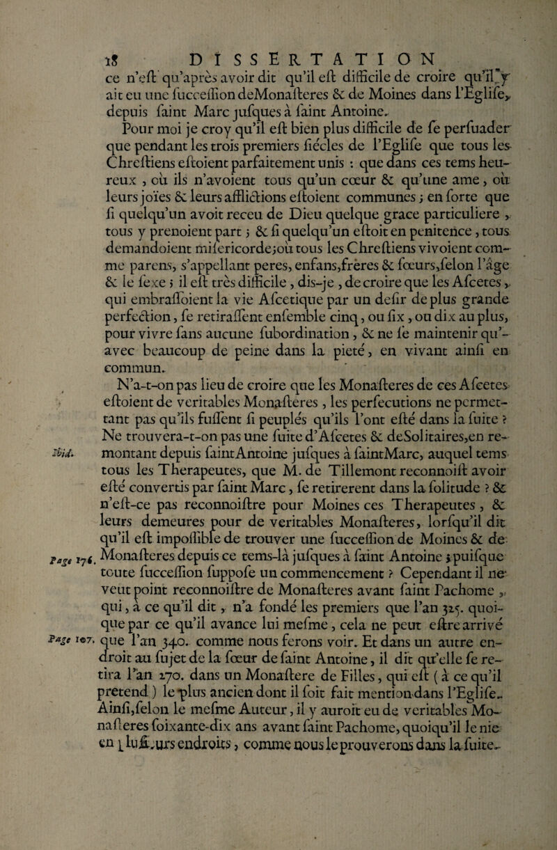 ce n’eft qu’après avoir dit qu’il eft difficile de croire qu'il Jÿ' ait eu une fucceffion deMonafteres de de Moines dans l’Eglife* depuis faint Marc jufques à faint Antoine. Pour moi je croy qu’il eft bien plus difficile de fe perfuader que pendant les trois premiers fiécles de l’Eglife que tous les Chreftienseftoient parfaitement unis : que dans ces tems heu¬ reux , ou ils n’avoient tous qu’un cœur de qu’une ame , ou leurs joies ôc leurs afflictions eftoient communes ; en forte que Il quelqu’un avoit receu de Dieu quelque grâce particulière > tous y prenoient part 5 de fi quelqu’un eftoit en penitence, tous demandaient mifericorde;ou tous les Chreftiens vivoient com¬ me parens, s’appellant peres, enfans,frères de fœurs,felon 1 ’âge de le fexe 5 il elt très difficile, dis-je , de croire que les Afcetes* qui embrafloient la vie Afcetique par un defir déplus grande perfection, fe retiraflent enfemble cinq, ou fix, ou dix au plus, pour vivre fans aucune fubordination, de ne fie maintenir qu’¬ avec beaucoup de peine dans la pieté, en vivant ainfi en commun. N’a-t-on pas lieu de croire que les Monafteres de ces Afcetes eftoient de véritables Monafteres , les perfecutions ne permet¬ tant pas qu’ils fuflènt fi peuplés qu’ils l’ont efté dans la fuite ? Ne trouvera-t-on pas une fuite d’Afcetes de deSolitaires,en re~ etid. montant depuis faint Antoine juiques à faintMarc, auquel tems tous les Thérapeutes, que M. de Tillemont reconnoift avoir efté convertis par faint Marc, fe retirèrent dans la folitude ? de n’eft-ce pas reconnoiftre pour Moines ces Thérapeutes, &; leurs demeures pour de véritables Monafteres, lorfqu’il dit qu’il eft impoffible de trouver une fucceffion de Moines & de loge 171. Monafteres depuis ce tems-là jufques à faint Antoine > puifqu.e toute fucceffion fuppofe un commencement ? Cependant il 11e* veut point reconnoiftre de Monafteres avant faint Pachome qui, a ce qu’il dit, n’a fondé les premiers que l’an 325. quoi¬ que par ce qu’il avance lui mefme, cela ne peut eftre arrivé ?age iei. que l’an 340. comme nous ferons voir. Et dans un autre en¬ droit au fujet de la fœur de faint Antoine, il dit qu elle fe re¬ tira l’an 170. dans un Monaftere de Filles, qui elt ( à ce qu’il prétend ) le-plus ancien dont il foit fait mention dans l’Eglife. Ainfi,félon le mefme Auteur, il y auroit eu de véritables Mo¬ nafteres foixante-dix ans avant faint Pachome, quoiqu’il le nie en i^lujE.uxs endroits * comme nous le prouverons dans la fiuite^