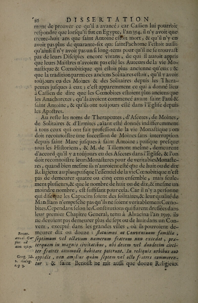 Roqer. antinl. C#' pue. ad a?2n- 1529. Grc g. lib, i. Maie g. **.î 3> zo DISSERT ATI O N mont de prouver ce qu’il a avancé s car Caiiien lui pourtour refpondre que lorfqu’il fut en Egypte, l’an 394. il n’y avoit que trente-huit ans que faint Antoine eflftit mort, & qu’il n’y en avoit pas plus de quarante-fix que faintPachome Peftoit auffi: qu ainfi il n’y avoit pas un fi long-tems pour qu’il ne le trouvait pas de leurs Difciples encore vivans, de qui il auroit appris que leurs Maiftres n’avoient pas efté les Auteurs de la vie Mo- Baltique & Cænobitique qui eftoit plus ancienne qu’eux 5 6e que la tradition parmi ces anciens Solitaires eftoit, qu’il y avoit toujours eu des Moines & des Solitaires depuis les T héra¬ peutes jufques à eux 5 c’eft apparemment ce qui a donné lieu à Caiiien de dire que les Cœnobites eftoient plus anciens que les Anachorètes, qu’ils avoient commencé avant faint Paul Se faint Antoine, 6e qu’ils ont toujours efté dans i’Eglile depuis, les Apoftres. Au refte les noms de Thérapeutes, d’Afcetes, de Moines* de Solitaires 6e d’Ermites , aïant efté donnés indifféremment à tous ceux qui ont fait profeffion. de la vie Monaftique ; 01a doit reconnoiftre une fucceffion de Moines fans interruption depuis faint Marc jufques à faint Antoine 5 puifque prefque' tous les Hiftoriens, 6e M. de Tillemont mefme , demeurent d’accord^qu’il y a toujours eudes Afcetes dans.l’Egiife, ôtl’on doit reconnoiftre leursMonafteres pour de veritabiesMonafte- res, quand bien mefme ils 11’auroient efté qUe de huit ou de dix ïU ligieux auplusipuilque l’efTentiel de la vieCœnobitique n’eft pas de demeurer quatre ou cinq cens enfemble , mais feule¬ ment plu fleurs,6e que le nombre de huit ou de dix, 6e mefme un moindre nombre , eft 1 affilant pour cela. Car il n’y aperfonne qui difeque les Capucins foient des foîitaires,6e leur quali té de- Man.lians n’empefche pas qu’ils ne foient veritablementCœno- bites.Cependant félon lesConftitutions qui furent drefiées dans leur premier Chapitre General, tenu à Alvacina Pan 1529. ils ne dévoient pas demeurer plus de lept ou de huit dans un Con- vent, excepté dans les grandes villes , ou ilspouvoient de¬ meurer dix ou douze : Jhtuirmts ut Çonventuum familiœ y feptimum nucl octavum mttnerum fratrum non excédât , prœ— terquam in magnis civitatibus, ubi decem njtl duodecim circi- ter fratres commode habit are poterunt. In reltquis urbïbus aut oppidis , non amplius quarn Jepiem vel q£ïo fratres commoren- tnr :■>& faint Benoift ne mit auffi que douze Religieux