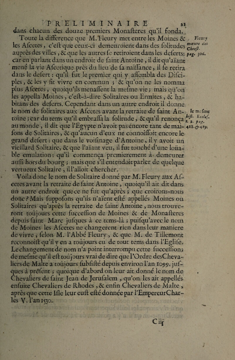 dans chacun des douze premiers Monafteres qu’il fonda. Toute la différence que M.‘Fleury met entre les Moines de , Fleury les Afcetes , c’eft que ceux-ci demetiroient dans des folitudes ‘^ auprès des villes , de que les autres fe retiraient dans les del’erts: pag. 306. car en parlant dans un endroit de Paint Antoine, il dit qu’aïant mené la vie Afcetique près du lieu de fa naiffance, il fe retira dans le defert : qu’il fut le premier qui y affembla des Difci- ples , de les y fît vivre en commun 3 de qu’011 ne les nomma plus Afcetes, quoiqu’ils menaffent la mefme vie 5 mais qu’on les appella Moines, c’eft-à-dire Solitaires ou Ermites , ha- bitans des deferts. Cependant dans un autre endroit il donne le nom de folitaires aux Afcetes avant la retraite de Paint An- îe mcf'lîl«r tome j car du tems qu’il embrafla la folitude > de qu’il renonça ^ au monde , il dit que l’Egypte n’avoit pas encore tant de mai- 418.^4^. fons de Solitaires, de qu’aucun d’eux ne connoifloit encore le grand defert : que dans le voifmage d’Antoine > il y avoit un vieillard Solitaire, de que l’aïant veu, il fut touché d’une loua- ble émulation: qu’il commença premièrement à demeurer auffi hors du bourg 3 mais que s’il entendoit parler de quelque vertueux Solitaire , ill’alloit chercher. Voila donc le nom de Solitaire donné par M. Fleury aux Af- cetes avant la retraite de Paint Antoine, quoiqu’il ait dit dans un autre endroit que ce ne fut qu’après 3 que croirons-nous donc ? Mais fuppofons qu’ils n’aïent efté appelles Moines ou Solitaires qu’après la retraite de faint Antoine , nous trouve¬ ront toujours cette fucceffion de Moines de de Monafteres depuis Paint Marc jufques à ce tems-là 3 puifqu’avec le nom de Moines les Afcetes ne changèrent rien dans leur maniéré de vivre , félon M. l’Abbé Fleury , de que M. de Tillemont reconnoift qu’il y en a toujours eu de tout tems dans l’Eglife, Le changement de nom n’a point interrompu cette fuccelEon> de mefme qu’il eft toujours vrai de dire que l’Ordre desCheva- liers de Malte a toujours fubfifté depuis environ L’an 105?^. juf¬ ques à pre'fent 3 quoique d’abord on leur ait donné le nom de Chevaliers de faint Jean de Jerufalem , qu’on les ait appellés enfuite Chevaliers de Rhodes , de enfin Chevaliers de Malte > après que cette Me leur euft efté donnée par l’Empereur Char¬ les Y. l’an 1530.