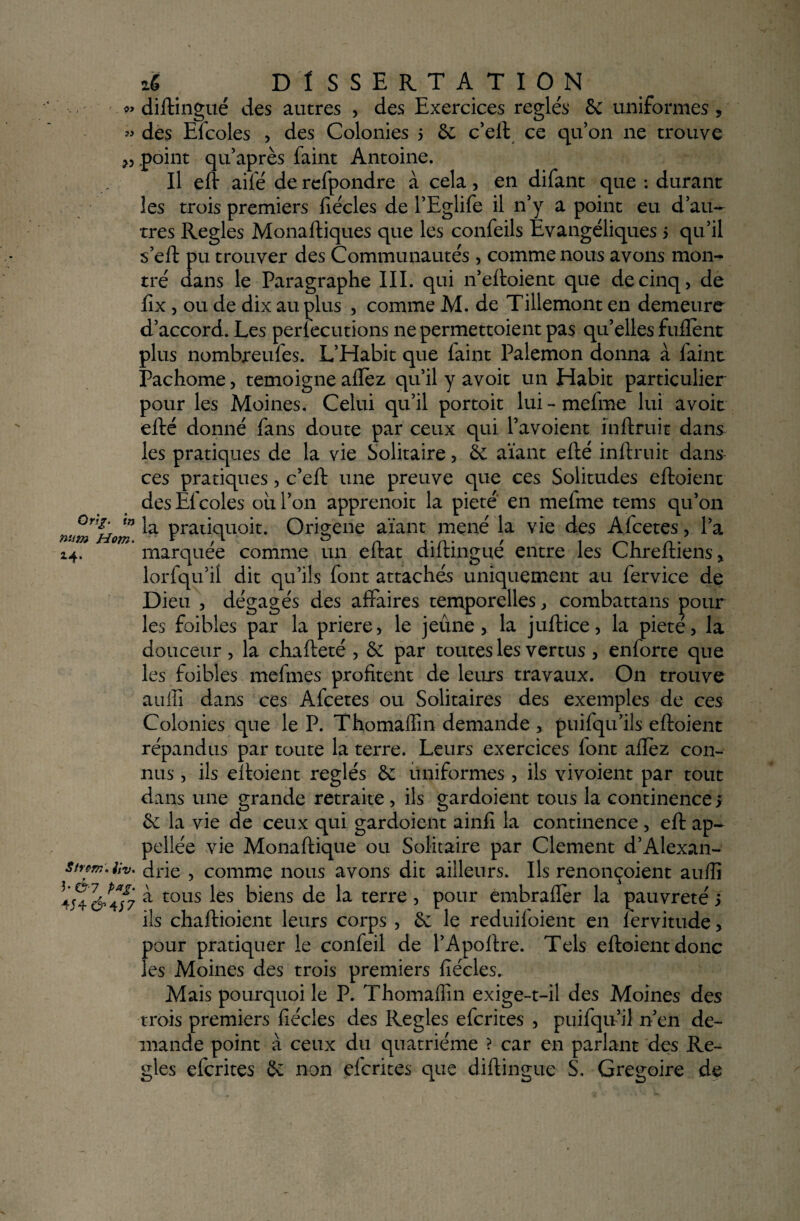 î) » Orm num Hom. 24* StfÇTK, Jiv. b &7 pag- 4S4&4J7 ié DlSSERTATI ON diftingué des autres , des Exercices réglés 6c uniformes , des Elcoles , des Colonies 5 6c c’eft ce qu'on ne trouve point qu’après faint Antoine. Il eft ailé de refpondre à cela, en difant que : durant les trois premiers fiécles de l’Eglife il n’y a point eu d’au¬ tres Réglés Monaftiques que les confeils Evangéliques 5 qu’il s’eft pu trouver des Communautés, comme nous avons mon¬ tré dans le Paragraphe III. qui n’eftoient que de cinq, de lîx, ou de dix au plus , comme M. de Tillemont en demeure d’accord. Les perlecutions ne permettoient pas qu’elles fuflènt plus nombreufes. L’Habit que faint Palemon donna à faint Pachome, témoigné allez qu’il y avoit un Habit particulier pour les Moines. Celui qu’il portoit lui - mefme lui avoit efté donné fans doute par ceux qui l’avoient ïnftruit dans les pratiques de la vie Solitaire, 6c aïant efté inftruit dans ces pratiques, c’eft une preuve que ces Solitudes eftoient des Efcoles où l’on apprenoit la pieté en mefme tems qu’011 la pratiquoit. Origene aïant mené la vie des Afcetes, l’a marquée comme un eftat diftingué entre les Chreftiens, lorfqu’ii dit qu’ils font attachés uniquement au fervice de Dieu , dégagés des affaires temporelles, combattans pour les foibles par la priere, le jeûne, la juftice, la pieté, la douceur , la chafteté , 5c par toutes les vertus , enforte que les foibles mefmes profitent de leurs travaux. O11 trouve auiîi dans ces Afcetes ou Solitaires des exemples de ces Colonies que le P. Thomaffin demande > puifqu’ils eftoient répandus par toute la terre. Leurs exercices font aftez con¬ nus , ils eftoient réglés 6c uniformes , ils vivoient par tout dans une grande retraite , ils gardoient tous la continence > 6c la vie de ceux qui gardoient ainfi la continence, eft ap- pellée vie Monaftique ou Solitaire par Clement d’Alexan¬ drie , comme nous avons dit ailleurs. Ils renonçoient aufiî a tous les biens de la terre, pour embrafier la pauvreté j ils chaftioient leurs corps , 6c le reduiloient en fervitude, pour pratiquer le confeil de l’Apoftre. Tels eftoient donc les Moines des trois premiers fiécles. Mais pourquoi le P. Thomafiin exige-t-il des Moines des trois premiers fiécles des Réglés efcrites , puifqifil n’en de¬ mande point à ceux du quatrième ? car en parlant des Ré¬ glés efcrites 6c non efcrites que diftingué S. Grégoire de