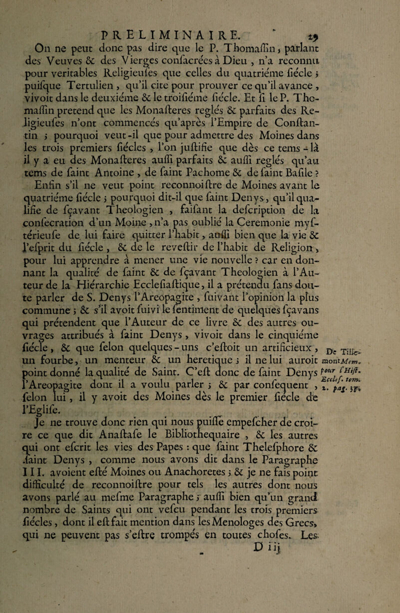 On ne peut donc pas dire que le P. Thomaffin* parlant des Veuves 6c des Vierges confacrées à Dieu , n’a reconnu pour véritables Religieuses que celles du quatrième Siècle j puiSque Tertulien > qu’il cite pour prouver ce qu’il avance , vivoit dans le deuxième & le troifiéme Siècle. Et Si le P. Tho- niaffin prétend que les Monafteres réglés 6e parfaits des Re~ ligieuSes n’ont commencés qu’après l’Empire de Conftan- tin > pourquoi veut -il que pour admettre des Moines dans les trois premiers Siècles > l’on juftifie que dès ce tems~là il y a eu des Monafteres auffi parfaits 6c auffi réglés qu’au tems de Saint Antoine > de Saint Pachome 6c de Saint Bafile ? Enfin s’il ne veut point reconnoiftre de Moines avant le quatrième fiécle 5 pourquoi dit-il que Saint Denys, qu’il qua¬ lifie de Sçavant Théologien , faiSant la deScription de la conSecration d’un Moine >n’a pas oublié la Ceremonie myf- térieuSe de lui faire quitter l’habit, auffi bien que la vie 6c l’efprit du Siècle , & de le reveftir de l’habit de Religion, pour lui apprendre à mener une vie nouvelle ? car en don¬ nant la qualité de Saint 6c de Sçavant Théologien à l’Au¬ teur de la Hiérarchie Ecclefiaftique, il a prétendu Sans dou¬ te parler de S. Denys l’Areopagite , Suivant l’opinion la plus commune 5 6c s’il avoit Suivi le Sentiment de quelques Sçavans qui prétendent que l’Auteur de ce livre 6c des autres ou¬ vrages attribués à Saint Denys > vivoit dans le cinquième Siècle , 6c que Selon quelques - uns c’eftoit un artificieux , D: rillc- un fourbe, un menteur 6c un heretique j il ne lui auroit montMem* point donné la qualité de Saint. C’eft donc de Saint Denys tmr l’Areopagite dont il a voulu parler 5 6c par confequent , félon lui, il y avoit des Moines dès le premier fiecle de l’EgliSe. Je 11e trouve donc rien qui nous puifle empefcher de croi¬ re ce que dit AnaftaSe le Bibliothequaire , 6c les autres qui ont eScrit les vies des Papes : que Saint TheleSphore 6c fiaint Denys , comme nous avons dit dans le Paragraphe III. a voient efté Moines ou Anachorètes 5 6c je ne fais point difficulté de reconnoiftre pour tels les autres dont nous avons parlé au mefme Paragraphe 5 auffi bien qu’un grand nombre de Saints qui ont vefcu pendant les trois premiers fiécles, dont il eftfait mention dans lesMenologes des Grecs> qui ne peuvent pas s’eftre trompés en toutes chofes^ Les o ni