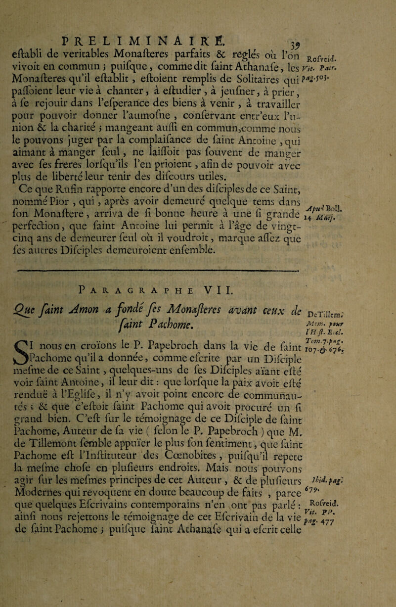 35> eftabli de véritables Monafteres parfaits &; réglés ou Ion Rofvci(î. vivoit en commun ; puifque, comme dit faint Athanafe > les vh- t**. Monafteres qu’il eftablit> eftoient remplis de Solitaires qui Pa2'W' pafïbiént leur vie à chanter, à eftudier , à jeufner > à prier, à fe rejouir dans l’efperance des biens à venir , à travailler pour pouvoir donner l’aumofne , confervant entreux.l’u¬ nion éc la charité 5 mangeant aufli en commun,comme nous le pouvons juger par la complaifance de faint Antoine , qui aimant à manger feul, 11e laifïbit pas Couvent de manger avec fes freres lorfqu’ils l’en prioient, afin de pouvoir avec plus de liberté leur tenir des difcours utiles. Ce que Rufin rapporte encore d’un des difciples de ce Saint, nommé Pior , qui, après avoir demeuré quelque tems dans fon Monaftere, arriva de fi bonne heure à une fi grande perfection, que faint Antoine lui permit à l’âge de vingt- cinq ans de demeurer feul ou il voudroit, marque affez que fes autres Difciples demeuroient enfemble. Paragraphe VII. Que faint Amon a fonde fes Monafteres avant ceux de faint Pachome. SI nous en croïons le P. Papebroch dans la vie de faint Pachome qu’il a donnée, comme efcrite par un Difciple mefme de ce Saint, quelques-uns de fes Difciples aïant efté voir faint Antoine, il leur dit : que lorfque la paix avait efté rendue à l’Eglife, il 11’y avoit point encore de communau- tés ; & que c’eftoit faint Pachome qui avoit procuré un fi grand bien. C’eft fur le témoignage de ce Difciple de faint Pachome, Auteur de fa vie ( félon le P. Papebroch ) que M. de Tiilemont fetnble appuïer le plus fon fentiment, que faint Pachome eft l’Inftituteur des C'œnobites , puifqu’il répété la mefme chofe en plufieurs endroits. Mais nous pouvons agir fur les mefmes principes de cet Auteur, & de plufieurs Modernes qui révoquent en doute beaucoup de faits , parce que quelques Efcrivains contemporains n’en ont pas parlé : ainfi nous rejettons le témoignage de cet Efcrivain de la vie de faint Pachome j puifque faint Athanafe qui a efcrit celle DeTillcm; Me in. pour ïR fl. E, ch 107.^ 6765 Jtbid. pag, 6j9. Rofveia. Vit. PP. 477