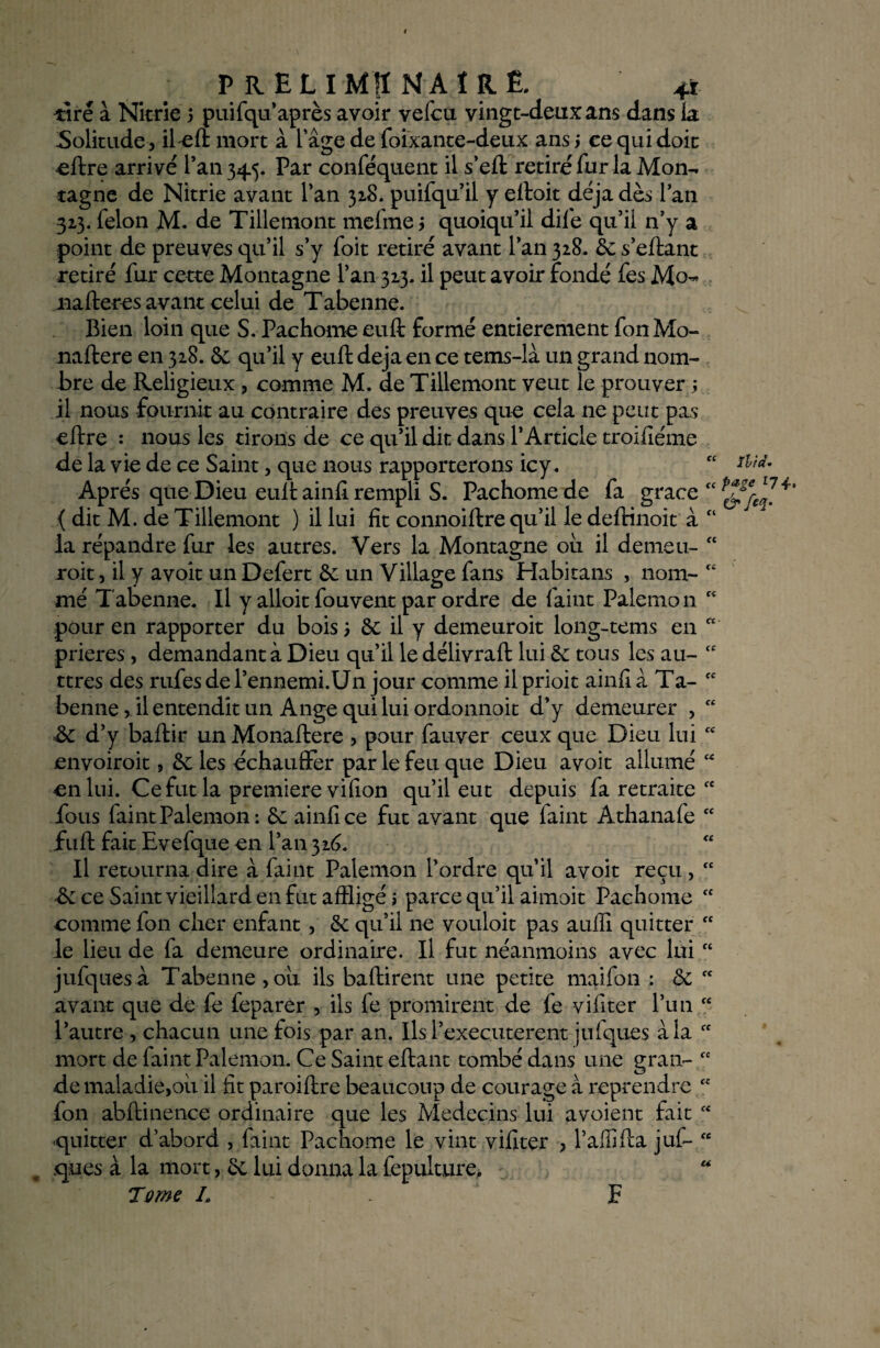 i lira• P RELIMIÏ NAÏRë. 4i dire à Nitrie 5 puifqu’ après avoir vefcu. vingt-deux ans dans la Solitude, îl-efi: mort à lage de foixante-deux ans ; ce qui doit eftre arrivé l’an 34.5. Par conséquent il s’elt retiré fur la Mon¬ tagne de Nitrie avant Tan 328. puifqu il y elloit déjà dès lan 32,3. félon M. de Tillemont mefme j quoiqu’il dife qu’il n’y a point de preuves qu’il s’y foit retiré avant l’an 328. 3c s’eftant retiré fur cette Montagne l’an 323- il peut avoir fondé fes Mo- nalteres avant celui de Tabenne. Bien loin que S. Pachome euft formé entièrement fonMo- naftere en 328. 3c qu’il y euft déjà en ce tems-la un grand nom¬ bre de Religieux, comme M. de Tillemont veut le prouver ; il nous fournit au contraire des preuves que cela ne peut pas cltre : nous les tirons de ce qu’il dit dans l’Article troifiéme de la vie de ce Saint, que nous rapporterons icy . Après que Dieu eult ainfi rempli S. Pachome de fa grâce “ { dit M. de Tillemont ) il lui fit connoiftre qu’il le deftinoit à “ la répandre fur les autres. Vers la Montagne ou il demeu- roit, il y a voit un Defert 3c un Village fans Habitans , nom¬ mé Tabenne. Il y alloit fouvent par ordre de faint Palemon pour en rapporter du bois 3 3c il y demeuroit long-tems en * prières, demandant à Dieu qu’il le délivrait lui 3c tous les au- ttres des rufesdel’ennemi.Un jour comme ilprioit ainfià Ta¬ benne , il entendit un Ange qui lui ordonnoit d’y demeurer , & d’y baftir un Monaftere , pour fauver ceux que Dieu lui “ envoiroit, 3c les échauffer par le feu que Dieu avoit allumé en lui. Ce fut la première vifion qu’il eut depuis fa retraite fous faint Palemon: 3c ainfice fut avant que faint Athanafe fC fuit fait Evefque en l’an 326. Il retourna dire à faint Palemon l’ordre qu’il avoit reçu, ce Saint vieillard en fut affligé i parce qu’il aimoit Pachome comme fon cher enfant, 3c qu’il ne vouloit pas aulii quitter le lieu de fa demeure ordinaire. Il fut néanmoins avec lui “ jufquesà Tabenne,ou ils baltirent une petite maifon : 3c avant que de fe feparer , iis fe promirent de fe vifiter l’un l’autre , chacun une fois par an. Ils l’executerent julques à la mort de faint Palemon. Ce Saint eltant tombé dans une gran¬ de maladie,où il fit paroiltre beaucoup de courage à reprendre fon abltinence ordinaire que les Médecins lui avoient fait quitter d’abord , faint Pachome le vint vifiter , l’affilta juf- ques à la mort, 3c lui donna la fepulture. Tome L P fC (£ CC CC cc cc ce cc te te te cc et te cc cc cc ce cc U