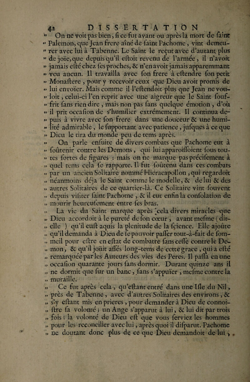 w On lie voit pas bien, fi ce fut avant ou après la mort de fàint Pale mon, que jean frere aîné de faint Paehome, vint demeu- rer avec lui à Tabenne. Le Saint le reçut avec d'autant plus ” dejoïe,que depuis qu'il effcoit revenu de l’armée, il n’avoit « jamais efté chez lès proches, 6c n’en a voit jamais apparemmant « veu aucun. Il travailla avec fon frere à eftendre fon petit « Monaftere , pour y recevoir ceux que Dieu avoit promis de « lui envoïer. Mais comme il l’eftendoit plus que Jean ne vou- » loit, celui-ci l’en reprit avec une aigreur que le Saint fouf- « frit fans rien dire , mais non pas fans quelque émotion , d’où « il prit occafîon de s’humilier extrêmement. Il continua de- « puis à vivre avec fon frere dans une douceur 6e une humi- »> lité admirable , le fupportant avec patience, jufqu.es à ce que » Dieu le tira du monde peu de tems après. « On parle eniuite de divers combats que Paehome eut à » foûtenir contre les Démons > qui lui apparoiifoient fous tou- « tes fortes de figures : mais on ne marque pas précifement à » quel tems cela fe rapporte. Il fut foûtenu dans ces combats » par un ancien Solitaire nommé Mieracapollon * qui regardait » néanmoins déjà le Saint comme le modelle, & de lui 6c des « autres Solitaires de ce quartier-là. Ce Solitaire vint fouvent » depuis viiîter faint Paehome , 6e il eut enfin la conlolation de « mourir heureufement entre les bras. » La vie du Saint marque après [cela divers miracles que » Dieu accordoit à le pureté de fon cœur , avant mefme ( dit- » elle ) qu’il euft aquis la plénitude de la fcience. Elle ajoute » qu’il demanda à Dieu de fe pouvoir paffer tout-à-fait de fom- « meil pour eflre en eftat de combatre fans ceflè contre le Dew yi mon, 6c qu’il jouit allés long-tems de cette grâce , qui a efté » remarquée par les Auteurs des vies des Peres. Il pafla en une » occafîon quarante jours fans dormir. Durant quinze ans il » ne dormit que fur un banc, J ans s’appuïer * mefme contre la « muraille. » Ce fut après cela , qu’eftant entré dans une Me du Nil, » près de Tabenne , avec d’autres Solitaires des environs, 6c « s’y eftant mis en prières > pour demander à Dieu de connoi- » ftre fa volonté 5 un Ange s’apparut à lui, 6c lui dit par trois » fois : la volonté de Dieu eft que vous ferviez les hommes « pour les reconcilier avec lui, après quoi il difparut. Paehome ne doutant donc plus de ce que Dieu demandoit de lui > .