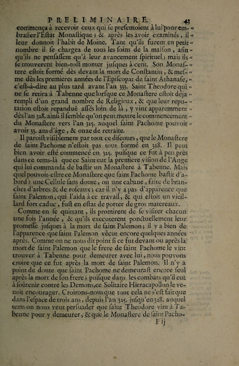 commença à recevoir ceux qui fe prefentoient à lui'pour em- « brafier l’Êftat Monaftique 5 & après les avoir examinés, il « leur donnoit l’habit de Moine. Tant qu’ils furent en petit nombre il fe chargea de tous les foins de la maifon , afin « qu’ils ne penfaflènt qu’à leur avancement fpirituel 3 mais ils « fe trouvèrent bien-toft monter jufques à cent. Son Monaf- « tere eftoit formé dès devant la mort de Conftantin, 6c mef- « me dès les premières années de l’Epifcopat de faint Athanafe, « c’eft-à-dire au plus tard avant l’an 535. Saint Théodore qui « ne fe retira à Tabenne quelorfque ce Monaftere eftoit déjà « rempli d’un grand nombre de Religieux, 6c que leur repu- « cation eftoit répandue aftes loin de là , y vint apparemment « dès l’an 328. ainfi il femble qu’on peut mettre le commencement du Monaftere vers l’an 325. auquel faint Pachome pouvoit « avoir 33. ans d’âge , & onze de retraite. Il paroift vifiblement par tout ce difcours> que le Monaftere de laint Pachome n’eftoit pas tout formé en 328. U peut bien avoir efté commencé en 325. puifque ce fut à peu près dans ce tems-là que ce Saint eut la première vifion de l’Ange qui lui commanda de baftir un Monaftere à Tabenne. Mais quel pouvoit-eftre ce Monaftere que faint Pachome baftit d’a¬ bord ? une Cellule (ans doute, ou une cabane , faite de bran¬ ches d’arbres & de rofeaux, car il n’y a pas d’apparence que Paint Palemon, qui l’aida à ce travail, qui eftoit un vieil¬ lard fort caduc , fuft en eftat de porter de gros matereaux. Comme en fe quittant, ils promirent de fe vifiter chacun une fois l’année , 6c qu’ils executerent ponctuellement leur promefle jufques à la mort de faint Palemon 3 il y a bien de l’apparence que faint Palemon vécut encore quelqu es années après. Comme on ne nous dit point ft ce fut devant ou après la mort de faint Palemon que le frere de faint Pachome le vint trouver à Tabenne pour demeurer avec lui, nous pouvons croire que ce fut après la mort de faint Palemon. Il n’y a point de doute que faint Pachome ne demeurât! encore feul après la mort de fon frere 3 puifque dans les combats qu’il eut à foûtenir contre les Démons,ce Solitaire Hieracapollon le ve- noit encourager. Croirons-nousque tout cela ne s’eft fait que dans l’efpace de trois ans, depuis l’an 325, jufqu’en 328. auquel temson nous veut perfuader que faint Théodore vint à Ta¬ benne pour y demeurer, &que le Monaftere de faint Pacho-