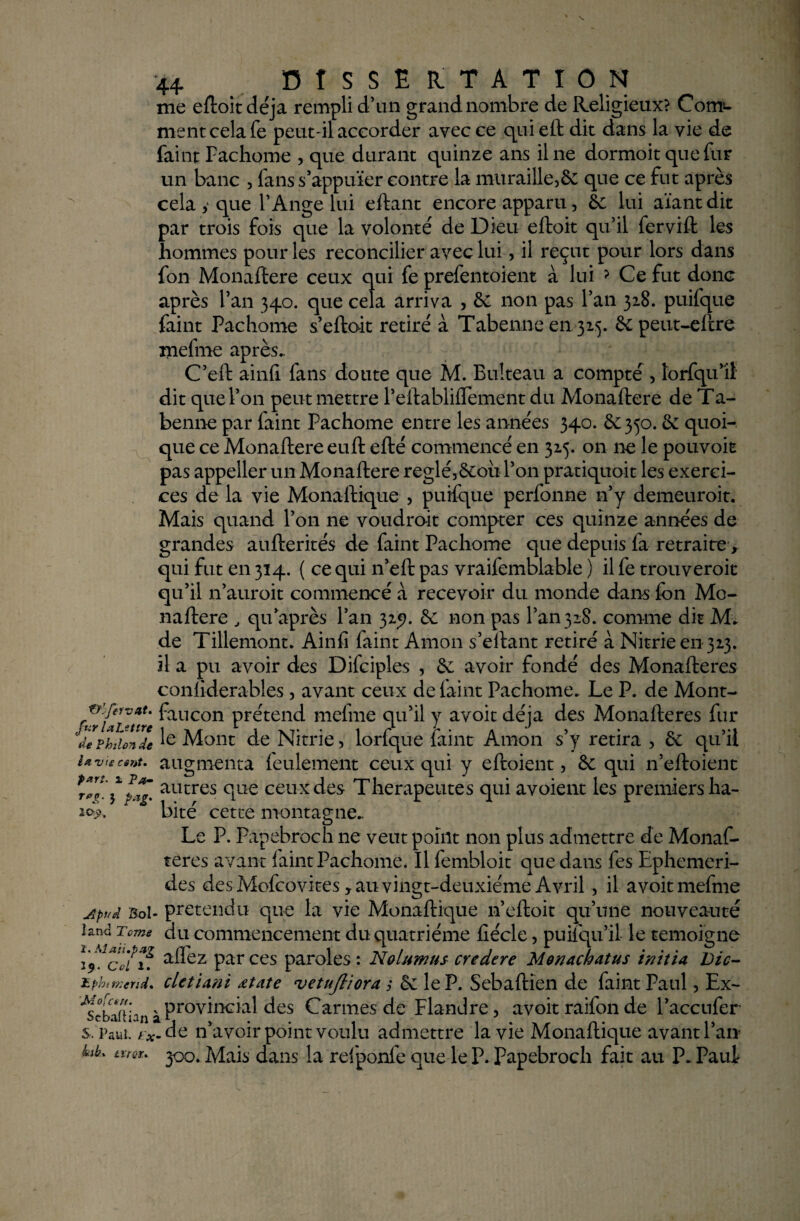 me efloitdéja rempli d’un grand nombre de Religieux? Com¬ ment cela Te peut-il accorder avec ce qui eft dit dans la vie de faint Fachome , que durant quinze ans il ne dormoit que fur un banc , fans s’appuïer contre la muraille,5c que ce fut après cela y que l’Ange lui eftant encore apparu, 5e lui aïantdit par trois fois que la volonté de Dieu eftoit qu’il fervift les hommes pour les reconcilier avec lui, il reçut pour lors dans fon Monaftere ceux qui fe prefentoient à lui ? Ce fut donc après l’an 340. que cela arriva , 6c non pas l’an 328. puifque faint Fachome s’eftoit retiré à Tabenne en 325. 6epeut-eftre xnefme après.. C’eft ainfi fans doute que M. Bulteau a compté , lorfqu’il dit que l’on peut mettre l’eftablifTement du Monaftere de Ta¬ benne par faint Fachome entre les années 340. 6c 350.6c quoi¬ que ce Monaftere euft efté commencé en 325. on ne le pouvoit pas appeller un Monaftere reglé,6eou l’on pratiquoit les exerci¬ ces de la vie Monaftique , puifque perfonne n’y demeuroit. Mais quand l’on ne voudrait compter ces quinze années de grandes aufterités de faint Pachome que depuis fa retraite x qui fut en 3x4. ( ce qui n’eft pas vraifemblable ) il fe trouveroit qu’il n’auroit commencé a recevoir du monde dans fon Mo¬ naftere , qu après l’an 325?. 6c non pas 1^11328. comme dit M. de Tillemont. Ainfi faint Amon s’eftant retiré à Nitrieen323. il a pu avoir des Difciples , 6c avoir fondé des Monafteres confiderables , avant ceux de faint Pachome. Le P. de Mont- fvrUr>tir ^aucon prétend mefme qu’il y avoit déjà des Monafteres fur dividende le Mont de Nitrie, lorfque faint Amon s’y retira , 6c qu’il Uviecent. augmenta feulement ceux qui y eftoient, 6c qui n’efloient ***%'\ï*g' autres °iLie ceux des Thérapeutes qui avoient les premiers ha- ifo. bité cette montagne.. Le P. Papebroch 11e veut point non plus admettre de Monaf¬ teres avant faint Pachome. Il fembloit que dans fes Ephemeri- des des Ivlofcovites, au vingt-deuxième Avril, il avoit mefme Apuâ Bol- prétendu que la vie Monaftique n’eftoit qu’une nouveauté lami Tome du commencement du quatrième fiécle, puifqu’il le témoigné 25». clfu alTez par ces paroles : Nolumus credere Monachatus initia Vie- bphttKcrid. cletiani œtate vetujliora ,* 6c le P. Sebaftïen de faint Paul, Ex- ^^^n^ptovincial des Carmes de Flandre, avoit raifon de Paccufer s, Paul. / *- de n’avoir point voulu admettre la vie Monaftique avant Pau hb. txrQu p0. Mais dans la refponfe que le P. Papebroch fait au P. Pauf