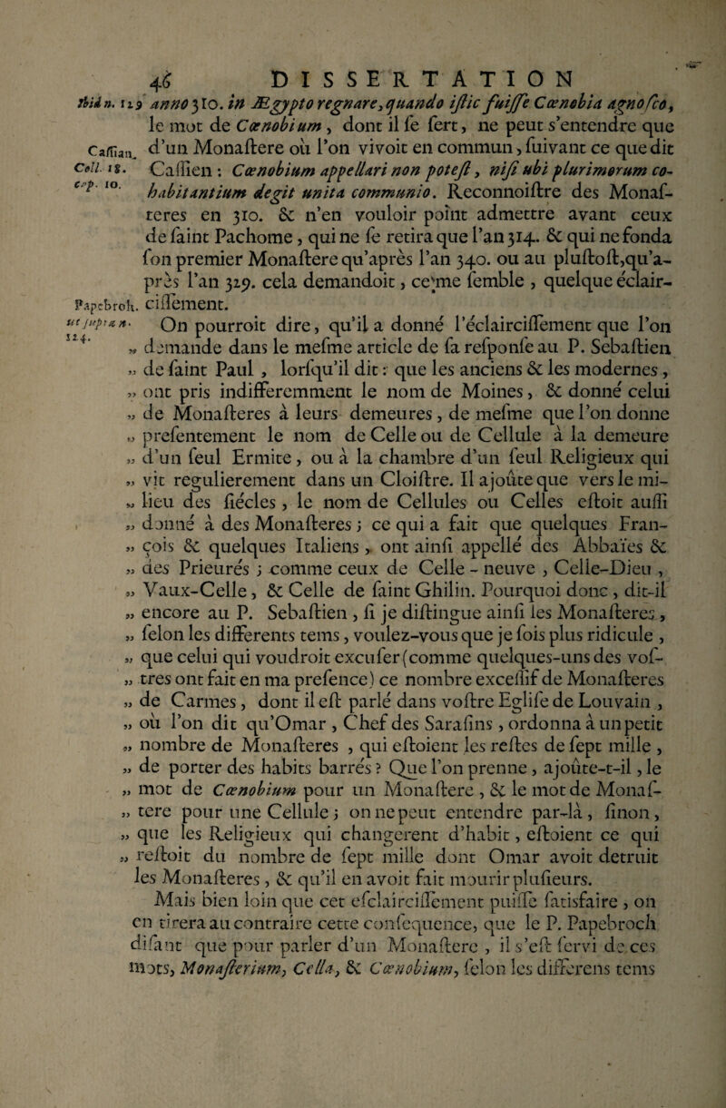 AUn. 119 nnno}lo. in Mgypto regnare^uando ijlic fuijfe CœnebU âgnoTco> le mot de Cœnobium , dont il fe fert, ne peut s’entendre que Caffian. d’un Monaftere ou Ton vivoit en commun, fuivant ce que dit Coll. n. Caffien : Cœnobium appelUri non poteft, niji ubi plurimorum co- c'^' lo hdbit&ntitim degit unit a commun! o. Reconnoiftre des Monaf- reres en 310. 6c n’en vouloir point admettre avant ceux de faint Pachome, qui ne fe retira que l’an 314. 6c qui ne fonda fou premier Monaftere qu’après l’an 340. ou au pluftoft,qu’a- près l’an 325?. cela demandoit, cemie femble , quelque éclair- F.ipcbroh. cillement. utjupa. On pourroit dire, quil a donné 1 eclairciflement que l’on 4‘ « demande dans le mefme article de fa refponfe au P. Sebaftien » de faint Paul , lorfqu’il dit : que les anciens ôc les modernes, « ont pris indifféremment le nom de Moines, 6c donné celui de Monafteres à leurs demeures, de mefme que l’on donne prefentement le nom de Celle ou de Cellule à la demeure » d’un feul Ermite , ou à la chambre d’un feul Religieux qui « vit regulierement dans un Cloiftre. Il ajoute que vers le mi- M lieu des fiécles, le nom de Cellules ou Celles eftoit auiîî « donné à des Monafteres 5 ce qui a fait que quelques Fran- « cois 6c quelques Italiens, ont ainfî appellé des Abbaïes 6c « des Prieurés ; comme ceux de Celle - neuve , Celle-Dieu , « Vaux-Celle, 6c Celle de faint Ghilin. Pourquoi donc , dit-il » encore au P. Sebaftien , fi je diftingue ainfî les Monafteres, » félon les differents tems, voulez-vous que je fois plus ridicule , que celui qui voudroit excufer (comme quelques-uns des vof- » très ont fait en ma prefence) ce nombre excelîif de Monafteres » de Carmes, dont il eft parlé dans voftre Eglife de Louvain , » ou l’on dit qu’Omar , Chef des Sarafins , ordonna à un petit „ nombre de Monafteres , qui eftoient les reftes de fept mille , » de porter des habits barrés ? Que Ton prenne, ajoûte-t-il, le „ mot de Cœnobium pour un Monaftere , 6c le mot de Monaf- „ tere pour une Cellule j on ne peut entendre par-là, linon, » que les Religieux qui changèrent d’habit, eftoient ce qui reftoit du nombre de fept mille dont Omar avoit détruit les Monafteres, 6c qu’il en avoit fait mourir plufîeurs. Mais bien loin que cet efclairciflement puiiTe latisfaire , on en tirera au contraire cette confequence, que le P. Papebroch dïfant que pour parler d’un Monaftere , i! s’eft fervi de ces mots, MonaJlcr'm?n} CclU, 6c Cœnobium, félon les differens tems