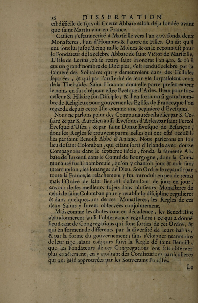 5$ DISSERTATION eft difficile de fçavoir fl cette Abbaïe eftoit déjà fondée avant que faint Martin vint en France. Caffien s’eftant retiré à Marfeille vers Tan 409. fonda deux Monafteres, l’un d’Hommes,&: l’autre de Filles. On dit qu’il eut fous lui jufqu’à cinq mille Moines,& on le reconnoift pour le Fondateur de la célébré Abbaïe de faint Vidor de Marfeille, L’Ille de Lerins ,ou fe retira faint Honorât l’an 410. &: ou il eut un grand nombre de Difciples, s’eft rendue célébré par la fainteté des Solitaires qui y demeuroient dans des Cellules feparées , & qui par l’aufterité de leur vie furpaflbient ceux delà Thebaïde. Saint Honorât dont elle porte prefentement le nom, en fut tiré pour eftre Evefque d’Arles. Il eut pour fuc- çefïeur S. Hilaire fon Difciple j & il en fortit un fi grand nom¬ bre de Religieux pour gouverner les Eglifes de France,que l’on regarda depuis cette Ifle comme une pepiniere d’Evelques. Nous ne parlons point des Communautés eftablies par S. Ce- faire &par S. Aurelien auffi Evefques d’Arles,par faint Fereol Evefque d’Ufez , 6e par faint Donat Evefque de Befançon, dont les Réglés fe trouvent parmi celles qui ont efté recueil¬ lies par faint Benoift Abbé d’Aniane. Nous parlerons en Ion lieu de faint Colomban , qui eftant forti d’Irlande avec douze (Compagnons dans le feptiéme fiécle , fonda la fameufe Ab¬ baïe de Luxeuil dans le Comté de Bourgogne , dont la Com^ munauté fut fl nombreufe , qu’on y chantoit jour &; nuit fans interruption, les louanges de Dieu. Son Ordre fe répandit par , toute la Francede relâchement y fut introduit en peu de temsj mais l’Ordre de faint Benoift s’eftendant de jour en jour , envoïa de fes meilleurs fujets dans plufieurs Monafteres de celui de faint Colomban pour y rétablir la difcipline regulierej & dans quelques-uns de ces Monafteres, les Réglés de ces deux Saints y furent obfervées conjointement. Mais comme les chofes vont en decadence , les Bénédictins abandonnèrent auffi l’oblervance reguliere; ce qui adonné lieu à tant de Congrégations qui font forties de cet Ordre , & qui en forment de differents par la diverfité de leurs habits, & par la forme du gouvernement ; fans s’éloigner neanmoins de leur tige , aïant toujours fuivi la Réglé de faint Benoift , que les Fondateurs de ces Congrégations ont fait obferver plus exactement ,en y ajoutant des Conftitutions particulières qui ont efté approuvées par les Souverains Pontifes.