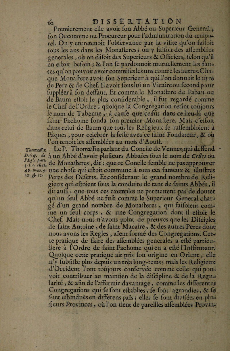 Premièrement elle avoir fon Abbé ou Supérieur General, fon Oeconome ou Procureur pour l’adminiüration du tempo-* rel. On y entretenait l’obier vance par la vifite qu’on fai l'oit tous les ans dans les Monafteres ; on y faifoit des affemblées generales, où on élifoit des Supérieurs & OlKciers, félon qu’il en eftoit befoin 5 8c l’on fe pardonnait mutuellement les fau¬ tes qu’on pouvoir avoir commifes les uns contre les autres.C ha- que Monaftere avoir fon Supérieur à qui l’on donnait le titre .de Pere 3c de Chef. Il avoit fous lui un Vicaire ou lecondpour fuppléerà fon deffaut. Et comme le Monaftere de Pabau ou de Baum eftoit le plus confiderablç , il fut regardé comme le Chef de T Ordre 3 quoique la Congrégation retînt toujours le nom de Tabenne , à caufe que cefut dans ce lieu-là que faint Pachome fonda fon premier Monaftere. Mais c’efcoit dans celui de Baum que tous les Religieux fe raflembloient à Pâques , pour celebrer lafefte avec ce faint Fondateur, 3c où l’on tenoit les affemblées au mois d’Aouft. T&oaaiTm Le P. Thomafîùi parlant du Concile de Vennes,qui deffend Btfctp. d£ £ un Abbé d’avoir plufîeurs Abbaïes fous le nom de Ce/les ou 1 rf ’i de Monaderes ,dit : que ce Concile femble 11e pas approuver 4**num*9* une chofe qui eftoit commune à tous ces fameux.& illuftres iq.&h> Peres des Deferts. Etconfiderant le grand nombre de Reli¬ gieux qui eftoient fous la conduite de tant de faints Abbés, il , dit auffi : que tous ces exemples ne permettent pas de douter qu’un feuî Abbé nefuft comme le Supérieur General char¬ gé d’un grand nombre de Monafteres , qui faifoient com¬ me un feul corps , 3c une Congrégation dont il eftoit le Chef Mais nous n’avons point de preuves que les Difciples de faint Antoine , de faint Macaire, 3c des autres Peres donc nous avons les Réglés , aient formé des Congrégations. Cet- te pratique de faire des aflèmblées generales a efté particu¬ lière à l’Ordre de faint Pachome qui en a efté f Inftituteur. Quoique cette pratique ait pris fon origine en Orient, elle n’y fubfifte plus depuis un très long-rems 3 mais les Religieux ^l'Occident font toujours confervée comme celle qui pou¬ voir contribuer au maintien de la difeipline 3c de la Régu¬ larité > 3c afin de f affermir davantage , comme les differentes Congrégations qui fe font eftablies > fe font agrandies, 3c fe font eftenduësen diflferens païs ; elles fe font divifées en pin¬ ceurs Provinces, où fon tient de pareilles affemblées Provin-