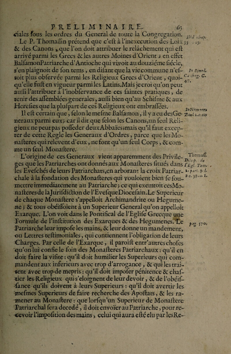 ■ IV ‘ ' ï'? Syn&l* JRELîMï N A I R . ^3 diales fous les ordres du General de toute la Congrégation. ; Le P. Thomaffin prétend que c’eft à l’inexecution des Loix 33 & des Canons *.que l’on doit attribuer le relâchement qui eft arrivé parmi les Grecs 6c les autres Moines d’Orient s en effet BalfamonPatriarche d’Antioche qui vivoit au douzième fiécie, s’en plaignoit de Ion tems, en dilant que la vie commune n’ef- toit plus obfervée parmi les Religieux Grecs d’Orient, quoi- c- qu’elle fuit en vigueur parmi les Latins.Mais je croi qu’on peut auili l’attribuer à l’inobfervance de ces faintes pratiques , de tenir des affemblées generales, aufii bien qu’au Schifme 6e aux Herefies que la plufpart de ces Religieux ont embraflees. Il eft certain que, félon le mefme Balfamon, il y a eu desGe- Ta«i [.c-za neraux parmi eux; car il dit que félon les Canons,un feul Reli¬ gieux ne peut pas poflèder deuxAbbaïesjmais qu’il faut excep¬ ter de cette Réglé les Generaux d’Ordres, parce que les Mo- nafteres qui relevent d’eux, 11e font qu’un feul Corps , 6c com¬ me un feul Monaftere. - L’origine de ces Generaux vient apparemment des Privile- JksnaaÆ g es que les Patriarches ont donnés aux Monafteres fitués dans i’e^ltow. les Evefchés de leurs Patriarchats,en arborant la croix Patriar- z- PzrL 3 L chale à la fondation des Monafteres qui youloient bien fe fou- l'c’ 3r7‘’ *’ mettre immédiatement au Patriarche;ce quiexemtoitcesMo- mfteresdelajurifdidionde l’EvefqueDiocefain.Le Supérieur de chaque Monaftere s’appelait Archimandrite ou Hegume- ne 5 6c tous obéiffoient à un Supérieur General qu’on appelloît Exarque. L’on voit dans le Pontifical de l’Eglife Grecque une Formule de l’inftiturion des Exarques 6c des Hegumenes/Le Patriarche leur impofe les mains, 6c leur donne un mandement, ou Lettres teftimoniales, qui contiennent l’obligation de leurs Gharges. Par celle de l’Exarque, il paroift entr’autres chofes qu’011 lui confie le foin des Monafteres Patriarchaux : qu’il en doit faire la vifite : qu’il doit humilier les Supérieurs qui com¬ mandent aux inferieurs avec trop d’arrogance , 6c qui les trai¬ tent avec trop de mépris : qu’il doit impofer pénitence 6c chaf- -lier les Religieux qui s’éloignent de leur devoir, 6c de l’obéif- fahce qu’ils doivent à leurs Supérieurs : qu’il doit avertir les 'jnefmcs Supérieurs de faire recherche des Apoftats, 6c les ra¬ mener au Monaftere : que lorfqu’un Supérieur de Monaftere Patriarchal fera décédé, il doit envoïer au Patriarche, pour re¬ cevoir l’iinpofition des mains, celui qui aura efté élu par lesRe- P*g- V®'-