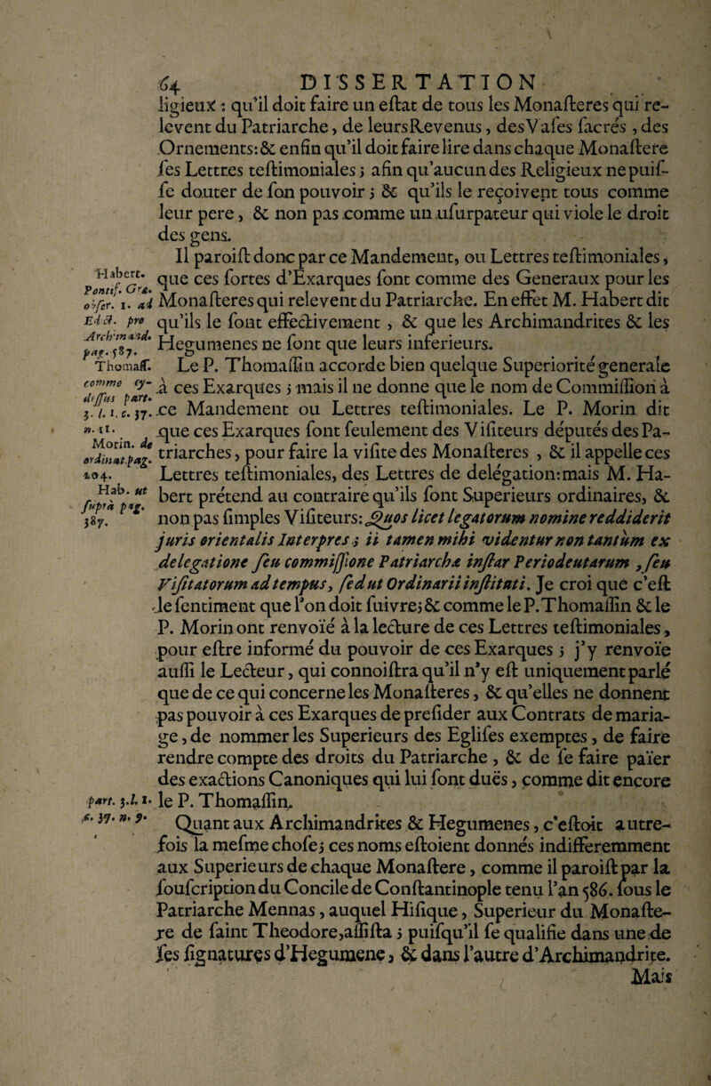 iigieux: : qu'il doit faire un eftat de tous les Monafteres qui re¬ lèvent du Patriarche, de leursRevenus, desVafes facrés , des Ornements: 6c enfin qu’il doit faire lire dans chaque Monaftere les Lettres teftimoniales 5 afin qu’aucun des Religieux nepuif- fe douter de fon pouvoir 5 6e qu’ils le reçoivent tous comme leur pere, 6c non pas comme un ufurpateur qui viole le droit des gens. Il paroift donc par ce Mandement, ou Lettres teftimoniales, pc£e <îae ces ^ortes d’Exarques font comme des Generaux pour les otfer/i. ai Monafteres qui relèvent du Patriarche. En effet M. Habert dit Ed a. pro qu’ils le font effectivement , 6c que les Archimandrites 6c les Hegumenes ne font que leurs inferieurs. Thomaf. Le P. Thomaffin accorde bien quelque Supériorité generale cffe ar' ^ ces Exarques 5 mais il ne donne que le nom de Commiffiori à ?j.ai.l*jj.ce Mandement ou Lettres teftimoniales. Le P. Morin dit »•11 •. que ces Exarques font feulement des V ifiteurs députés des Pa- Jdbiatpag. triarches, pour faire la vifite des Monafteres , 6c il appelle ces *<h- Lettres teftimoniales, des Lettres de délégation:mais M. Ha- ^ert P^end au contraire qu’ils font Supérieurs ordinaires, 6c * * non pas Amples Vifiteurs: J^uos licet légat orum nomine reddiderit juris orient dis lut erprès ; ii tamenmihi vident ur non tantum ex de légat ione feu commijjlone Patriarche inftar Periodeutarum , feu yfitdtorum adtempHSy fedut Ordinariiinjlitnti. Je croi que c’eft Je fentiment que l’on doit fuivrei 6c comme le P. Thomaflîn 6c le P. Morin ont renvoie à la lecture de ces Lettres teftimoniales , pour eftre informé du pouvoir de ces Exarques 5 j’y renvoie auffi le Lecteur, qui connoiftra qu’il n’y eft uniquement parlé que de ce qui concerne les Monafteres, 6c qu’elles ne donnent -pas pouvoir à ces Exarques de prefider aux Contrats de maria¬ ge , de nommer les Supérieurs des Eglifes exemptes, de faire rendre compte des droits du Patriarche , 6c de fe faire païer des exactions Canoniques qui lui font dues, comme dit encore part. 1. le P. Thomaffin, 37• Quant aux Archimandrites 6c Hegumenes, c’eftoit autre¬ fois la mefme chofe j ces noms eftoient donnés indifféremment aux Supérieurs de chaque Monaftere, comme il paroift par la foufeription du Concile de Conftantinople tenu l’an 586. lous le Patriarche Mennas, auquel Hifique, Supérieur du Monafte- j*e de faint Théodore,aflîfta 5 puifqu’il fe qualifie dans une de fes fignaturçs d’Hegumene, 6c dans l’autre d’Archimandrite. Mais