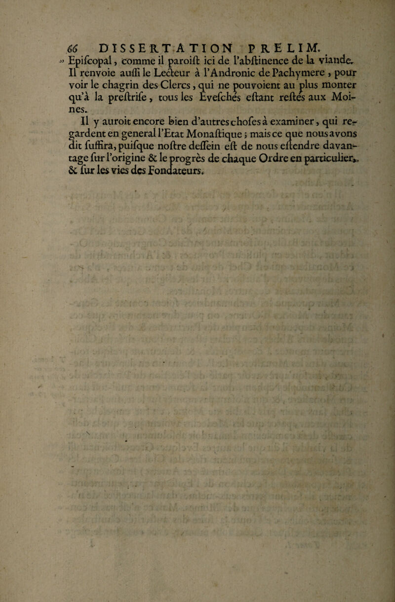 13 Epifcopal, comme il paroift ici de l’abftinence de la viande. Il renvoie auffi le Lecteur à 1*Andronic de Pachymere , pour voir le chagrin des Clercs, qui ne pouvoient au plus monter qu’à la preftrife, tous les Evefchés eftant relies aux Moi¬ nes. Il y auroit encore bien d’autres chofes à examiner, qui re?- gardent en general l’Etat Monaftique 5 mais ce que nous avons dit fuffira, puifque noftre deflein eft de nous eltendre davan¬ tage fur l’origine & le progrès de chaque Ordre en particulier*, & fur les vies des fondateurs. / 'S. •• t /