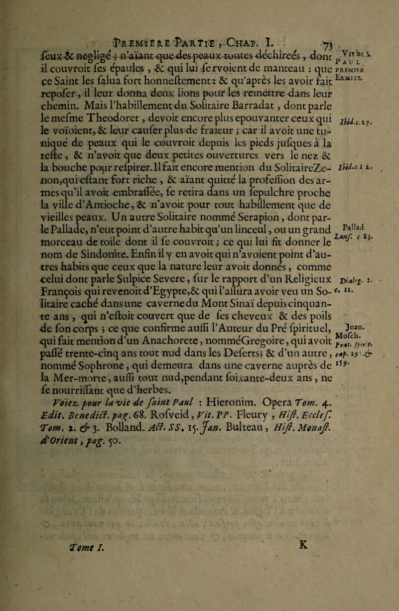 feux-& négligé j n’aïant queues-peaux tontesdéchirées, dont p J^ ”E s* il couvroit fes épaulés , &c qui lui fe rvoient de manteau : que PREMIER ce Saint les falua fort honneftement : 6e qu’après les avoir fait Ermit^ repofer, il leur donna deux lions pour les remettre dans leur chemin. Mais l'habillement du Solitaire Barradat, dont parle lemefme Theodoret, devoir encore plus épouvanter ceux qui z^d.c.tj. le voïoient, 6c leur caufer plus de fraieur 5 car il avoit une tu¬ nique de peaux qui le couvroit depuis les pieds jufques à la telle , 6c n’avoit que deux petites ouvertures vers le nez 6e la bouche pour relpirer.il fait encore mention du SolitaireZe- iïid.c.i 1. •non,qui citant fort riche , 6c aïant quitté la profeffion des ar¬ mes qu'il avoit embraflee, fe retira dans un fepulchre proche la ville d’Antioche, 6e n’avoit pour tout habillement que de vieilles peaux. Un autre Solitaire nommé Serapion, dont par¬ le Pallade, n’eut point d’autre habit qu’un linceul, ou un grand Paîîad morceau de toile dont il fe couvroit ; ce qui lui fit donner le Lm^' c'%i\ nom de Sindonitè. Enfin il y en avoit qui n’a voient point d’au¬ tres habits que ceux que la nature leur avoit donnes, comme celui dont parle Sulpice Severe, fur le rapport d’un Religieux 1. François qui revenoit d’Egypte,6c qui Faillira avoir veu un So-n* litaire caché dans une caverne du Mont Sinaï depuis cinquan¬ te ans , qui n’eftoit couvert que de fes cheveux 6c des poils de fon corps 5 ce que confirme aulîi l’Auteur du Pré fpirituel, J?*0* qui fait mention d'un Anachorète, nomméGregoire, qui avoit palfé trente-cinq ans tout nud dans les Deferts* 6c d’un autre, c*p> ijû.é* nommé Sophrone, qui demeura dans une caverne auprès de 15 la Mer-morte, auffi tout nud,pendant foixante-deux ans, ne fe nourriflant que d’herbes. Votez, pour U vie de faim Paul : Hieronim. Opéra Tom. 4. Edit. Benedici. pag. 6%. Rofveid, Fit. TP. Fleury , H fi. Ecclefi Tom. î. dr 3. Bolland. Aff. SS. ij.Jan. Bulteau, Hifi. Monafi. xT Orient, pag. 50. K Tome I.