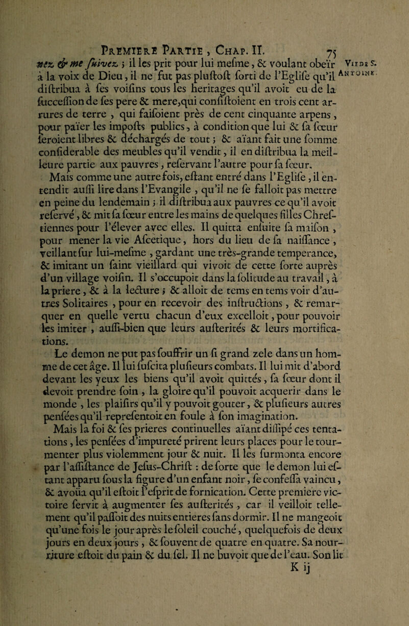 nez &me fuivez 5 il les prit pour lui mefme, 6c voulant obéir Vud* s. à la voix de Dieu, il ne fut pas pluftoft forti de l’Eglife qu’il Antoiw®'; diftribua à fes voifins tous les héritages qu’il a voit eu de la foccelïion de fes pere 6c mere,qui confiftoient en trois cent ar- rures de terre , qui faifoient près de cent cinquante arpens, pour païer les impofts publics, à condition que lui 6c fa fœur leroient libres 6e déchargés de tout ; 6e aïant fait une fournie confiderable des meubles qu’il vendit, il en diftribua la meil¬ leure partie aux pauvres, refer vaut l’autre pour fa fœur. Mais comme une autre fois, eftant entré dans l’Eglife, il en¬ tendit aufîi lire dans l’Evangile , qu’il 11e fe falloitpas mettre en peine du lendemain 5 il diftribua aux pauvres ce qu’il avoir refervé, 6c mit fa fœur entre les mains de quelques filles Chref- tiennes pour l’élever avec elles. Il quitta enluite fa maifon , pour mener la vie Afcetique, hors du lieu de fa naiflance , veillant fur lui-mefme , gardant une très-grande tempérance, 6c imitant un faint vieillard qui vivoit de cette forte auprès d’un village voifin. Il s’occupoit dans lafolitude au travail, à lapriere , 6c à la leclure j 6c alloit de tems en tems voir d’au¬ tres Solitaires , pour en recevoir des inftru&ions, 6c remar¬ quer en quelle vertu chacun d’eux excelloit, pour pouvoir les imiter , auffi-bien que leurs aufterités 6c leurs mortifica¬ tions. Le démon ne put pas fouffrir un fi grand zele dans un hom¬ me de cet âge. Il lui fufcita plufieurs combats. Il lui mit d’abord devant les yeux les biens qu’il avoit quittés, fa fœur dont il devoit prendre foin , la gloire qu’il pouvoit acquérir dans le monde , les plaifirs qu’il y pouvoit goûter, 6e plufieurs autres penfées qu’il reprefentoiten foule à fon imagination. Mais la foi 6c fes prières continuelles aïant diffipé ces tenta¬ tions , les penfées d’impureté prirent leurs places pour le tour¬ menter plus violemment jour 6e nuit. Il les furmonta encore par l’affiftance de Jefus-Chrift : de forte que le démon luief- tant apparu fous la figure d’un enfant noir, fe confefta vaincu, 6c avoiia qu’il eftoit l’efprit de fornication. Cette première vic¬ toire fervit à augmenter fes aufterités , car il veilloit telle¬ ment qu’il pafloit des nuits entières fans dormir. Il ne mangeoit qu’une fois le jour après lefoleil couché, quelquefois de deux jours en deux jours , 6c fouvent de quatre en quatre. Sa nour¬ riture eftoit du pain 6c du fel. Il ne huvoit que de l’eau. Son lit t