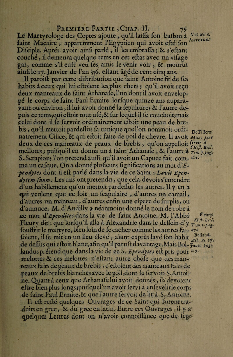 Le Martyrologe des Coptes ajoute, qu’il laifli Ton ballon à V|S m s- iaint Macaire , apparemment 1 Egyptien qui avoit elle ion Difciple. Apres avoir ainii parlé r il les emorafla 3 & s’eftant couché, il demeura quelque tems en cet eftat avec un vifage gai> comme s’il euft veu les amis le venir voir , 6c mourut ainii le 17. Janvier de l’an 356. eftant âgé de cent cinq ans. Il paroift par cette diftribution que faint Antoine fit de Tes habits à ceux qui lui eftoient les plus chers 5 qu’il avoir reçu deux manteaux de faint Athanafe, l’un dont il avoir envelop¬ pé le corps de faint Paul Ermite lorfque quinze ans aupara¬ vant ou environ, il lui avoit donné la iepulture* 6c l’autre de¬ puis ce tems,qui eftoit tout ufé,6e fur lequel il fe couchoitjmais celui dont il fe fervoit ordinairement eftoit une peau de bre¬ bis , qu’il mettoit pardeifus fa tunique que l’on nommoit ordi- nairement Cilice, ôc qui eftoit faite de poil de chevre. Il avoit JVicm» peur deux de ces manteaux de peaux de brebis , qu’011 appelloit mellotes 3 puifqu’il en donna un à faint Athanafe , Se l’autre à Tem'f.pa& S* Serapionj l’on prétend auffi qu’il avoit un Capuce fait com- n*. me un cafque. On a donné plufieurs fignifications au mot d’£- pendyîes dont il eft parlé dans la vie de ce Saint ; Lavit Epen- dytem ftium. Les uns ont prétendu, que cela devoir s’entendre d’un habillement qu’on mettoit pardeflus les autres. Il y en a qui veulent que ce foit un fcapulaire , d’autres un camail, d’autres un manteau, d’autres enfin une efpece de furplis, ou d’aumuce. M. d’Andilly a néanmoins donné le nom de robe à ce mot & Ependites dans la vie de faint Antoine. M. l’Abbé î?'eur7- Fleury dit : que lorfqu’il alla à Alexandrie dans le deflèin d’y fouffrir le martyre, bien loin de fe cacher comme les autres fai- *7* loient, il fe mit en un lieu élevé , aïant exprès lavé fon habit de deflus qui eftoit blanc,afin qu’il paruft davantage.Mais Roi-y iWV* landus prétend que dans la vie de ce S. Ependytes eft pris pour 11 melottes 6c ces melottes n’eftant autre choie que des man¬ teaux faits de peaux de brebis 3 c’eftoient des manteaux faits de peaux de brebis blanches avec le poifdont fe fervoit S. Antoi¬ ne. Quant a ceux que Athanafe lui avoit donnés > ils dévoient eftre bien plus longsjpuifquel’un avoit lèrvi à enfevêlirle corps de faint Paul Ermite,6c que l’autre fervoit de lit’ à S. Antoine. Il eft refté quelques Ouvrages de ce Saint qui furent tra¬ duits en grec, 6c du grec en latin. Entre ces Ouvrages, il y a quelques Lettres dont on navoit çonnoiifance que de fegt