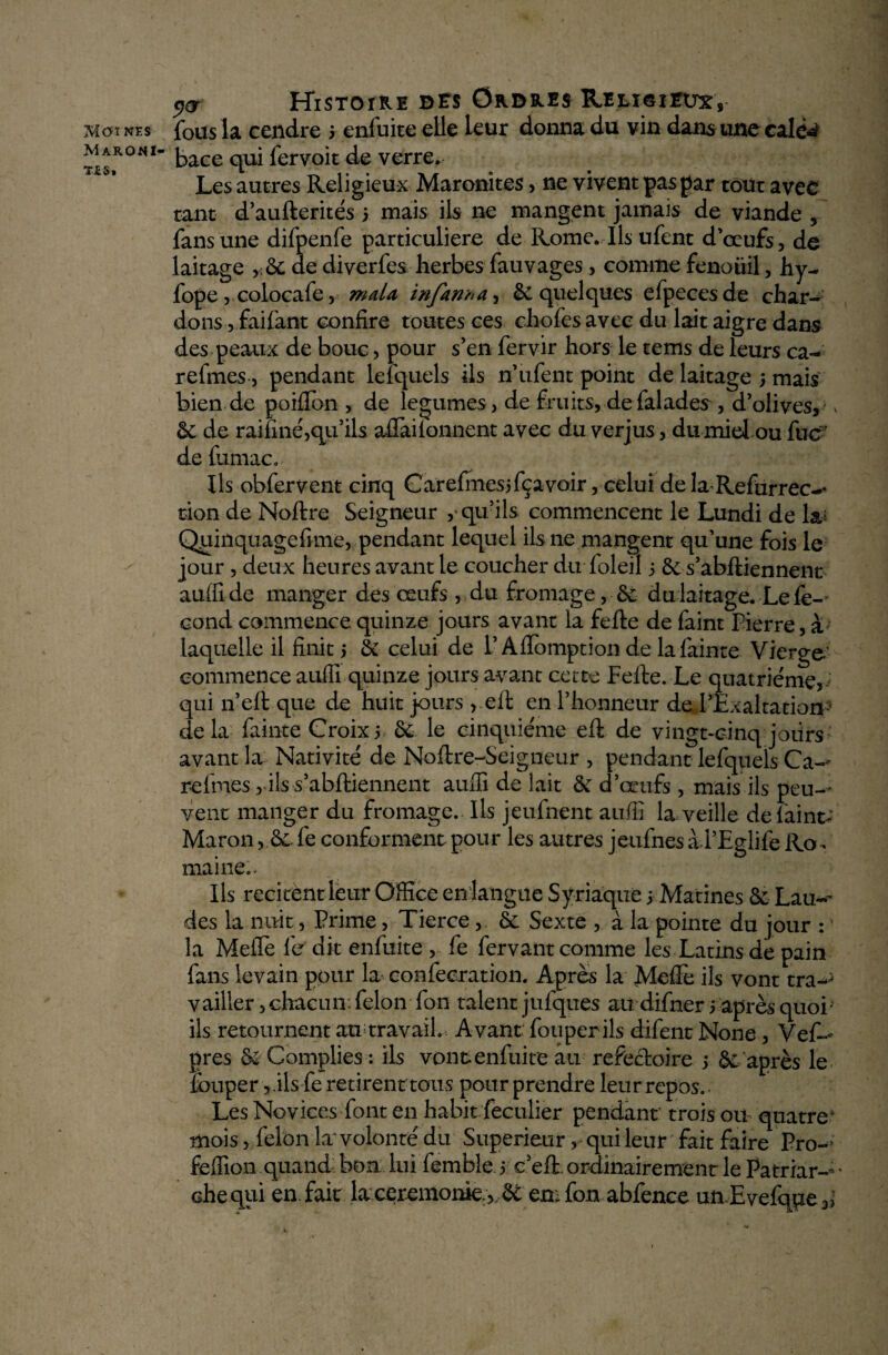 Mcn nés MARONI- TÉS. y® Histoire des Ordres Rjeli©îEü^s fous la cendre 3 enfuite elle leur donna du vin dans une calé** bace qui fervoit de verre. - - Les autres Religieux Maronites, ne vivent pas par tout avec tant d’aufterités 3 mais ils ne mangent jamais de viande , fansune difpenfe particulière de Rome. Ils ufent d’œufs, de laitage ,:6c de diverfes herbes fauvages , comme fenouil, hy- fope, colocafe, mata infant a, & quelques efpecesde char¬ dons ,faifant confire toutes ces chofes avec du lait aigre dans des peaux de bouc, pour s’en fervir hors le tems de leurs ca- refmes, pendant lefquels ils n’ ufent point de laitage ; mais bien de poiflbn , de legumes, de fruits, defalades , d’olives, ^ 6c de raffiné,qu’ils aflailonnent avec du verjus, du miel ou fucf de furnac. Us obfervent cinq Carefmesifçavoir, celui de la Refürrec-^ tion de Noftre Seigneur , qu’ils commencent le Lundi de la; Quinquagefime, pendant lequel ils ne mangent qu’une fois le jour, deux heures avant le coucher du foleil 3 6c s’abftiennent auflide manger des œufs , du fromage, 6c du laitage. Le fé¬ cond commence quinze jours avant la fefte de faint Pierre, à laquelle il finit 5 6c celui de l’Afïomption de lafainte Vierge.’ commence auffi quinze jours avant cette Fefte. Le quatrième, qui n’eft que de huit jours , eft en l’honneur de l’Exaltation- delà fainte Croix3 6e le cinquième eft de vingt-cinq jours avant la Nativité de Noftre-Seigneur , pendant lefquels Ca- refmes rils s’abftiennent auffi de lait 6c d’œufs, mais ils peu¬ vent manger du fromage. Ils jeufnent auffi la veille de fainte Maron, 6c. fe conforment pour les autres jeufnes ài’Eglife Ro^ maine.. Ils recitent leur Office en langue Syriaque 3 Matines 6c Lau¬ des la:-nuit, Prime, Tierce , 6c Sexte , à la pointe du jour : la Meilè fer dit enfuite , fe fervant comme les Latins de pain fans levain pour la confecration. Après la Mefïe ils vont tra— vailler, chacun: félon Ton talent jufques audifner 5 après quoi ils retournent att; travail.-. Avant fouperils difent None , Vef— près 6c Complies : ils vont enfuite au réfectoire 3 6c après le louper, .ils fe retirent tous pour prendre leur repos.. Les Novices font en habit feculier pendant trois ou quatrek mois, félon la volonté du Supérieur, qui leur fait faire Pro- feffion quand bon lui femble 3 c eft. ordinairement le Patriar- * che qui en. fait la ceremonie. ,, ôc emfon abfence unEyefqpe,,