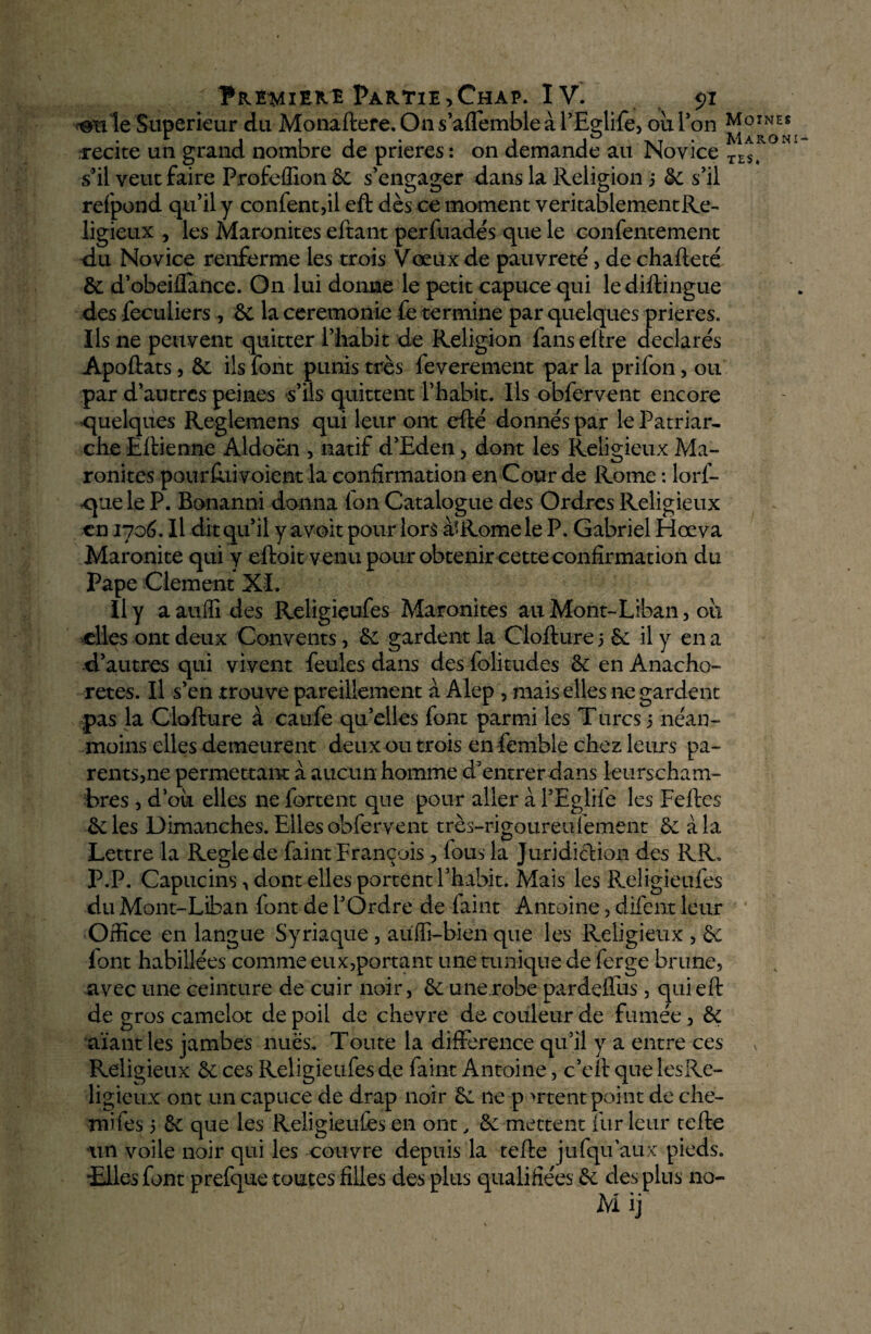 le Supérieur du Monaftere. On s’aflemble à l’Eçlife, où l’on MoiNEt 1 i i j j j xt • Maroni» s’il veut faire Profeflîon & s’engager dans la Religion 3 de s’il refpond qu’il y confent,il eft dès ce moment véritablement Re¬ ligieux , les Maronites eftant perfuadés que le confentement du Novice renferme les trois Vœux de pauvreté, de chafteté de d’obeiflaftee. On lui donne le petit capuce qui lediftingue des feculiers , de la ceremonie fe termine par quelques prières. Ils ne peuvent quitter l’habit de Religion fenseftre declare's Apoftats, de ils font punis très feverement par la prifon, ou par d’antres peines s’ils quittent l’habit. Ils obfervent encore quelques Reglemens qui leur ont efté donnés par le Patriar¬ che Eftienne Aldoën , natif d’Eden, dont les Religieux Ma¬ ronites pourftii voient la confirmation en Cour de Rome : lors¬ que le P. Bonanni donna Ion Catalogue des Ordres Religieux en 1706. Il dit qu’il y avoit pour lors à»Rome le P. Gabriel Hœva Maronite qui y eftoit venu pour obtenir cette confirmation du Pape Clement XI. J1 y a auffi des Religiçufes Maronites au Mont-Liban, où elles ont deux Convents, de gardent la Clofture 3 de il y en a d’autres qui vivent feules dans des folitudes de en Anacho¬ rètes. Il s’en trouve pareillement à Alep , mais elles ne gardent pas la Clofture à caufe qu’elles font parmi les Turcs 3 néan¬ moins elles demeurent deux ou trois en femble chez leurs pa¬ rents,ne permettant à aucun homme d’entrerdans leurscham- bres , d’où elles ne Portent que pour aller a l’Eglife les Feftes 6e les Dimanches. Elles obfervent très-rigoureuiement de à la Lettre la Réglé de Paint François, fous la Juridiction des RR. P.P. Capucins, dont elles portent l’habit. Mais les Religieufes du Mont-Liban font de l’Ordre de feint Antoine , difent leur Office en langue Syriaque , aüffi-bien que les Religieux , de font habillées comme eux,portant une tunique de ferge brune, avec une ceinture de cuir noir, de une.robe pardeiTus, quieft de gros camelot de poil de chevre de couleur de fumée, de aïant les jambes nues. Toute la différence qu’il y a entre ces Religieux de ces Religieufes de feint Antoine, c’eft que iesRe- ligieux ont un capuce de drap noir «6c ne p >rtent point de che- mifes 3 de que les Religieufes en ont, de mettent fur leur tefte un voile noir qui les couvre depuis la tefte j-ufqu’aux pieds. •Elles font prefque toutes filles des plus qualifiées de des plus no-