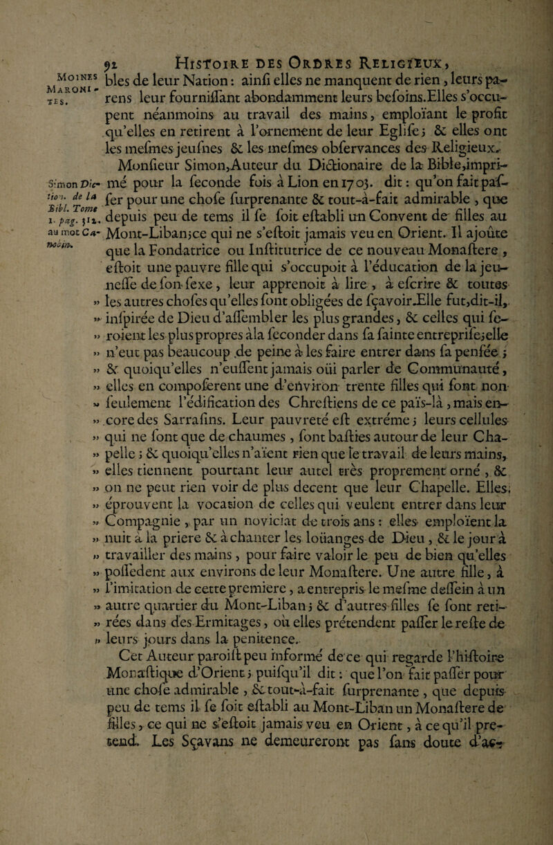 MaRONI - TES. Simon Vie* iioyi. de /4 Bibl. Tome 1 pag. au mot Cam Twain* JJ ry- jj j> jj jj. u jj jj jJ y jj jj jj jj jj u jj jj jj >j /j fi Histoire des Ordres Religieux, blés de leur Nation : ainfi elles ne manquent de rien, leurs pa¬ reils leur fourniffant abondamment leurs befoins.Elles s’occu¬ pent néanmoins au travail des mains, emploïant le profit qu’elles en retirent à l’ornement de leur Eglifei 6e elles ont les meftnes jeufnes 6e les mefmes obfervances des Religieux,- Monfieur Simon,Auteur du Diclionaire de la Bible impri¬ mé pour la fécondé fois à Lion en 17 03. dit: qu’on fait paf- fer pour une chofe furprenante 8e tout-à-fait admirable , que depuis peu de teins il fe foit eftabli un Couvent de^ filles au Mont-Libanice qui ne s’eftoit jamais veuen Orient. Il ajoute que la Fondatrice ou Inftitutrice de ce nouveau Monaftere , eftoit une pauvre fille qui s’occupoit à l’éducation de la jeu- nefte de fon fexe , leur apprenait à lire , a eferire 8e toutes les autres chofes qu’elles font obligées de fçavoir.Elle fut,dit-il, infpirée de Dieu d’aflembler les plus grandes, 8e celles qui fe- roient les plus propres àla féconder dans fa fainte entreprilejelle n’eut pas beaucoup de peine a les faire entrer dans fa penfée ; 8e quoiqu’elles n’euffentjamais oiii parler de Communauté, elles en compoferent une d’environ trente filles qui font nom feulement l’édification des Chreftiens de ce païs-là, mais en¬ core des Sarrafins. Leur pauvreté eft extrême, leurs cellules qui ne (ont que de chaumes , fontbafties autour de leur Cha¬ pelle ; 8c quoiqu’elles n’aïent rien que le travail de leurs mains, elles tiennent pourtant leur autel très proprement orné , 8c 011 ne peut rien voir de plus decent que leur Chapelle. Elles; éprouvent la vocation de celles qui veulent entrer dans leur Compagnie,. par un noviciat de trois ans: elles emploient la nuit à la priere 8c à chanter les louanges de Dieu, 8c le jour à travailler des mains, pour faire valoir le peu de bien qu elles pofiedent aux environs de leur Monaftere. Une autre fille, à. l’imitation de cette première, a entrepris le mefme delfein a un autre quartier du Mont-Liban5 8c d’autres filles fe font reti¬ rées dans des Ermitages, ou elles prétendent pafler lereftede leurs jours dans la penitence.. Cet Auteur paroilt peu informé de ce qui regarde î’hiftoire Monaftique d’Orient 5 puifqu’il dit : que l’on fait paflfer pour une chofe admirable , 8c tout-a-fait furprenante , que depuis peu de tems il fe foit eftabli au Mont-Liban un Monaftere de filles, ce qui ne sfeftoit jamais veu en Orient, à ce qu’il pré¬ tend. Les S ça vans 11e demeureront pas fans doute d’ac«?