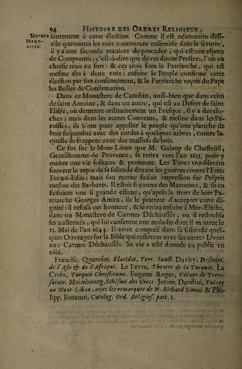 NiTES. Motkes lentement à cette élection. Comme il eft néanmoins diffi- Maro- cqe qUet0Utes }es vo]x concourent enfemble dans le fcrutin , il y a une fécondé maniéré de procéder , qui eft une efpece de Compromis ; c’eft-à-dire que de ces douze Preftres, Ton en choifit trois au fort : & ces trois font le Patriarche, qui eft mefme élu à deux voix : enfuite le Peuple confirme cette élection par fon confentement, & le Patriarche reçoit du Pape les Bulles de Confirmation. Dans ce Monaftere de Canobin, auffi-bien que dans celui defaint Antoine, 6c dans un autre, qui eft au Defert de Paint Elifée, ou demeure ordinairement un Evefque, il y a des clo¬ ches ; mais dans les autres Convents, 6c mefme dans lesPa- •roiflès, ils n’ont pour appeller le peuple qu’une planche de bois fu» pendue avec des cordes à quelques arbres , contre la¬ quelle ils frappent avec des maflùës de bois. Ce fut fur le Mont-Liban que M. Galaup de Chafteiiil , Gentilhomme de Provence , (e retira vers Pan i6$ï, pour y mener une vie folitaire 6c penicente. Les Turcs troublèrent fouvent le repos de fa folitude durant les guerres contre l’Emir FecKe-Edin 5 mais fon mérité faifoit impreffion fur Pefprit mefme des Barbares. Il eftoit fi connu des Maronites, 6c ils en faifoient une fi grande eftime, qu’après la mort de leur Pa¬ triarche Georges Amira, ils le prièrent d’accepter cette di¬ gnité : il refufa cet honneur, 6c fe retira enluite à Mar-EÜcha, dans un Monaftere de Carmes Déchauiïés , où il redoubla fes aufterités, qui lui cauferent une maladie dont il m ourut le 15. Mai de l’an 164.^ Il avoit compofé dans fa folitude queU ques Ouvrages fur la Bible qui refterent avec fes autres Li vres aux Carmes Déchaufles. Sa vie a efté donnée au public en Francifc, Quarefm. Elucidât. Terr. Santt. Davity, Defcript. de r Afie & de E Afrique. Le Fevre, Theatre de U Turquie. La Croix, Turquie Chrejlienne. Eugene Roger, Voïage de Terre- fainte. Maimbourg,.SYA/y^ des Grecs. Jerom. Dandini, Votage au Mont-Liban , avec les remarques de M. Richard Simon. & Phi- lipp. Bonanni, Catalog. Ord. Religiof. part. 1. ;