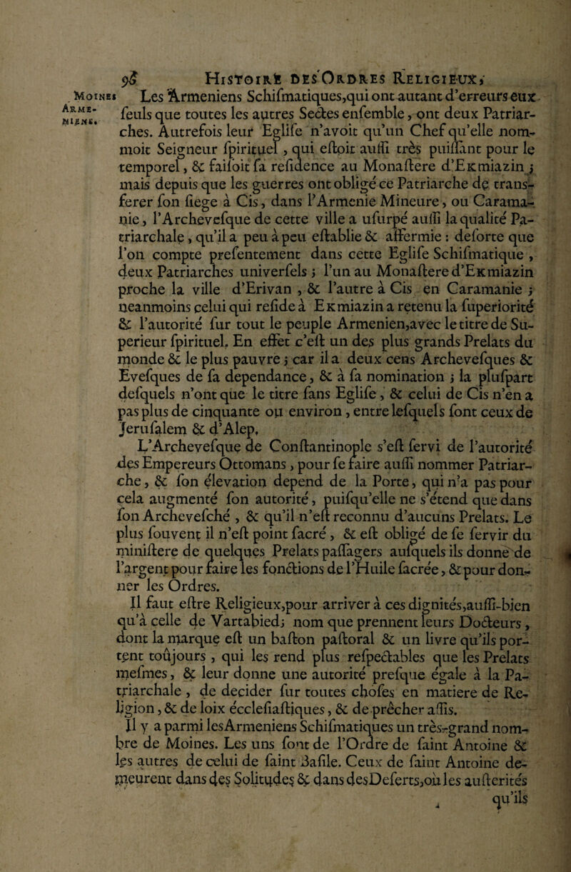 . Moines Les 'Arméniens Schifmatiques,qui ont autant d’erreurs eux feuls que toutes ^es autres Sedes enfemble, ont deux Patriar¬ ches. Autrefois leur Eglife n’avoit qu’un Chef qu’elle nom- moit Seigneur (pirituel > qui eftoit aulïi très puiflant pour le temporel, 8ç failbit fa refidence au Monaftere d’EKmiazinj mais depuis que les guerres ont obligé ce Patriarche dp trans¬ férer fon fiege à Cis, dans P Arménie Mineure > ou Caratna- liie, l’Archevefque de cette ville a ufurpé auiîi la qualité Pa- triarchale, qu’il a peu à peu eftablie 8c affermie : deforte que l’on compte prefentement dans cette Eglife Schifmatique , deux Patriarches univerfels 5 l’un au Monaftere d’EKmiazin proche la ville d’Erivan , 6c l’autre à Cis en Caramanie ; neanmoins celui qui relîde à EKmiazin a retenu la fuperiorité 8c l’autorité fur tout le peuple Armeniemavec le titre de Su¬ périeur fpiritueb En effet c’eft un des plus grands Prélats du monde 6c le plus pauvre 5 car il a deux cens Archevefques 6c Êvefques de fa dépendance 3 6c à fa nomination 5 la plufpart defquels n’ont que le titre fans Eglife > 6c celui de Cis n’en a pas plus de cinquante on environ, entre lefquels font ceux de jerulalem & d’Alep, L’Archevefquç de Conftantinople s’eft fervi de l’autorité des Empereurs Ottomans, pour fe faire auffi nommer Patriar¬ che y 6c fon élévation dépend de la Porte, qui n’a pas pour cela augmenté fon autorité, puifqu’elle ne s’étend que dans fon Archevefché , 8c qu’il n’eft reconnu d’aucuns Prélats. Le plus fou vent il n’eft point facré, 6c eft obligé de fe fervir du miniftere de quelques Prélats paffagers aulquels ils donne de | l’argent pour faire les fondions de l’Huile facrée > 6c pour don¬ ner les Ordres. Il faut eftre Religieux,pour arriver à ces dig ni tés ,auffi-bien qu’à celle de Vartabiedj nom que prennent leurs Docteurs, dont la marque eft un bafton paftoral 6c un livre qu’ils por¬ tent toujours 3 qui les rend plus refpedables que les Prélats mefmes, 8c leur donne une autorité prefque égale à la Pa- triarchale , de décider fur toutes chofes en matière de Re¬ ligion , 6c de loix écclefiaftiques, 6c de prêcher affis. ^ Il y a parmi lesArmeniens Schifmatiques un très-grand nom¬ bre de Moines. Les uns font de l’Ordre de faint Antoine 6c l£s autres de celui de faint dafile. Ceux de faint Antoine de¬ meurent dans des Solitudes 8ç dans de$Deferts*oùles aufterités qu’ils a
