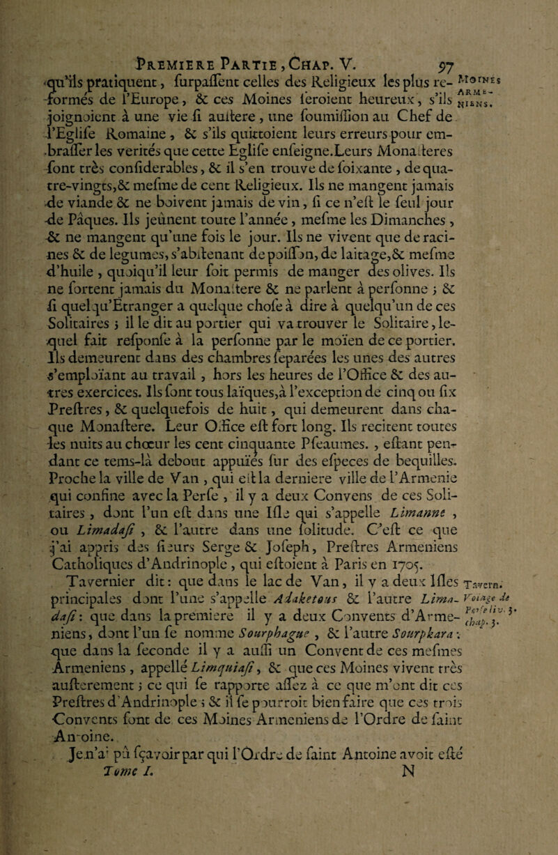 -qu’ils pratiquent, furpafTent celles des Religieux les plus re- MorNES -formés de l’Europe, 6c ces Moines ieroient heureux, s’ils joignaient à une vie fi auitere, une foumiflion au Chef de l’Egiife Romaine , 6c s’ils quittoient leurs erreurs pour em- •braiîer les vérités que cette Eglife enfeigne.Leurs Monafteres font très confiderables, 6c il s’en trouve de foixante , de qua¬ tre-vingts^ mefme de cent Religieux. Ils ne mangent jamais xie viande ôc ne boivent jamais de vin, fi ce n’eft le feul jour -de Pâques. Ils jeûnent toute l’année, mefme les Dimanches , & ne mangent qu’une fois le jour. Ils ne vivent que déraci¬ nés 6c de legumes, s’abstenant depoiffon, de laitage,6c mefme d’huile , quoiqu’il leur foit permis de manger des olives. Ils ne Portent jamais du Monaitéré 6c ne parlent à perfonne ; 6c ii quel Qu’Étranger a quelque choie à dire à quelqu’un de ces Solitaires 5 il le dit au portier qui va trouver le Solitaire, le¬ quel fait refponfe à la perfonne par le moïen de ce portier. Ils demeurent dans des chambres feparées les unes des autres s’emploïant au travail , hors les heures de l’Office 6c des au¬ tres exercices. Ils lont tous laïques,à l’exception de cinq ou fix Preftres, 6c quelquefois de huit, qui demeurent dans cha¬ que Monaftere. Leur Office eft fort long. Ils recitent toutes les nuits au chœur les cent cinquante Pfeaumes. , eftant pen¬ dant ce tems-lâ debout appuies fur des efpeces de béquilles. Proche la ville de Van , qui eftla derniere ville de VArménie qui confine avec la Perfe , il y a deux Convens de ces Soli¬ taires , dont l’un eft dans une Ifle qui s’appelle Lïmannt , ou Limadafi , 6c l’autre dans une lolitude. C’eft ce que j’ai appris des fleurs Serge 6c Jofeph, Preftres Arméniens Catholiques d’Andrinople , qui eftoient â Paris en 1705. Tavernier dit: que dans le lac de Van, il y a deux Ifles Tavern. principales dont l’une s’appelle Ai*ketôiis 6c l’autre Lima- VoLHe & dafi : que dans la première il y a deux Convents d’Arme- Xm? 3 miens, dont l’un fe nomme Sourphaguc , 6c l’autre Sourpkara que dans la fécondé il y a auffi un Convent de ces mefmes Arméniens , appellé Ltmquiafî, 6c que ces Moines vivent très aufterement 5 ce qui fe rapporte affez â ce que m’ont dit ces Preftres d’Andrinople s & ilfepourroit bien faire que cos trois Convents font de ces Moines Arméniens do l’Ordre de faint Antoine. Je,n’a; pu fçavoirpar qui l’Ordre do faint Antoine avoir efté