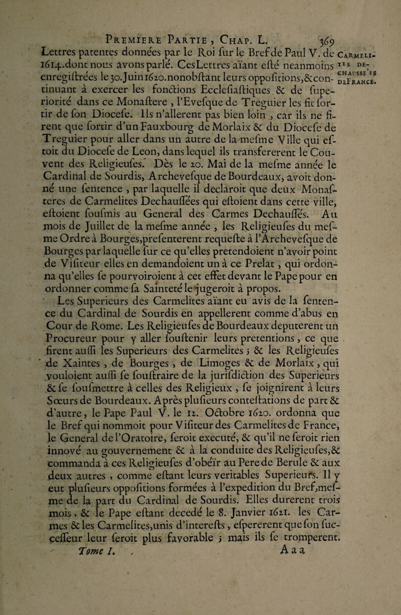 Lettres patentes données par le Roi far le Bref de Paul V. de Carmeli- 1614.. dont nous avons parlé. Ces Lettres aïant efté neanmoins TES DE: enregiftre'es le 30.Juini620.nonobftant leurs oppofitions,6:con- dlFrance! tinüant à exercer les fondions Ecclefiaftiques 6e de fupe- riorité dans ce Monaftere , l’Evefque de Treguier les fît lbr- tir de fon Diocefe. Ils n’allerent pas bien loin , car ils ne fi¬ rent que fortir d’un Fauxbôurg de Morlaix 6e du Diocefe de Treguier pour aller dans un autre de la mefme Ville qui ef- toit du Diocefe de Leon, dans lequel ils transférèrent le Cou¬ vent des Religieufes^ Dès le 20. Mai de la mefme année le Cardinal de Sourdis, Archevefque de Bourdeaux, avoit don¬ né une fentence , par laquelle il declaroit que deux Monaf- teres de Carmélites Dechaufiees qui eftoient dans cette ville, eftoient foufmis au General des Carmes Dechauftes. Au mois de Juillet de la mefme année , les Religieufes du mef¬ me Ordre à Bourges,prefenterent requefte à l’Archevefque de Bourges par laquelle fur ce qu’elles pretendoient n’avoir point de Vifiteur elles en demandoient un à ce Prélat, qui ordon¬ na qu’elles fe pourvoiroient à cet effet devant le Pape pour en ordonner comme fa Sainteté le jugeroit à propos. Les Supérieurs des Carmélites aïant eu avis de la fenten¬ ce du Cardinal de Sourdis en appelèrent comme d’abus en Cour de Rome. Les Religieufes de Bourdeaux deputerent un Procureur pour y aller louftenir leurs prétentions, ce que firent au (fi les Supérieurs des Carmélites 5 6e les Religieufes ' de Xaintes , de Bourges , de Limoges 6e de Morlaix, qui youloient auffi fe fouftraire de la jurifdiction des Supérieurs 6e fe foufmettre à celles des Religieux , fe joignirent à leurs Sœurs de Bourdeaux. Après plufieurs conteftations de part 6e d’autre, le Pape Paul V. le 12. O&obre 1620. ordonna que le Bref qui nommoit pour Vifiteur des Carmélites de France, le General de l’Oratoire, feroit exécuté, 6e qu’il neferoit rien innové au gouvernement 6e à la conduite des Religieufes,6e commanda à ces Religieufes d’obéïr au Perede Berule 6e aux deux autres 1 comme eftant leurs véritables Supérieurs. Il y eut plufieurs oppofitions formées à l’expedition du Bref,mef¬ me de la part du Cardinal de Sourdis. Elles durèrent trois mois, 6e le Pape eftant décédé le 8. Janvier 1621. les Car¬ mes 6e les Carmélites,unis d’interefts, efpererentquefonfuc- çeffeur leur feroit plus favorable 3 mais ils fe trompèrent. Tome /. A a a