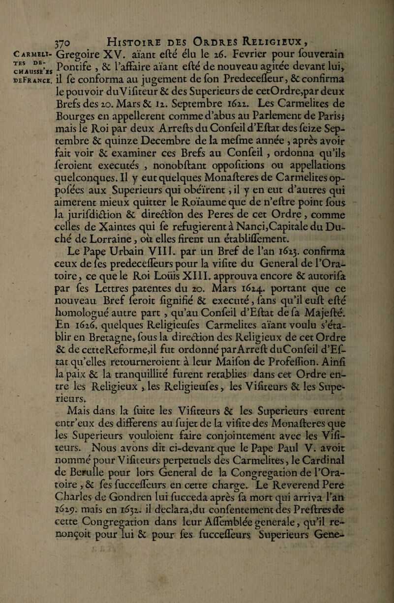 CARMELI¬ TES de- chausse’is deFrance. 370 Histoire des Ordres Religieux , Grégoire XV. aïant efté élu le 16. Février pour fouverain Pontife > 6c 1 affaire aïant efté de nouveau agitée devant lui* il fe conforma au jugement de fon Predecefleur, & confirma le pouvoir duVifiteur 6c des Supérieurs de cetOrdre,par deux Brefs des 20. Mars & 12. Septembre 1622. Les Carmélites de Bourges en appellerent comme d’abus au Parlement de Paris* mais le Roi par deux Arrefts du Confeil d’Eftat des feize Sep¬ tembre 6c quinze Décembre de la mefme année , après avoir fait voir 6e examiner ces Brefs au Confeil , ordonna qu’ils feroient exécutés , nonobftant oppofitions ou appellations quelconques.il y eut quelques Monafteres de Carmélites op- pofées aux Supérieurs qui obéirent> il y en eut d’autres qui aimèrent mieux quitter le Roïaume que de n’eftre point fous la jurifdiébion 6e direction des Peres de cet Ordre , comme celles deXaintes qui fe réfugièrent à Nanci,Capitale du Du¬ ché de Lorraine > ou elles firent un établiflèment. Le Pape Urbain VIII. par un Bref de l’an 1623. confirma ceux de les predeceflèurs pour la vifite du General de l’Ora¬ toire , ce que le Roi Loiiis XIII. approuva encore & autorifa par fes Lettres patentes du 20. Mars 1624. portant que ce nouveau Bref feroit fignifié 6c exécuté, fans qu’il euft efté homologué autre part , qu’au Confeil d’Eftat de fa Majefté. En 1616. quelques Religieufes Carmélites aïant voulu s’éta¬ blir en Bretagne* fous la dire&ion des Religieux de cet Ordre 6e de cetteReforme,il fut ordonné parArreft duConfeil d’Ef- tatqu’elles retourneroient à leur Maifon de Profellion. Ainfi la paix 6e la tranquillité furent rétablies dans cet Ordre en¬ tre les Religieux , les Religieufes, les Vifiteurs 6e les Supé¬ rieurs. Mais dans la fuite les Vifiteurs 6e les Supérieurs eurent entr’eux des differens au fujet de la vifite des Monafteres que les Supérieurs vouloient faire conjointement avec les Vifi- teurs. Nous avons dit ci-devant que le Pape Paul V. avoit nommé pour Vifiteurs perpétuels des Carmélites, le Cardinal de Bertille pour lors General de la Congrégation de l’Ora¬ toire , 6c fes fucceflèurs en cette charge. Le Reverend Pere Charles de Gondren lui fucceda après fa mort qui arriva l’an 1619. mais en 1632. il déclarait! confentement des Preftresde cette Congrégation dans leur Aflèmblée generale, qu’il re- nonçoit pour lui 5c pour fes fucceffeurs Supérieurs Gene-