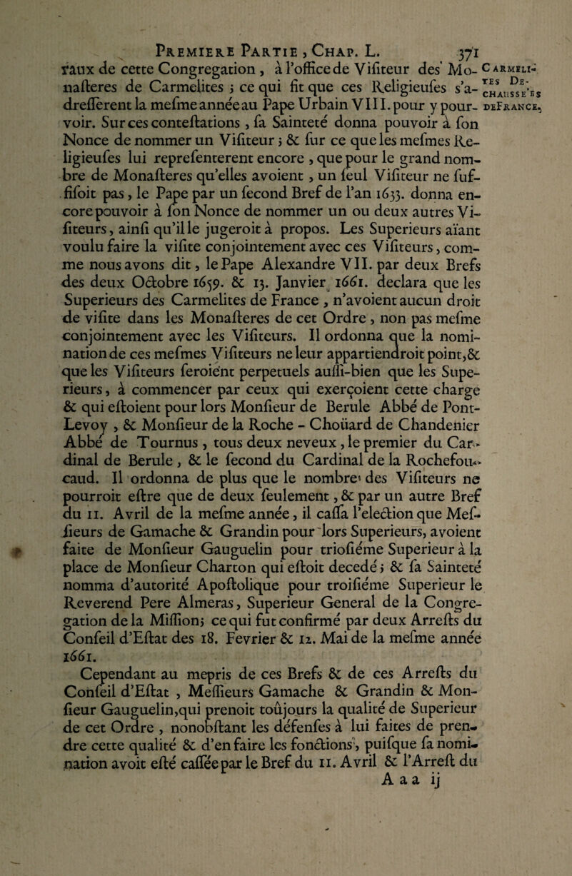 taux de cette Congrégation , à Pofficede Vifiteur des Mo- c armiu- nafteres de Carmélites 3 ce qui fit que ces Religieufes s’a- chai-sse^s dreflèrentla mefmeannéeau Pape Urbain VI IL pour ypour- deFrance, voir. Surcesconteftations, fa Sainteté donna pouvoir à fon Nonce de nommer un Vifiteur 3 6c fur ce que les mefmes Re- ligieufes lui reprefenterent encore , que pour le grand nom¬ bre de Monafteres quelles avoient , un feul Vifiteur ne fuf- fifoit pas, le Pape par un fécond Bref de l’an 1633. donna en¬ core pouvoir à fon Nonce de nommer un ou deux autres Vi¬ fiteurs, ainfi qu’il le jugeroit à propos. Les Supérieurs aïant voulu faire la vifite conjointement avec ces Vifiteurs, com¬ me nous avons dit, le Pape Alexandre VII. par deux Brefs des deux Octobre 1659. 6c 13. Janvier 1661. déclara que les Supérieurs des Carmélites de France , n’avoient aucun droit de vifite dans les Monafteres de cet Ordre , non pas mefme conjointement avec les Vifiteurs. Il ordonna que la nomi¬ nation de ces mefmes Vifiteurs ne leur appartiendroit point,6c que les Vifiteurs feraient perpétuels aufli-bien que les Supé¬ rieurs , à commencer par ceux qui exerçoient cette charge 6c qui eftoient pour lors Moniteur de Berule Abbé de Pont- Levoy , 6c Monfieur de la Roche - Choiiard de Chandenier Abbé de Tournus , tous deux neveux , le premier du Car¬ dinal de Berule , 6c le fécond du Cardinal de la Rochefou*> caud. Il ordonna de plus que le nombre* des Vifiteurs ne pourroit eftre que de deux feulement, 6c par un autre Bref du 11. Avril de la mefme année, il caffa l’electionque Mef* jieurs de Gamache 6c Grandin pour lors Supérieurs, avoient ■f faite de Monfieur Gauguelin pour triofiéme Supérieur à la place de Monfieur Charton qui eftoit décédé 3 6c fa Sainteté nomma d’autorité Apoftolique pour troifiéme Supérieur le Reverend Pere Aimeras, Supérieur General de la Congré¬ gation delà Mifliom ce qui fut confirmé par deux Arrefts du Confeil d’Eftat des 18. Février 6c iz. Mai de la mefme année 1661. Cependant au mépris de ces Brefs 6c de ces Arrefts du Confeil d’Eftat , Meilleurs Gamache 6c Grandin 6c Mon¬ fieur Gauguelin,qui prenoit toujours la qualité de Supérieur de cet Ordre , nonobftant les défenfes à lui faites de prem# dre cette qualité 6c d’en faire les fonctions', puifque fanomL. nation avoit efté cafféepar le Bref du 11. Avril 6c l’Arreft du A a a ij