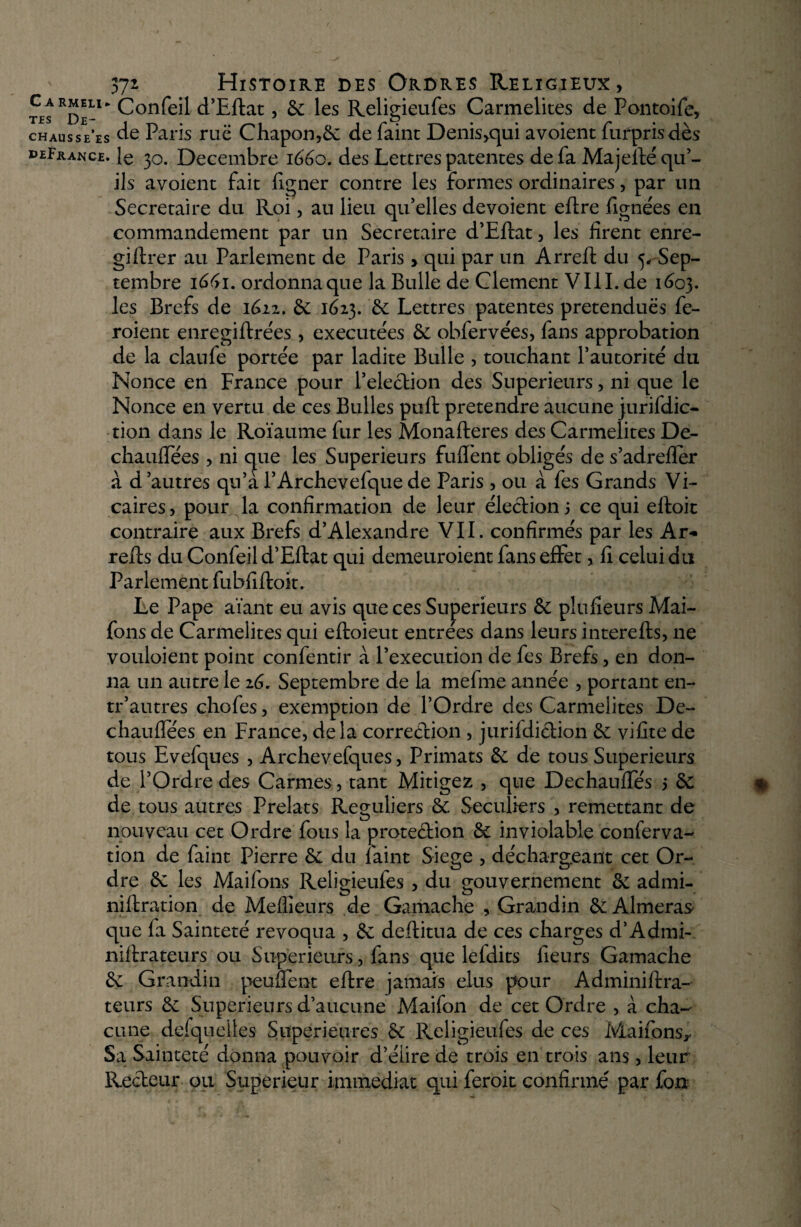 ' 371 Histoire des Ordres Religieux, tes Rde-W Confeil d’Eflat, 5c les Religieufes Carmélites de Pontoife, chausse’es de Paris ruë Chapon,5c de faint Denis,qui avoient furpris dès deErance. R 30. Décembre 1600. des Lettres patentes de fa Majeilé qu’¬ ils avoient fait figner contre les formes ordinaires, par un Secrétaire du Roi, au lieu qu’elles dévoient eftre lignées en commandement par un Secrétaire d’Eftat, les firent enre- giflrer au Parlement de Paris > qui par un Arreft du 5, Sep¬ tembre 1661. ordonna que la Bulle de Clement VIII. de 1603. les Brefs de 1612. ôc 1623. 5c Lettres patentes prétendues fe- roient enregiftrées , exécutées 5c obfervées, fans approbation de la claufe portée par ladite Bulle , touchant l’autorité du Nonce en France pour l’election des Supérieurs, ni que le Nonce en vertu de ces Bulles pull prétendre aucune juridic¬ tion dans le Roïaume fur les Monafleres des Carmélites De- chaulfées , ni cpe les Supérieurs fuient obligés de s’adrefler à d autres qu’a l’Archevefque de Paris , ou à fes Grands Vi¬ caires, pour la confirmation de leur élection; ce qui elloit contraire aux Brefs d’Alexandre VII. confirmés par les Ar- relis du Confeil d’Ellat qui demeuroient fans effet, fi celui du Parlement fubfilloit. Le Pape aïant eu avis que ces Supérieurs 5c plufieurs Mai- fons de Carmélites qui elloieut entrées dans leurs interefls, ne vouloient point confentir à l’execution de fes Brefs, en don¬ na un autre le 2G. Septembre de la mefme année , portant en- tr’autres chofes, exemption de l’Ordre des Carmélites De- chauffées en France, delà correction , juridiction 5c vifite de tous Evefques , Archevelques, Primats 5c de tous Supérieurs de l’Ordre des Carmes , tant Mitigez , que Dechaulfés ; 5c de tous autres Prélats Réguliers 5c. Séculiers , remettant de nouveau cet Ordre fous la protection 5c inviolable conferva- tion de faint Pierre 5c du faint Siégé , déchargeant cet Or¬ dre 5c les Maifons Religieufes , du gouvernement 5c admi- niflration de Meilleurs de Gamache , Grandin 5c Aimeras que fa Sainteté révoqua , 5c dellitua de ces charges d’Admi- nillrateurs ou Supérieurs, fans que leldits fieurs Gamache 5c Grandin pendent ellre jamais élus pour Adminiflra- teurs 5c Supérieurs d’aucune Maifon de cet Ordre , à cha¬ cune desquelles Supérieures 5c Religieufes de ces Maifonsv Sa Sainteté donna pouvoir d’élire de trois en trois ans, leur Recteur ou Supérieur immédiat qui feroit confirmé par fou