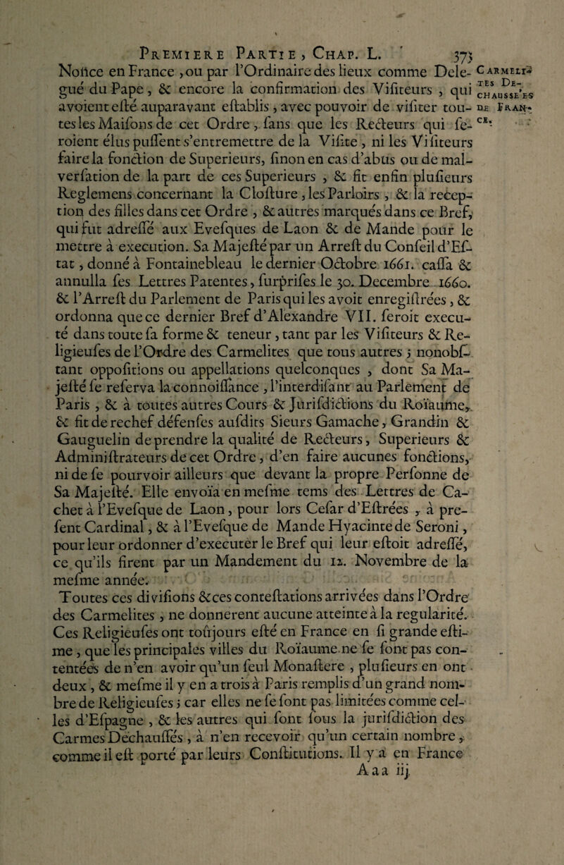 Notice en France , ou par l’Ordinaire des lieux comme Dele- Carmehs gué du Pape, 6c encore la confirmation des Vifiteurs , qui chaudes a voient elle auparavant eftablis, avec pouvoir de vifiter tou- dh Eaan* teslesMaifons de cet Ordre, fans que les Recleurs qui fe-CI- roient élus puflent s’entremettre de la Vifite , ni les Vifiteurs faire la fonction de Supérieurs, finonen cas d’abus ou de mal- verfation de la part de ces Supérieurs , 6e fit enfin plufieurs Reglemens concernant la Clofture, les Parloirs, 6e la récep¬ tion des filles dans cet Ordre , 6e autres marqués dans ce Bref, qui fut adreffe aux Evefques de Laon 6e de Mande pour le mettre à execution. Sa Majefté par un Arreft du Confeil d’Ef- tat, donné à Fontainebleau le dernier Octobre 1661. cafia 6e annulla fes Lettres Patentes, furprifes le 30. Décembre 1660. 6e l’Ârreft du Parlement de Paris qui les avoit enregifirées, 6e ordonna que ce dernier Bref d’Alexandre VII. feroit exécu¬ té dans toute fa forme 6e teneur, tant par les Vifiteurs 6e Re- ligieufes de l’Ordre des Carmélites que tous autres 5 nonobt tant oppofitions ou appellations quelconques , dont Sa Ma- jelféle referva laconnoiflance ,1’interdilant au Parlement de Paris , 6e à toutes autres Cours 6e Jurifdictions du Roïaurtie, 6e fit de rechef défenfes aufdits Sieurs Gamache, Grandin 6e Gauguelin de prendre la qualité de Recleurs, Supérieurs 6e Adminiftrateurs de cet Ordre, d’en faire aucunes fondions, nidefe pourvoir ailleurs que devant la propre Perfonne de Sa Majellé. Elle envoïa en mefme tems des Lettres de Ca¬ chet à l’Evefque de Laon, pour lors Cefar d’Eftrées y à pre- fent Cardinal, 6e à l’Evefque de Mande Plyacintede Seroni, pour leur ordonner d’executer le Bref qui leur eftoit adrefle, ce qu’ils firent par un Mandement du iz. Novembre de la mefme année. Toutes ces divifions 6eces conteftations arrivées dans l’Ordre des Carmélites , ne donnèrent aucune atteinte à la régularité. Ces Religieufes ont toujours efté en France en fi grande efti- me , que les principales villes du Roïaume ne fe font pas con¬ tentées de n’en avoir qu’un feul Monaftere , plufieurs en ont deux , 6c mefme il y en a trois à Paris remplis d’un grand nom* brede Religieufes 5 car elles ne fe font pas limitées comme cel¬ les d’Efpagne , 6c les autres qui font fous la jurifdiélion des Carmes Dechaufies , à n’en recevoir qu’un certain nombre* comme il eft porté par leurs Conftitutions. Il y a en France Aaa iij.