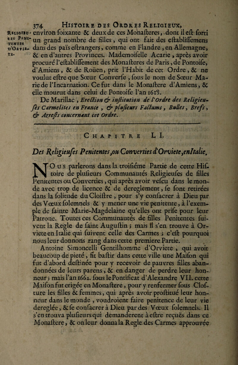 Rbligiiu SES PENI¬ TENTES d’Ohvib- T£. 574 Histoire des Ordres Religieux, - environ foixante 8c deux de ces Monafteres,. donc ileft forti “ un grand nombre de filles, qui ont fait des eftabliftèmens dans des païs eftrangers, comme en Flandre , en Allemagne, 8c en d’autres Provinces. Mademoifelle Acarie , après avoir procuré l’eftabliflement des Monafteres de Paris, de Pontoife, d’Amiens, 8c de Roüen, prit l’Habit de cet Ordre, 8c ne voulut eftre que Sœur Converfe , fous le nom de Sœur Ma¬ rie de l’Incarnation. Ce fut dans le Monaftere d’Amiens, ôc elle mourut dans celui de Pontoife l’an 161S. De Marillac , Eretîion & inflitution de L'Ordre des Religieux fis Carmélites en France , & flujîeurs Faëlums > Bulles, Brefs, & Axrefls concernant cet Ordre. Chapitre LI. Des R>eligieufes P ententes fin Converties d'Orviete yenltalie, O u s parlerons dans la troifiéme Partie de cette Hif- toire de plufieurs Communautés Religieufes de filles Penitentes ou Converties, qui après avoir vefcu dans le mon¬ de avec trop de licence 8c de dereglement, fe font retirées dans la folitude du Cloiftre , pour s’y confacrer à Dieu par des Vœux folemnels 8c y mener une vie penitente, à l’exem¬ ple de fainte Marie-Magdelaine qu’elles ont prife pour leur Patrone. Toutes ces Communautés de filles Penitentes fui- vent la Réglé de faint Auguftin 5 mais il s’en trouve à Or- viete en Italie qui fuivent celle des Carmes ; c’eft pourquoi nous leur donnons rang dans cette première Partie. Antoine Simoncelü Gentilhomme d’Orviete , qui avoit beaucoup de pieté , fit baftir dans cette ville une Maifon qui fut d’abord deftinée pour y recevoir de pauvres filles aban¬ données de leurs parens , 8c en danger de perdre leur hon¬ neur 5 mais l’an 1661. fous le Pontificat d’Alexandre VIL cette IVÎ^ifon fut erigée en Monaftere, pour y renfermer fous Clof- ture les filles 8c femmes, qui après avoir proftitué leur hon¬ neur dans le monde , voudroient faire penitence de leur vie dereglée, 8c fe confacrer à Dieu par des Vœux folemnels. Il s’en trouva plufieurs qui demandèrent à eftre reçues dans ce Monaftere, 8c 011 leur donna la Réglé des Carmes approuvée
