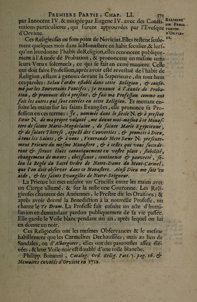 par Innocent IV. & mitigée par Eugene IV. avec des Conlti- fE*tTp*£U tutions particulières, qui furent approuvées par PEvefque tentes**1* d’Orviete. d’o^yis- Ces Religieufes ne font point de Noviciat.Elles relient feule- TE* ment quelques mois dans leMonaftere en habit feculier,& lorf- qu’onleurdonne l’habit deReligion,elles renoncent publique- > ment a l’Année de Probation , & prononcent enmefme tems leurs Vœux folemnels, ce qui fe fait en cette maniéré. Celle qui doit faire Profelfion,après avoir efté reveftuë de l’habit de Religion , eftant à genoux devant la Supérieure , dit tout haut ces paroles : Selon L'ordre efiabli dans cette Religion , & confir¬ mé far les Souverains Pontifes, je renonce a l' Année de Proba¬ tion , & prononce des à prefent, & fais ma Profejfion comme ont fait les autres qui font entrées en cette Religion. Et mettant en- fuite les mains fur les faints Evangiles, elle prononce fa Pro- feilion en ces termes : Je , nommée dans lefie de N. & a prefent Sœur N. de ma propre volonté , me donne moi-mefime a ce Monafi tere de fainte Marie-Magde laine , de fainte Marie Egyptienne 9 & de fainte Therefe , appellé des Converties , çf promets a Dieu, a tous les Saints y & avons , Venerande Mere Sœur N. prefent e- ment Prieure du me fine Monajlere , & à celles qui vous /accéde¬ ront dr feront élues canoniquement en vojlre place , fiabilité9 changement de mœurs , obeïjfance, continence & pauvreté , fi¬ lon la Réglé du Sacré Ordre de Notre-Dame du Mont-Carmel , que l'on doit obfer ver dans ce Monafiere. Ainfi Dieu me foit en aide j & les feints Evangiles de Notre-Seigneur. : La Prieure lui met enfuite un Crucifix entre les mains avec un Cierge allumé, & fur la telle une Couronne. Les Reli¬ gieufes chantent des Antiennes, le Prellre dit les Oraifons > & après avoir donné la Bénédiction à la nouvelle Profefle, 011 chante le Te Deum. La Profellè fait enfuite un aéte d’humi¬ liation en demandant pardon publiquement de fa vie palfée. Elle garde le Voile blanc pendant un an, après lequel on lui en donne un noir. Ces Religieufes ont les mefmes Obfervances & le mefme habillement que les Carmélites Dechaulfées, mais au lieu de Sandales , ou àiAlbergates ^ elles ont des pantoufles allez élè- vées ,& leur Voile noir efl doublé d’une toile blanche. Philipp. Bonanni , Catalogi Ord. Kelig. Part. 3, pag. 160 & Mémoires envoies d'Orviete en 171*0