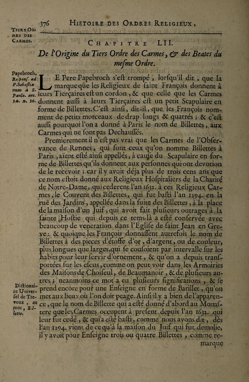 dre DES Carmes. 376 Histoire des Ordres Religieux, Papebroch, JLejponf ad P.Sebafiia num à S. Chapitre LU. De l’Origine du Tiers Ordre des Carmes, & des Beates du mefme Ordre. •* ' l •* *. .4. •*' À * • . • d C. k / i Z V*-' . . 1 - • «»-».. .1 j. A V 1 > ^ ;• -, * * , y * * LE Pere Papebroch s’eft trompé , lorfqu’il dit , que la marque que les Religieux de faine François donnent à leurs Tierçaireseft un cordon , 6e que celle que les Carmes a®, n. ^- donnent auffi à leurs Tierçaires eft un petit Scapulaire en forme de Billettes. C’eft ainfi, dit-il, que les François nom¬ ment de petits morceaux de drap longs 6c quarrés ; 6e ç’eft auffi pourquoi Ton a donné à Paris le nom de Billettes , aux Carmes qui ne font pas Dechauffés. Premièrement il n’eft pas vrai que les Carmes de l’Obfer- vance de Rennes, qui font ceux qu’on nomme Billettes à Paris , aïent efté ainfi appellés , à çaujè du Scapulaire, en for¬ me de Billettes qu’ils donnent aux perfonnes qui ont dévotion de le recevoir 5 car il y avoit déjà plus de trois cens ans que ce nom eftoit donné aux Religieux Hofpitaliers de la Charité de Notre-Dame, quicederent l’an 1632. à ces Religieux Car¬ mes , le Couvent des Billettes, qui fut bafti l’an 125)4. en ta ruë des Jardins, appellée dans la fuite des Billettes , à la place delamaifon d’un Juif, qui avoit fait plufieurs outrages à la fainte ^Ploftie qui depuis ce tems-là a efté confervée avec beaucoup de vénération dans l’Eglife de faint Jean en Grè¬ ve*. 6e quoique les François donnaient autrefois le nom de Billettes à des pièces d’étoffe dor, d’argent, ou de couleur, plus longues que larges,qui fe coufoient par intervalle fur les habits pour leur fervir d’ornement, 6e qu’on a depuis trans¬ portées fur les efeus,comme on peut voir dans les Armoiries des Maifonsde Choifeul, de Beaumanoir , 6e de plufieurs au¬ tres 3 neanmoins ce mot a eu plufieurs lignifications 3 2e fe ïeUaîvcr- Frend encore pour une Enfeigne en forme de Barillet, qu’on ici de Tre- met aux lieux ou l’on doit peage. Ainfi il y a bien de i’apparen- ''x ^ *u ce, que le nom de Billecte qui a efté donné d’abord au Monaf- * ’ tere que les,Carmes occupent à prefent depuis l’an 1632. qui leur fut cédé , $e qui a efté bafti, comme nous avons dit, dès Fan 125)4. vient de ce qu’a la maifon du Juif qui fut démolie, il y avoit pour Enfeigne trois ou quatre Billettes , comme re¬ marque voux PIQC lette
