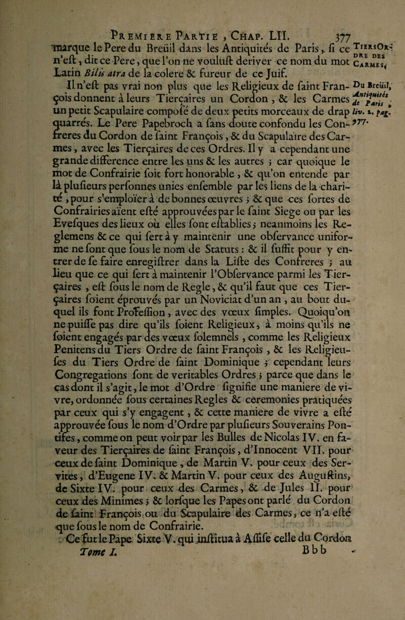 marque lePeredu Breüil dans les Antiquités de Paris, fi ce TrERsO*> n’eft, dit ce Pere, que l’on ne vouluft dériver ce nom du mot carmes* Latin Bilü atra de la colere 6c fureur de cc Juif. Il n’eft pas vrai non plus que les Religieux de faint Fran- 1)11 Brcîiir, çois donnent à leurs Tierçaires un Cordon , 6c les Carmes *?*$*%*' un petit Scapulaire compofé de deux petits morceaux de drap liv. *. quarrés. Le Pere Papebroch a fans doute confondu les Con- *77' freres du Cordon de faint François, 6c du Scapulaire des Car¬ mes , avec les Tierçaires de ces Ordres. Il y a cependant une grande différence entre les uns 6c les autres > car quoique le mot de Confrairie foit fort honorable , 6c qu’on entende par là plufieurs perfonnes unies enfemble par les liens de la chari¬ té >pour s’employer à de bonnes œuvres > 6c que ces fortes de Confrairies aient efté approuvées par le faint Siégé ou par les Evefques des lieux ou elles font eftablies s neanmoins les Re- glemens 6c ce quifertày maintenir une obfervance unifor¬ me ne font que fous le nom de Statuts : 6c il fuffit pour y en¬ trer de fe faire enregiftrer dans la Lifte des Confrères ; au lieu que ce qui fert à maintenir l’Obfervance parmi les Tier¬ çaires , eft fous le nom de Réglé, & qu’il faut que ces Tier¬ çaires foient éprouvés par un Noviciat d’un an , au bout du¬ quel ils font Proïeffion , avec des vœux fimples. Quoiqu’on nepuiffepas dire qu’ils foient Religieux, à moins qu’ils ne foient engagés par des vœux folemnels , comme les Religieux Penitensdu Tiers Ordre de faint François , 6c les Religieu- fes du Tiers Ordre de faint Dominique j cependant leurs Congrégations font de véritables Ordres 5 parce que dans le cas dont il s’agit, le mot d’Ordre lignifie une maniéré de vi¬ vre, ordonnée fous certaines Réglés 6c cérémonies pratiquées par ceux qui s’y engagent, 6c cette maniéré de vivre a efté approuvée fous le nom d’Ordre par plufieurs Souverains Pon¬ tifes, comme on peut voir par les Bulles de Nicolas IV. en fa¬ veur des Tierçaires de faint François, d’innocent VII. pour ceux de faint Dominique , de Martin V. pour ceux des Ser¬ vîtes , d’Eugene IV. ôc Martin V. pour ceux des Auguftins, de Sixte IV. pour ceux des Carmes, 6c de Jules II. pour ceux des Minimes 5 6c lorfque les Papes ont parlé du Cordon de faint François ou du Scapulaire des Carmes, ce n’a efté que fous le nom de Confrairie. Ce fut le Pape Sixte V . qui inftitua à AfTife celle du Cordon Tome L B b b