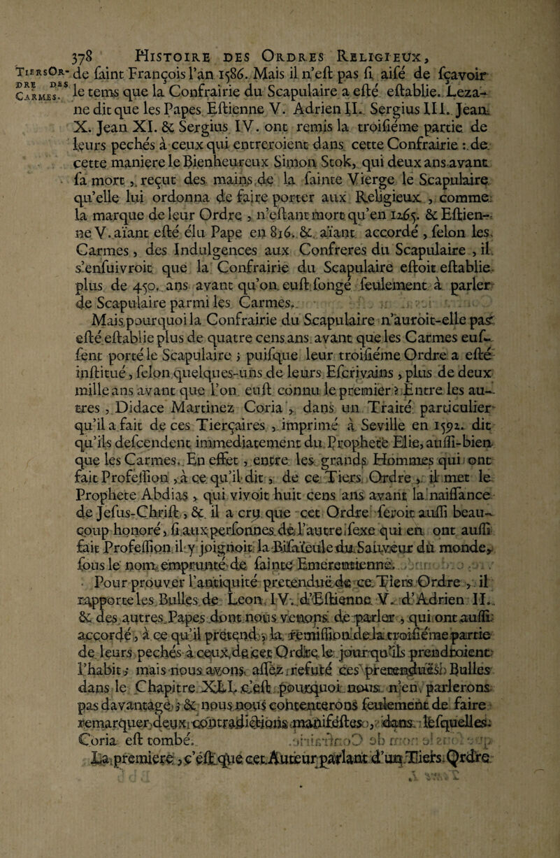 TiersOr* DRE DSS C armas» 378 Histoire des Ordres Religieux, de faint François l’an 1586. Mais il n’eft pas CL aifé de fçavoir le teins que la Confrairie du Scapulaire a efté eftablie. Leza- 11e dit que les Papes. Eftienne V. Adrien IL Sergius IIL Jean, X. Jean XI. & Sergius IV. ont remis la troifiéme partie de leurs péchés à ceux qui entrevoient dans cette Confrairie :,de. cette maniéré le Bienheureux Simon Stok, qui deux ans,avant fa mort ,. reçut des mains de la fainte Vierge le Scapulaire, qu’elle lui ordonna de faire porter aux Religieux , comme; la marque de leur Ordre > n’eftant mort qu’en 116$. ôcEftien-, ne V. aïant efté élu Pape en 8ié, & aïant accordé , félon les. Carmes, des Indulgences aux Confrères du Scapulaire , if s’enfuivroit que la Confrairie du Scapulaire eftoit eftablie plus de 450, ans avant qu’on, euft fongé feulement à parler de Scapulaire parmi les Carmes». Mais pourquoi la Confrairie du Scapulaire n’àuroit-elle pasr efté eftablie plus de quatre cens ans. avant que les Carmes euft. lent porté le Scapulaire 5 puifque leur troifiéme Ordre a efté inftitué, félon quelques-uns de leurs Efcriyains, plus de deux mille ans avant que l’on, euft connu le premier ? Entre les au¬ tres ,Didace Martinez Coria > dans un Traité: particulier qu’il a.fait deces Tierçaires , imprimé à Seville en 1592* dit qu’ils defçendent immédiatement du f rophete Elie, auffi-bien que les Carmes». En effet, entre les grands Hommes qui ont fait Profeffion , à ce. qu’il dit, de ce Tiers Ordre , il met le Prophète Abdias , qui vivoit huit cens ans avant la naiffance de Jefus-Çhrift , &. il a crtj que cet Ordre feroit auffi beau¬ coup honoré, fi aux perfonnes de l’autre «fexe qui en ont auffi fait Profeffion il y jpigiioit la Bifaïeule du Sauveur dù monde5 fous le noni, emprunté de fainte Emerentiennu ... Pour prouver l’antiquité prétendue de ce. Tiers Ordre , il rivpporteles Bulles de Leon IV» d’Eftienne V» d’ Adrien IL . & des autresTapes dont nous venons de parler , qui ontauffi; accordé, à ce quai prétende 1& •x^miffioffdeJa.troifiéme.partie- de leurs peçhés à ceux, de cet Q rdire le jour qu’ils prendtoient l’habiti mais nous avons. affez; réfuté ces pretænduëâb Bulles dans le Chapitre XEEueft poiirquoi iious n’en , parlerons pas davantage 3 nous nous cohtenterons feulement de faire j^marquer4em riuufféfte* >>'< d&ns léfqueües; Coria eft tombéi.. .oiiufm :>0 fei première ? ç’éftlqde cet Auteur parlant